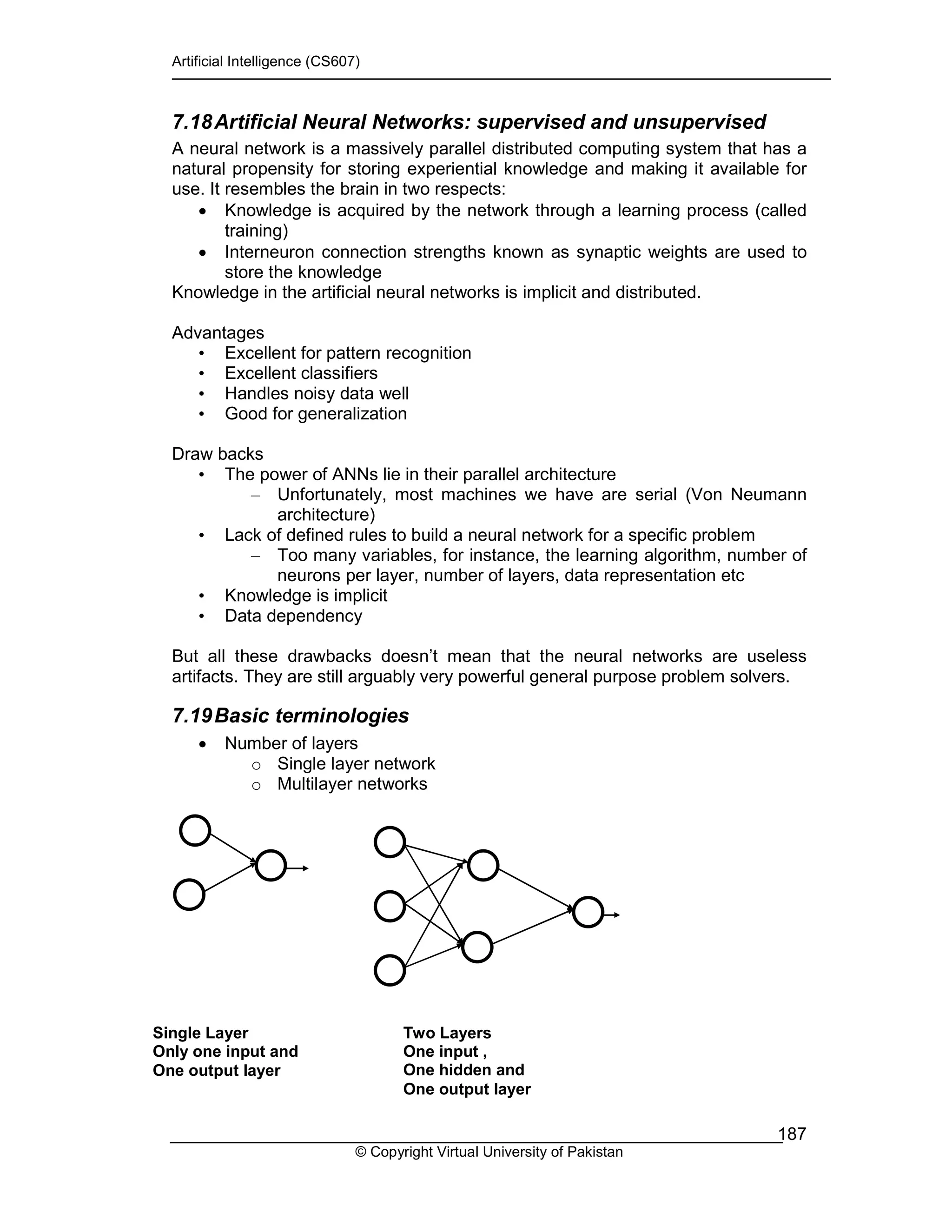 Artificial Intelligence (CS607)
© Copyright Virtual University of Pakistan
187
7.18Artificial Neural Networks: supervised and unsupervised
A neural network is a massively parallel distributed computing system that has a
natural propensity for storing experiential knowledge and making it available for
use. It resembles the brain in two respects:
• Knowledge is acquired by the network through a learning process (called
training)
• Interneuron connection strengths known as synaptic weights are used to
store the knowledge
Knowledge in the artificial neural networks is implicit and distributed.
Advantages
• Excellent for pattern recognition
• Excellent classifiers
• Handles noisy data well
• Good for generalization
Draw backs
• The power of ANNs lie in their parallel architecture
– Unfortunately, most machines we have are serial (Von Neumann
architecture)
• Lack of defined rules to build a neural network for a specific problem
– Too many variables, for instance, the learning algorithm, number of
neurons per layer, number of layers, data representation etc
• Knowledge is implicit
• Data dependency
But all these drawbacks doesn’t mean that the neural networks are useless
artifacts. They are still arguably very powerful general purpose problem solvers.
7.19Basic terminologies
• Number of layers
o Single layer network
o Multilayer networks
Single Layer
Only one input and
One output layer
Two Layers
One input ,
One hidden and
One output layer
 