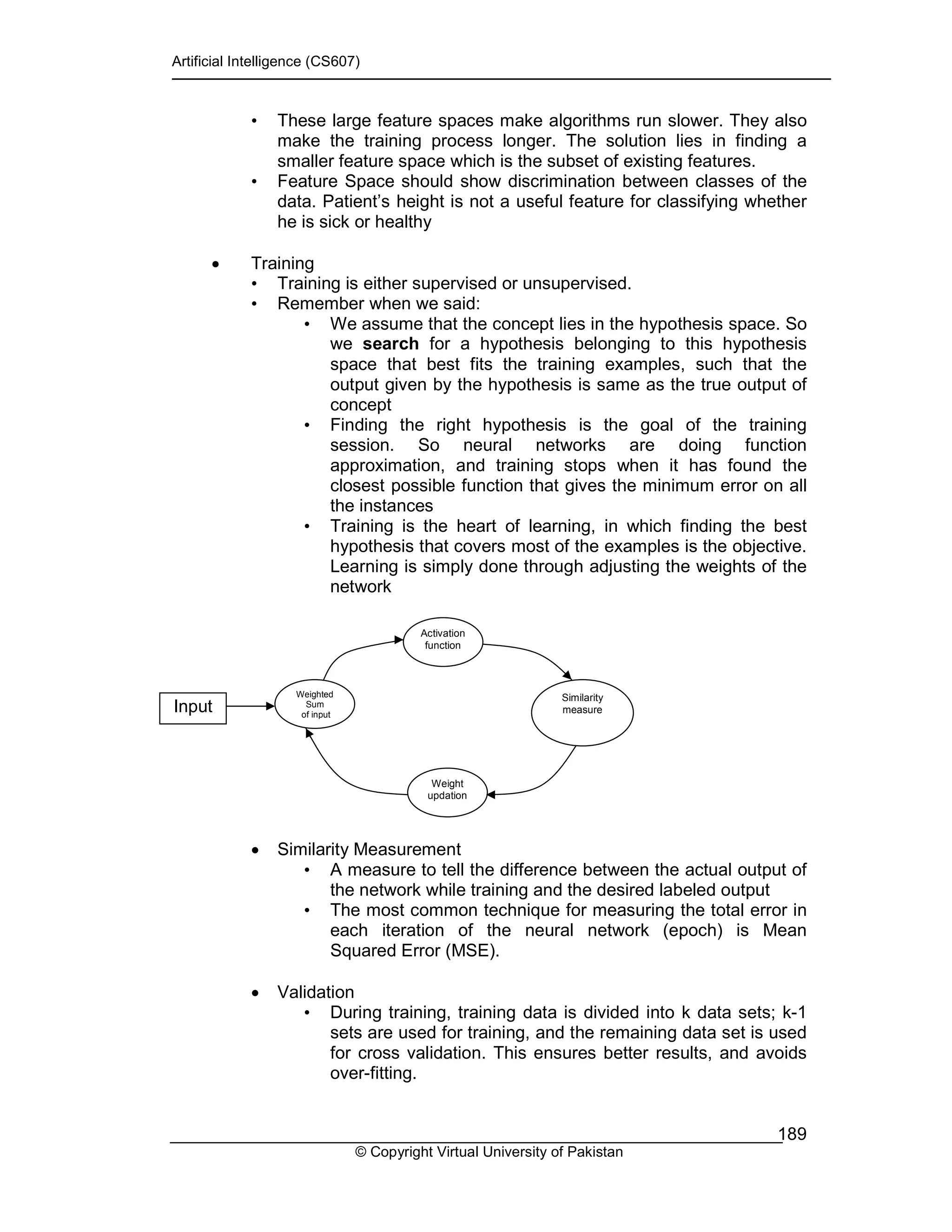 Artificial Intelligence (CS607)
© Copyright Virtual University of Pakistan
189
• These large feature spaces make algorithms run slower. They also
make the training process longer. The solution lies in finding a
smaller feature space which is the subset of existing features.
• Feature Space should show discrimination between classes of the
data. Patient’s height is not a useful feature for classifying whether
he is sick or healthy
• Training
• Training is either supervised or unsupervised.
• Remember when we said:
• We assume that the concept lies in the hypothesis space. So
we search for a hypothesis belonging to this hypothesis
space that best fits the training examples, such that the
output given by the hypothesis is same as the true output of
concept
• Finding the right hypothesis is the goal of the training
session. So neural networks are doing function
approximation, and training stops when it has found the
closest possible function that gives the minimum error on all
the instances
• Training is the heart of learning, in which finding the best
hypothesis that covers most of the examples is the objective.
Learning is simply done through adjusting the weights of the
network
• Similarity Measurement
• A measure to tell the difference between the actual output of
the network while training and the desired labeled output
• The most common technique for measuring the total error in
each iteration of the neural network (epoch) is Mean
Squared Error (MSE).
• Validation
• During training, training data is divided into k data sets; k-1
sets are used for training, and the remaining data set is used
for cross validation. This ensures better results, and avoids
over-fitting.
Weighted
Sum
of input
Similarity
measure
Activation
function
Weight
updation
Input
 
