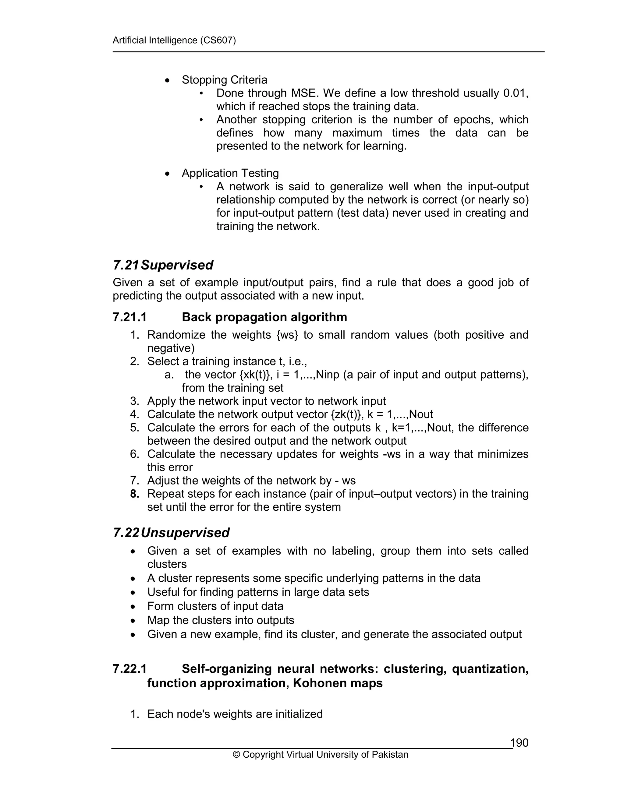 Artificial Intelligence (CS607)
© Copyright Virtual University of Pakistan
190
• Stopping Criteria
• Done through MSE. We define a low threshold usually 0.01,
which if reached stops the training data.
• Another stopping criterion is the number of epochs, which
defines how many maximum times the data can be
presented to the network for learning.
• Application Testing
• A network is said to generalize well when the input-output
relationship computed by the network is correct (or nearly so)
for input-output pattern (test data) never used in creating and
training the network.
7.21Supervised
Given a set of example input/output pairs, find a rule that does a good job of
predicting the output associated with a new input.
7.21.1 Back propagation algorithm
1. Randomize the weights {ws} to small random values (both positive and
negative)
2. Select a training instance t, i.e.,
a. the vector {xk(t)}, i = 1,...,Ninp (a pair of input and output patterns),
from the training set
3. Apply the network input vector to network input
4. Calculate the network output vector {zk(t)}, k = 1,...,Nout
5. Calculate the errors for each of the outputs k , k=1,...,Nout, the difference
between the desired output and the network output
6. Calculate the necessary updates for weights -ws in a way that minimizes
this error
7. Adjust the weights of the network by - ws
8. Repeat steps for each instance (pair of input–output vectors) in the training
set until the error for the entire system
7.22Unsupervised
• Given a set of examples with no labeling, group them into sets called
clusters
• A cluster represents some specific underlying patterns in the data
• Useful for finding patterns in large data sets
• Form clusters of input data
• Map the clusters into outputs
• Given a new example, find its cluster, and generate the associated output
7.22.1 Self-organizing neural networks: clustering, quantization,
function approximation, Kohonen maps
1. Each node's weights are initialized
 