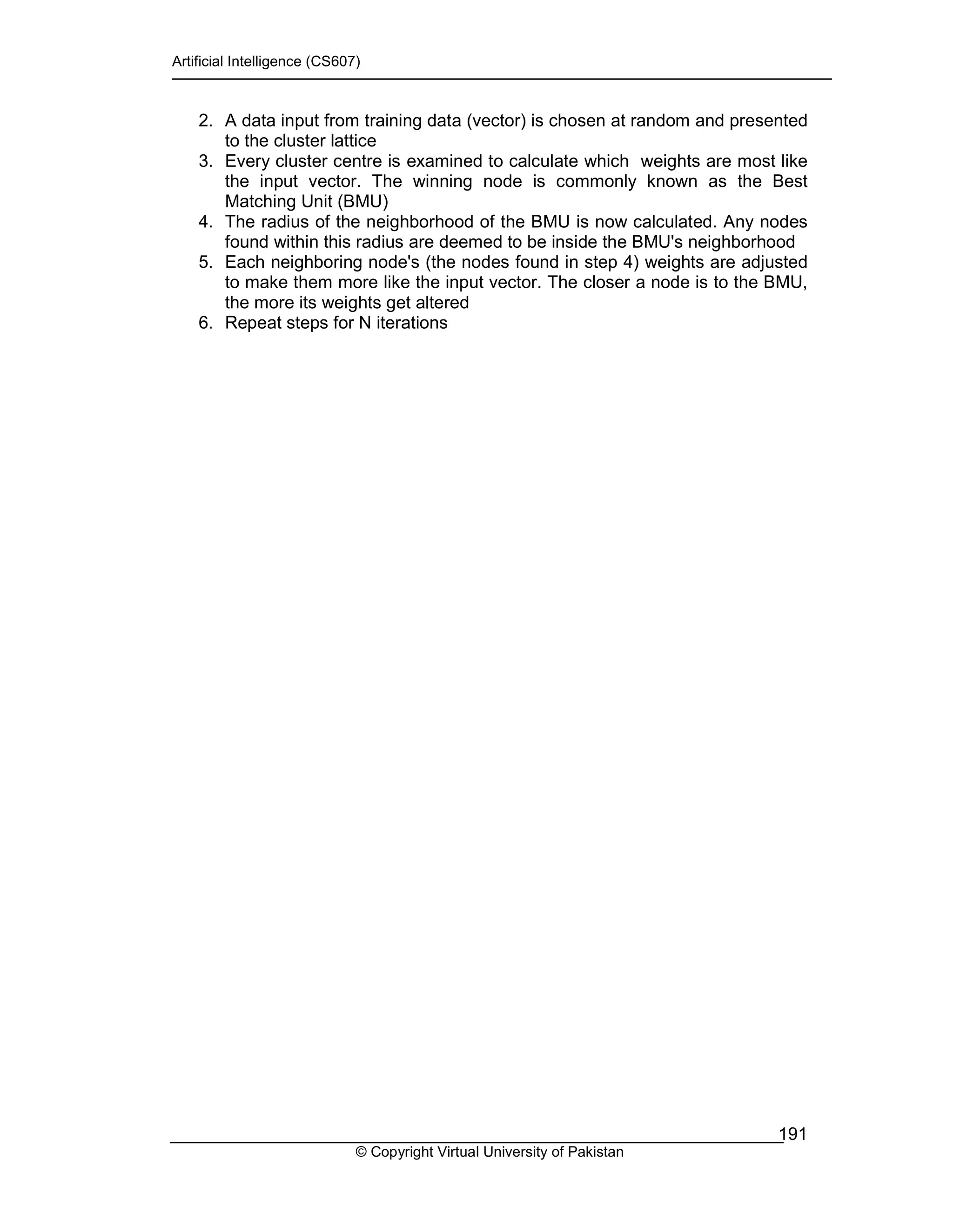 Artificial Intelligence (CS607)
© Copyright Virtual University of Pakistan
191
2. A data input from training data (vector) is chosen at random and presented
to the cluster lattice
3. Every cluster centre is examined to calculate which weights are most like
the input vector. The winning node is commonly known as the Best
Matching Unit (BMU)
4. The radius of the neighborhood of the BMU is now calculated. Any nodes
found within this radius are deemed to be inside the BMU's neighborhood
5. Each neighboring node's (the nodes found in step 4) weights are adjusted
to make them more like the input vector. The closer a node is to the BMU,
the more its weights get altered
6. Repeat steps for N iterations
 