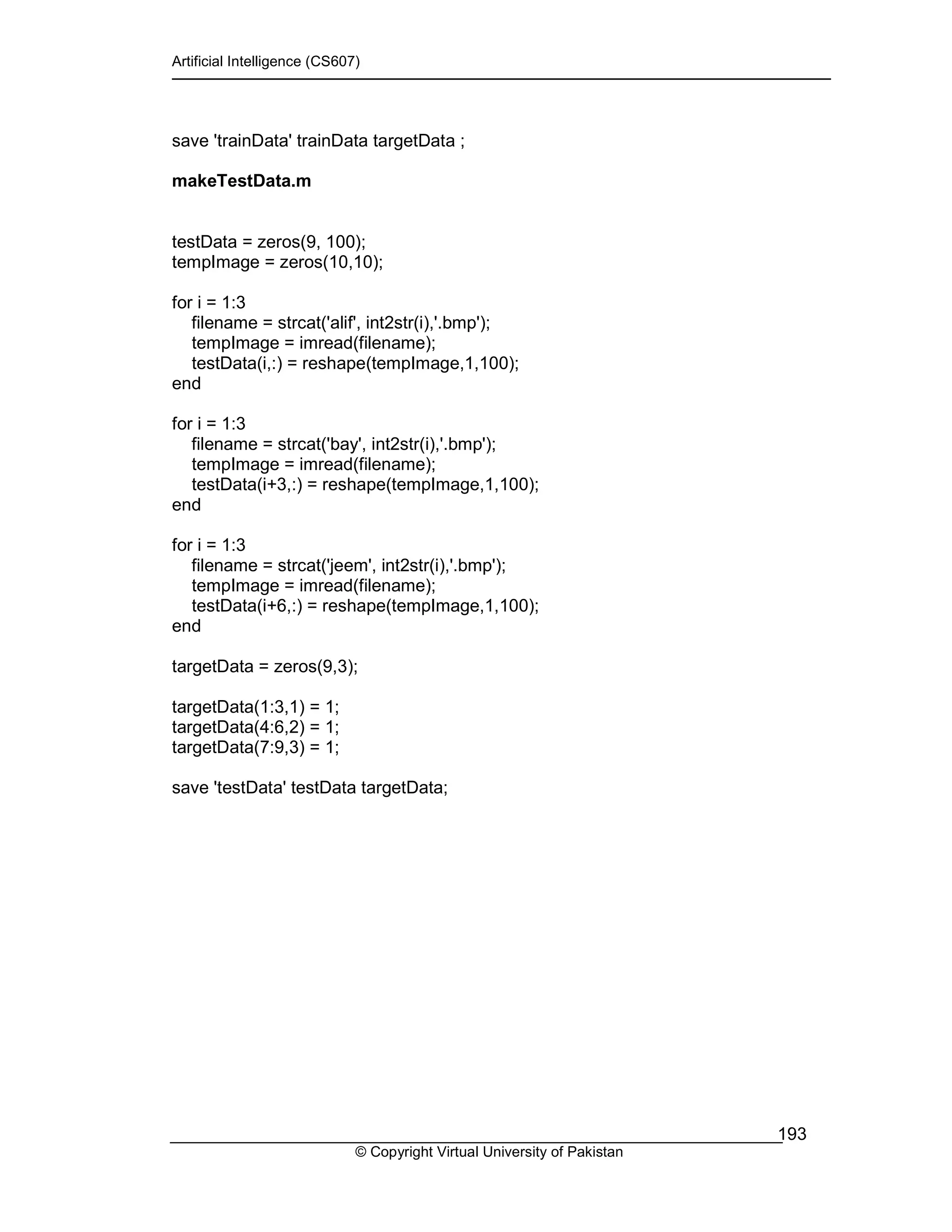Artificial Intelligence (CS607)
© Copyright Virtual University of Pakistan
193
save 'trainData' trainData targetData ;
makeTestData.m
testData = zeros(9, 100);
tempImage = zeros(10,10);
for i = 1:3
filename = strcat('alif', int2str(i),'.bmp');
tempImage = imread(filename);
testData(i,:) = reshape(tempImage,1,100);
end
for i = 1:3
filename = strcat('bay', int2str(i),'.bmp');
tempImage = imread(filename);
testData(i+3,:) = reshape(tempImage,1,100);
end
for i = 1:3
filename = strcat('jeem', int2str(i),'.bmp');
tempImage = imread(filename);
testData(i+6,:) = reshape(tempImage,1,100);
end
targetData = zeros(9,3);
targetData(1:3,1) = 1;
targetData(4:6,2) = 1;
targetData(7:9,3) = 1;
save 'testData' testData targetData;
 