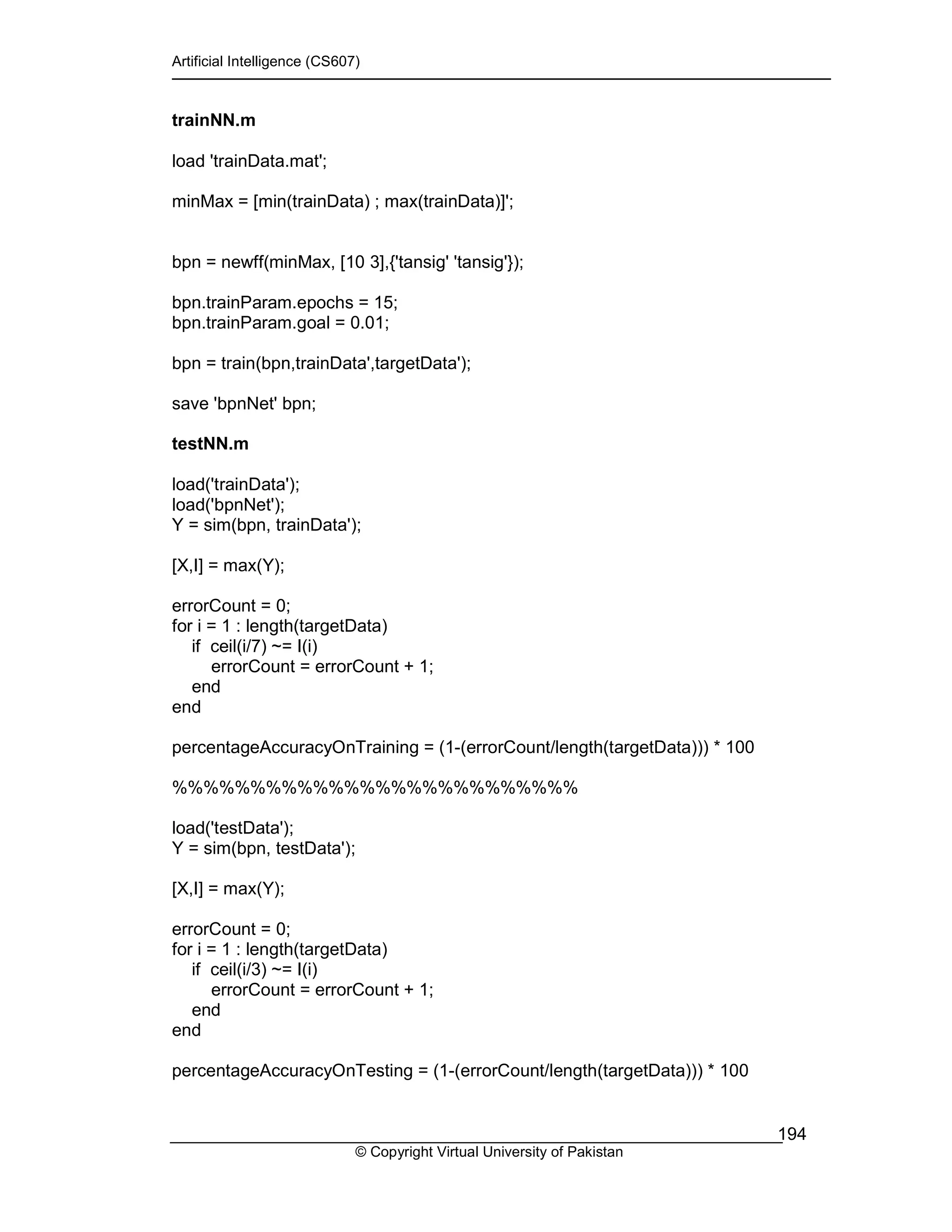 Artificial Intelligence (CS607)
© Copyright Virtual University of Pakistan
194
trainNN.m
load 'trainData.mat';
minMax = [min(trainData) ; max(trainData)]';
bpn = newff(minMax, [10 3],{'tansig' 'tansig'});
bpn.trainParam.epochs = 15;
bpn.trainParam.goal = 0.01;
bpn = train(bpn,trainData',targetData');
save 'bpnNet' bpn;
testNN.m
load('trainData');
load('bpnNet');
Y = sim(bpn, trainData');
[X,I] = max(Y);
errorCount = 0;
for i = 1 : length(targetData)
if ceil(i/7) ~= I(i)
errorCount = errorCount + 1;
end
end
percentageAccuracyOnTraining = (1-(errorCount/length(targetData))) * 100
%%%%%%%%%%%%%%%%%%%%%%%%%%
load('testData');
Y = sim(bpn, testData');
[X,I] = max(Y);
errorCount = 0;
for i = 1 : length(targetData)
if ceil(i/3) ~= I(i)
errorCount = errorCount + 1;
end
end
percentageAccuracyOnTesting = (1-(errorCount/length(targetData))) * 100
 