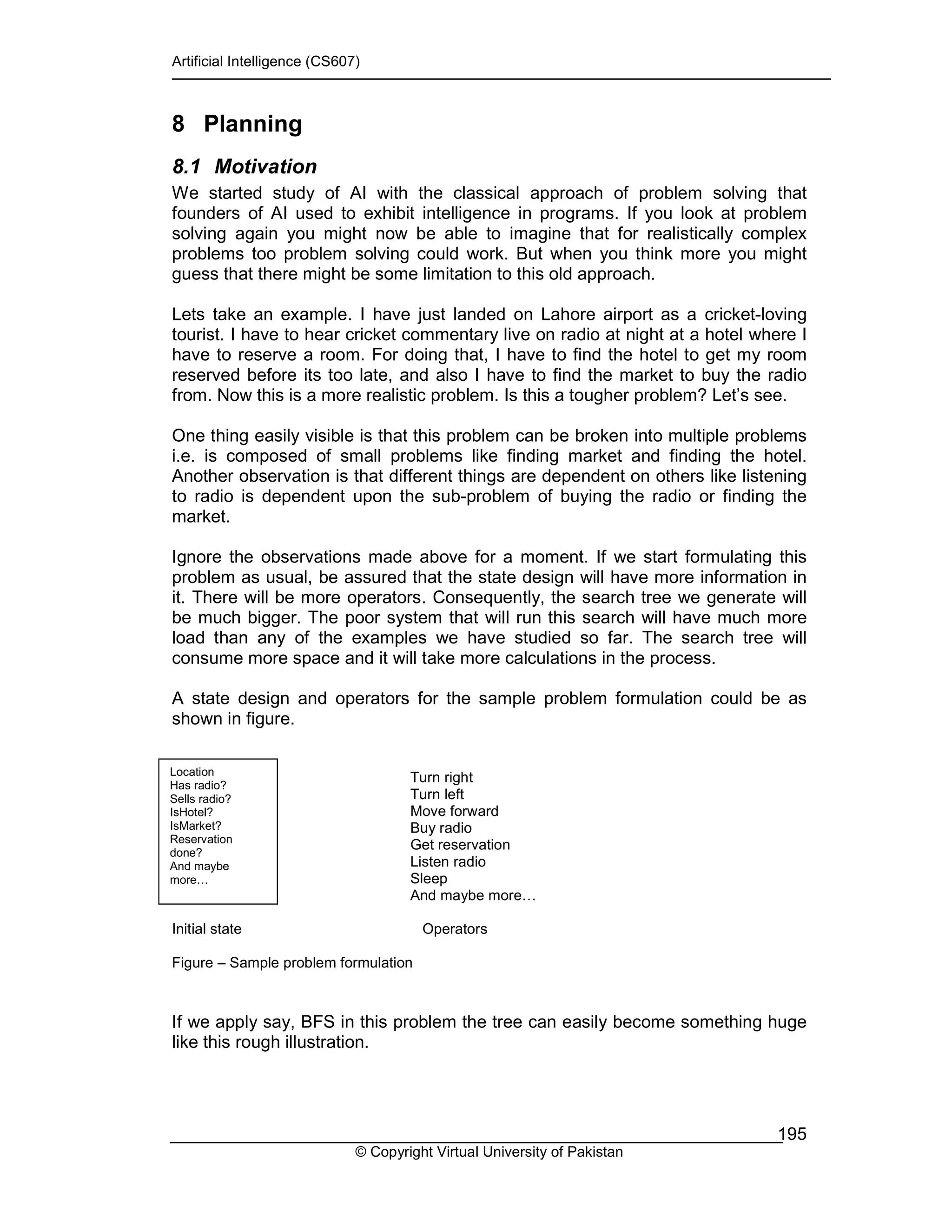 Artificial Intelligence (CS607)
© Copyright Virtual University of Pakistan
195
8 Planning
8.1 Motivation
We started study of AI with the classical approach of problem solving that
founders of AI used to exhibit intelligence in programs. If you look at problem
solving again you might now be able to imagine that for realistically complex
problems too problem solving could work. But when you think more you might
guess that there might be some limitation to this old approach.
Lets take an example. I have just landed on Lahore airport as a cricket-loving
tourist. I have to hear cricket commentary live on radio at night at a hotel where I
have to reserve a room. For doing that, I have to find the hotel to get my room
reserved before its too late, and also I have to find the market to buy the radio
from. Now this is a more realistic problem. Is this a tougher problem? Let’s see.
One thing easily visible is that this problem can be broken into multiple problems
i.e. is composed of small problems like finding market and finding the hotel.
Another observation is that different things are dependent on others like listening
to radio is dependent upon the sub-problem of buying the radio or finding the
market.
Ignore the observations made above for a moment. If we start formulating this
problem as usual, be assured that the state design will have more information in
it. There will be more operators. Consequently, the search tree we generate will
be much bigger. The poor system that will run this search will have much more
load than any of the examples we have studied so far. The search tree will
consume more space and it will take more calculations in the process.
A state design and operators for the sample problem formulation could be as
shown in figure.
Turn right
Turn left
Move forward
Buy radio
Get reservation
Listen radio
Sleep
And maybe more…
Initial state Operators
Figure – Sample problem formulation
If we apply say, BFS in this problem the tree can easily become something huge
like this rough illustration.
Location
Has radio?
Sells radio?
IsHotel?
IsMarket?
Reservation
done?
And maybe
more…
 
