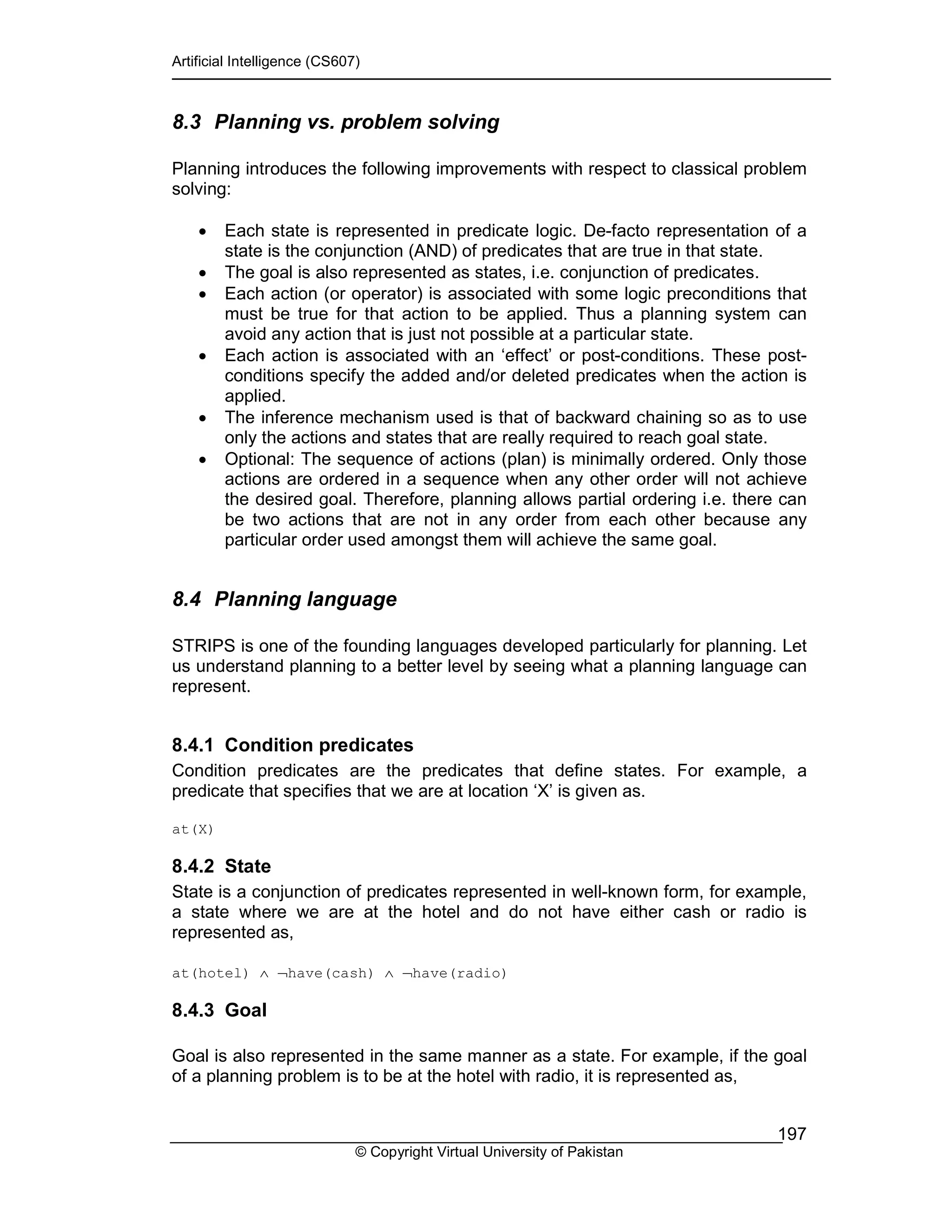 Artificial Intelligence (CS607)
© Copyright Virtual University of Pakistan
197
8.3 Planning vs. problem solving
Planning introduces the following improvements with respect to classical problem
solving:
• Each state is represented in predicate logic. De-facto representation of a
state is the conjunction (AND) of predicates that are true in that state.
• The goal is also represented as states, i.e. conjunction of predicates.
• Each action (or operator) is associated with some logic preconditions that
must be true for that action to be applied. Thus a planning system can
avoid any action that is just not possible at a particular state.
• Each action is associated with an ‘effect’ or post-conditions. These post-
conditions specify the added and/or deleted predicates when the action is
applied.
• The inference mechanism used is that of backward chaining so as to use
only the actions and states that are really required to reach goal state.
• Optional: The sequence of actions (plan) is minimally ordered. Only those
actions are ordered in a sequence when any other order will not achieve
the desired goal. Therefore, planning allows partial ordering i.e. there can
be two actions that are not in any order from each other because any
particular order used amongst them will achieve the same goal.
8.4 Planning language
STRIPS is one of the founding languages developed particularly for planning. Let
us understand planning to a better level by seeing what a planning language can
represent.
8.4.1 Condition predicates
Condition predicates are the predicates that define states. For example, a
predicate that specifies that we are at location ‘X’ is given as.
at(X)
8.4.2 State
State is a conjunction of predicates represented in well-known form, for example,
a state where we are at the hotel and do not have either cash or radio is
represented as,
at(hotel) ∧ ¬have(cash) ∧ ¬have(radio)
8.4.3 Goal
Goal is also represented in the same manner as a state. For example, if the goal
of a planning problem is to be at the hotel with radio, it is represented as,
 