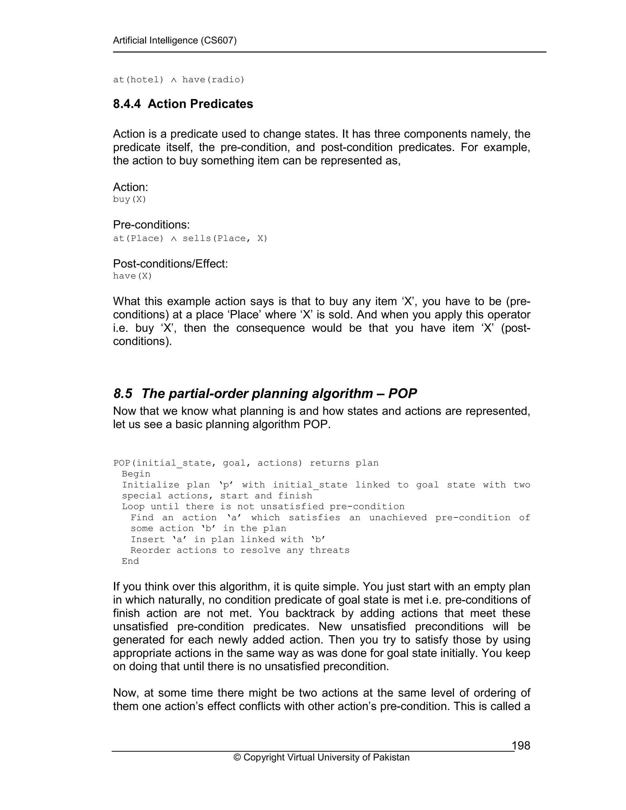 Artificial Intelligence (CS607)
© Copyright Virtual University of Pakistan
198
at(hotel) ∧ have(radio)
8.4.4 Action Predicates
Action is a predicate used to change states. It has three components namely, the
predicate itself, the pre-condition, and post-condition predicates. For example,
the action to buy something item can be represented as,
Action:
buy(X)
Pre-conditions:
at(Place) ∧ sells(Place, X)
Post-conditions/Effect:
have(X)
What this example action says is that to buy any item ‘X’, you have to be (pre-
conditions) at a place ‘Place’ where ‘X’ is sold. And when you apply this operator
i.e. buy ‘X’, then the consequence would be that you have item ‘X’ (post-
conditions).
8.5 The partial-order planning algorithm – POP
Now that we know what planning is and how states and actions are represented,
let us see a basic planning algorithm POP.
POP(initial_state, goal, actions) returns plan
Begin
Initialize plan ‘p’ with initial_state linked to goal state with two
special actions, start and finish
Loop until there is not unsatisfied pre-condition
Find an action ‘a’ which satisfies an unachieved pre-condition of
some action ‘b’ in the plan
Insert ‘a’ in plan linked with ‘b’
Reorder actions to resolve any threats
End
If you think over this algorithm, it is quite simple. You just start with an empty plan
in which naturally, no condition predicate of goal state is met i.e. pre-conditions of
finish action are not met. You backtrack by adding actions that meet these
unsatisfied pre-condition predicates. New unsatisfied preconditions will be
generated for each newly added action. Then you try to satisfy those by using
appropriate actions in the same way as was done for goal state initially. You keep
on doing that until there is no unsatisfied precondition.
Now, at some time there might be two actions at the same level of ordering of
them one action’s effect conflicts with other action’s pre-condition. This is called a
 