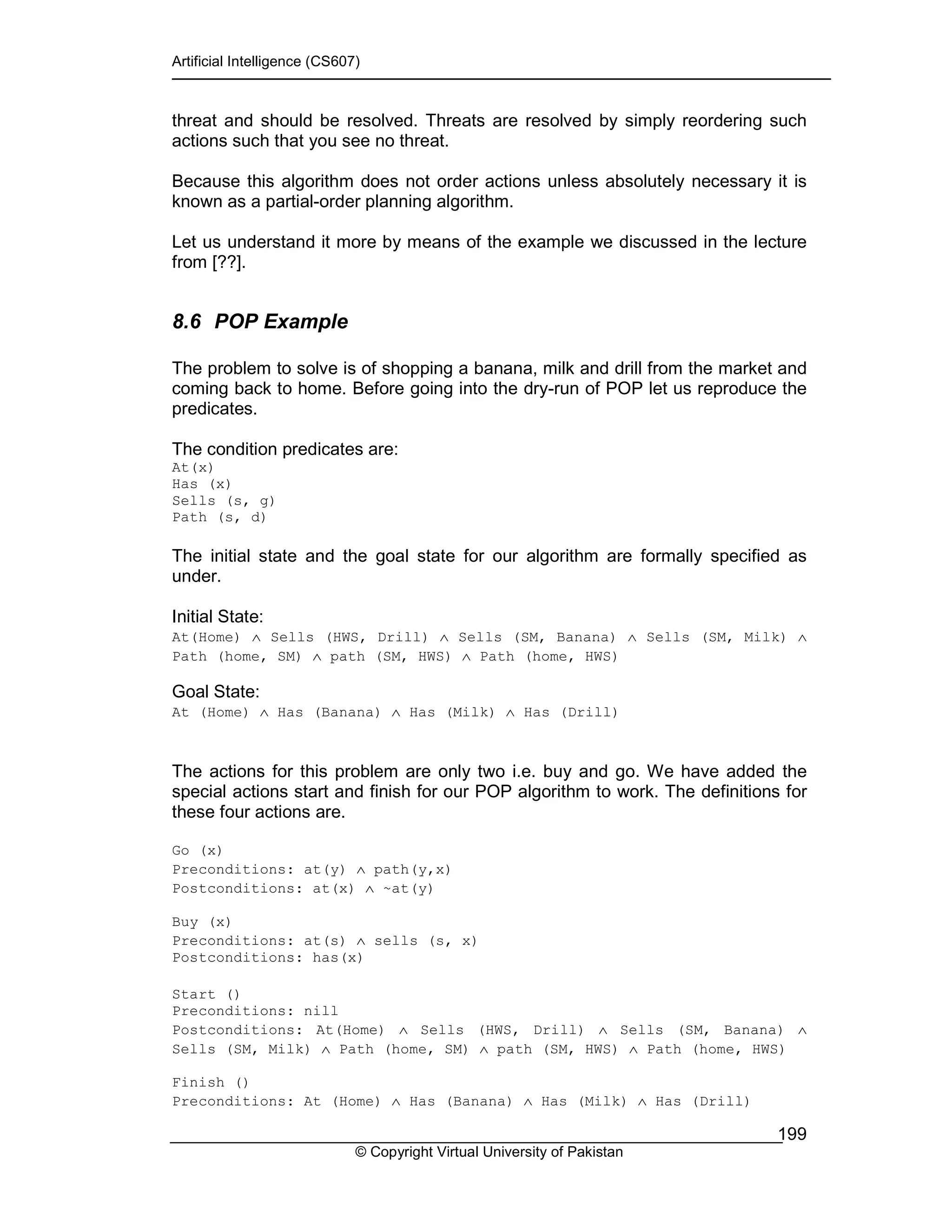 Artificial Intelligence (CS607)
© Copyright Virtual University of Pakistan
199
threat and should be resolved. Threats are resolved by simply reordering such
actions such that you see no threat.
Because this algorithm does not order actions unless absolutely necessary it is
known as a partial-order planning algorithm.
Let us understand it more by means of the example we discussed in the lecture
from [??].
8.6 POP Example
The problem to solve is of shopping a banana, milk and drill from the market and
coming back to home. Before going into the dry-run of POP let us reproduce the
predicates.
The condition predicates are:
At(x)
Has (x)
Sells (s, g)
Path (s, d)
The initial state and the goal state for our algorithm are formally specified as
under.
Initial State:
At(Home) ∧ Sells (HWS, Drill) ∧ Sells (SM, Banana) ∧ Sells (SM, Milk) ∧
Path (home, SM) ∧ path (SM, HWS) ∧ Path (home, HWS)
Goal State:
At (Home) ∧ Has (Banana) ∧ Has (Milk) ∧ Has (Drill)
The actions for this problem are only two i.e. buy and go. We have added the
special actions start and finish for our POP algorithm to work. The definitions for
these four actions are.
Go (x)
Preconditions: at(y) ∧ path(y,x)
Postconditions: at(x) ∧ ~at(y)
Buy (x)
Preconditions: at(s) ∧ sells (s, x)
Postconditions: has(x)
Start ()
Preconditions: nill
Postconditions: At(Home) ∧ Sells (HWS, Drill) ∧ Sells (SM, Banana) ∧
Sells (SM, Milk) ∧ Path (home, SM) ∧ path (SM, HWS) ∧ Path (home, HWS)
Finish ()
Preconditions: At (Home) ∧ Has (Banana) ∧ Has (Milk) ∧ Has (Drill)
 