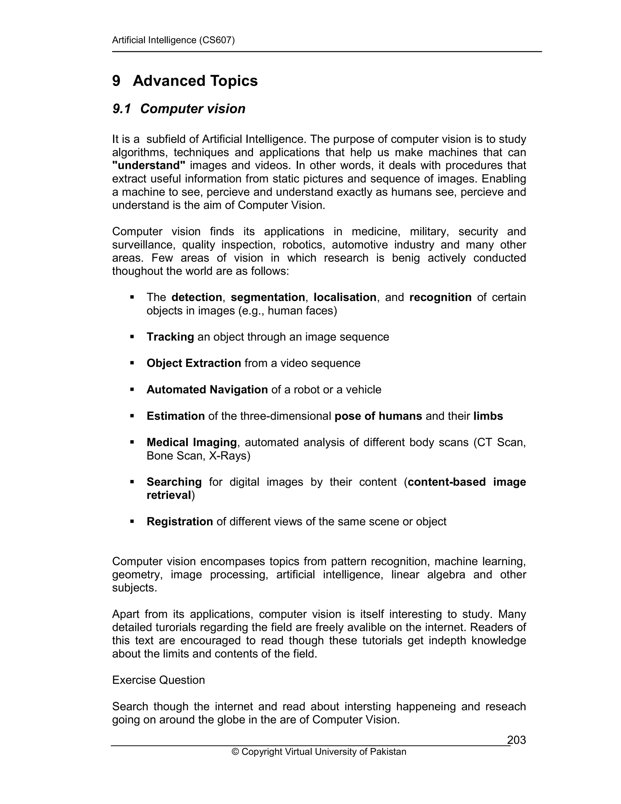 Artificial Intelligence (CS607)
© Copyright Virtual University of Pakistan
203
9 Advanced Topics
9.1 Computer vision
It is a subfield of Artificial Intelligence. The purpose of computer vision is to study
algorithms, techniques and applications that help us make machines that can
"understand" images and videos. In other words, it deals with procedures that
extract useful information from static pictures and sequence of images. Enabling
a machine to see, percieve and understand exactly as humans see, percieve and
understand is the aim of Computer Vision.
Computer vision finds its applications in medicine, military, security and
surveillance, quality inspection, robotics, automotive industry and many other
areas. Few areas of vision in which research is benig actively conducted
thoughout the world are as follows:
The detection, segmentation, localisation, and recognition of certain
objects in images (e.g., human faces)
Tracking an object through an image sequence
Object Extraction from a video sequence
Automated Navigation of a robot or a vehicle
Estimation of the three-dimensional pose of humans and their limbs
Medical Imaging, automated analysis of different body scans (CT Scan,
Bone Scan, X-Rays)
Searching for digital images by their content (content-based image
retrieval)
Registration of different views of the same scene or object
Computer vision encompases topics from pattern recognition, machine learning,
geometry, image processing, artificial intelligence, linear algebra and other
subjects.
Apart from its applications, computer vision is itself interesting to study. Many
detailed turorials regarding the field are freely avalible on the internet. Readers of
this text are encouraged to read though these tutorials get indepth knowledge
about the limits and contents of the field.
Exercise Question
Search though the internet and read about intersting happeneing and reseach
going on around the globe in the are of Computer Vision.
 
