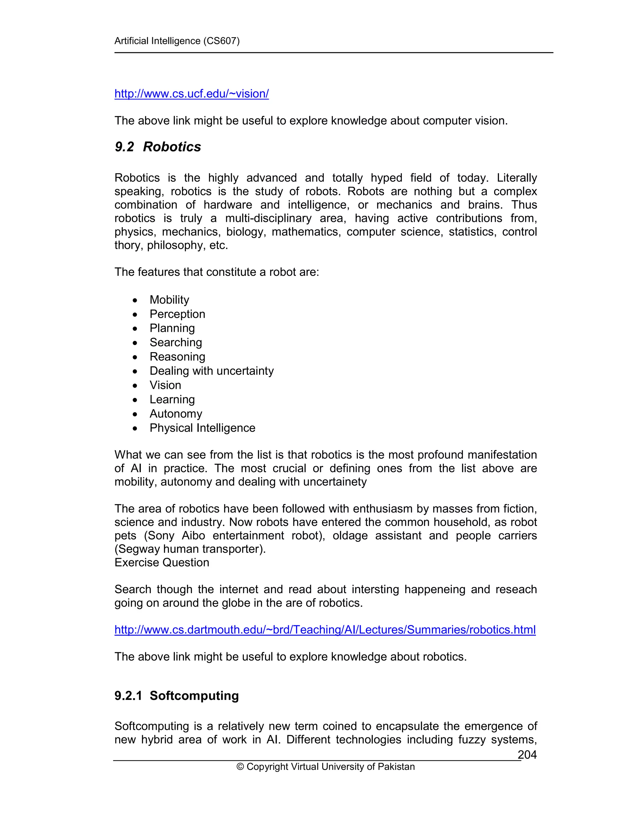 Artificial Intelligence (CS607)
© Copyright Virtual University of Pakistan
204
http://www.cs.ucf.edu/~vision/
The above link might be useful to explore knowledge about computer vision.
9.2 Robotics
Robotics is the highly advanced and totally hyped field of today. Literally
speaking, robotics is the study of robots. Robots are nothing but a complex
combination of hardware and intelligence, or mechanics and brains. Thus
robotics is truly a multi-disciplinary area, having active contributions from,
physics, mechanics, biology, mathematics, computer science, statistics, control
thory, philosophy, etc.
The features that constitute a robot are:
• Mobility
• Perception
• Planning
• Searching
• Reasoning
• Dealing with uncertainty
• Vision
• Learning
• Autonomy
• Physical Intelligence
What we can see from the list is that robotics is the most profound manifestation
of AI in practice. The most crucial or defining ones from the list above are
mobility, autonomy and dealing with uncertainety
The area of robotics have been followed with enthusiasm by masses from fiction,
science and industry. Now robots have entered the common household, as robot
pets (Sony Aibo entertainment robot), oldage assistant and people carriers
(Segway human transporter).
Exercise Question
Search though the internet and read about intersting happeneing and reseach
going on around the globe in the are of robotics.
http://www.cs.dartmouth.edu/~brd/Teaching/AI/Lectures/Summaries/robotics.html
The above link might be useful to explore knowledge about robotics.
9.2.1 Softcomputing
Softcomputing is a relatively new term coined to encapsulate the emergence of
new hybrid area of work in AI. Different technologies including fuzzy systems,
 