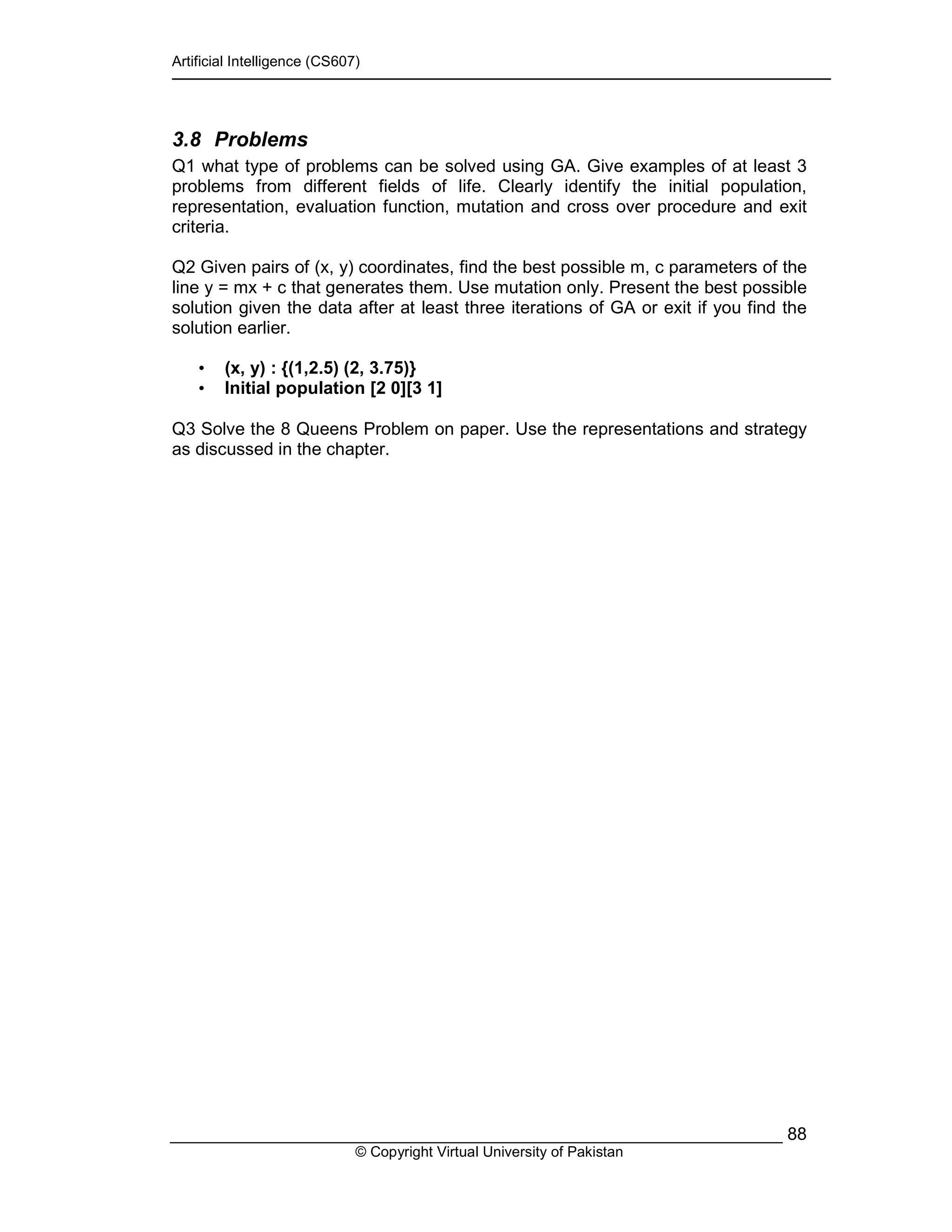 Artificial Intelligence (CS607)
© Copyright Virtual University of Pakistan
88
3.8 Problems
Q1 what type of problems can be solved using GA. Give examples of at least 3
problems from different fields of life. Clearly identify the initial population,
representation, evaluation function, mutation and cross over procedure and exit
criteria.
Q2 Given pairs of (x, y) coordinates, find the best possible m, c parameters of the
line y = mx + c that generates them. Use mutation only. Present the best possible
solution given the data after at least three iterations of GA or exit if you find the
solution earlier.
• (x, y) : {(1,2.5) (2, 3.75)}
• Initial population [2 0][3 1]
Q3 Solve the 8 Queens Problem on paper. Use the representations and strategy
as discussed in the chapter.
 