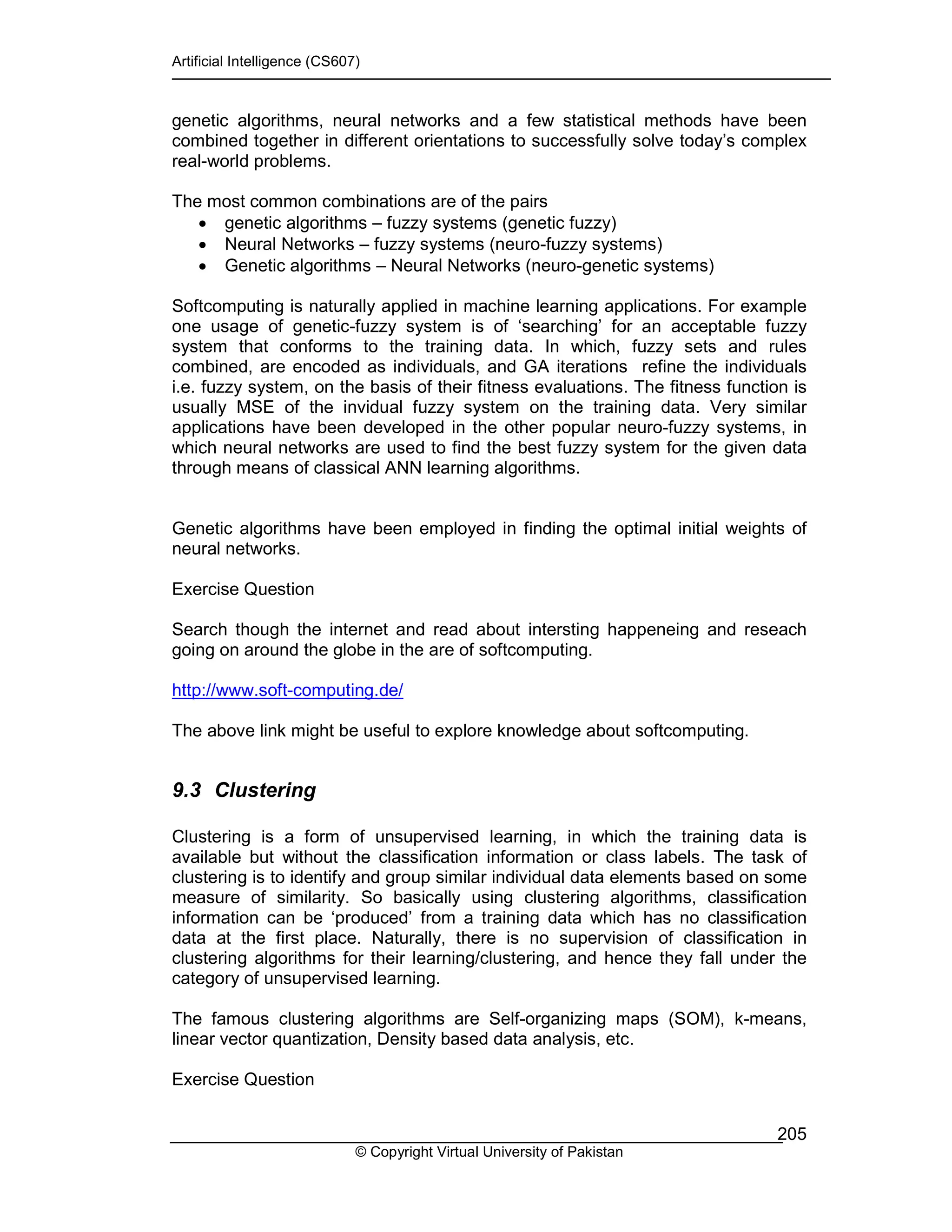 Artificial Intelligence (CS607)
© Copyright Virtual University of Pakistan
205
genetic algorithms, neural networks and a few statistical methods have been
combined together in different orientations to successfully solve today’s complex
real-world problems.
The most common combinations are of the pairs
• genetic algorithms – fuzzy systems (genetic fuzzy)
• Neural Networks – fuzzy systems (neuro-fuzzy systems)
• Genetic algorithms – Neural Networks (neuro-genetic systems)
Softcomputing is naturally applied in machine learning applications. For example
one usage of genetic-fuzzy system is of ‘searching’ for an acceptable fuzzy
system that conforms to the training data. In which, fuzzy sets and rules
combined, are encoded as individuals, and GA iterations refine the individuals
i.e. fuzzy system, on the basis of their fitness evaluations. The fitness function is
usually MSE of the invidual fuzzy system on the training data. Very similar
applications have been developed in the other popular neuro-fuzzy systems, in
which neural networks are used to find the best fuzzy system for the given data
through means of classical ANN learning algorithms.
Genetic algorithms have been employed in finding the optimal initial weights of
neural networks.
Exercise Question
Search though the internet and read about intersting happeneing and reseach
going on around the globe in the are of softcomputing.
http://www.soft-computing.de/
The above link might be useful to explore knowledge about softcomputing.
9.3 Clustering
Clustering is a form of unsupervised learning, in which the training data is
available but without the classification information or class labels. The task of
clustering is to identify and group similar individual data elements based on some
measure of similarity. So basically using clustering algorithms, classification
information can be ‘produced’ from a training data which has no classification
data at the first place. Naturally, there is no supervision of classification in
clustering algorithms for their learning/clustering, and hence they fall under the
category of unsupervised learning.
The famous clustering algorithms are Self-organizing maps (SOM), k-means,
linear vector quantization, Density based data analysis, etc.
Exercise Question
 