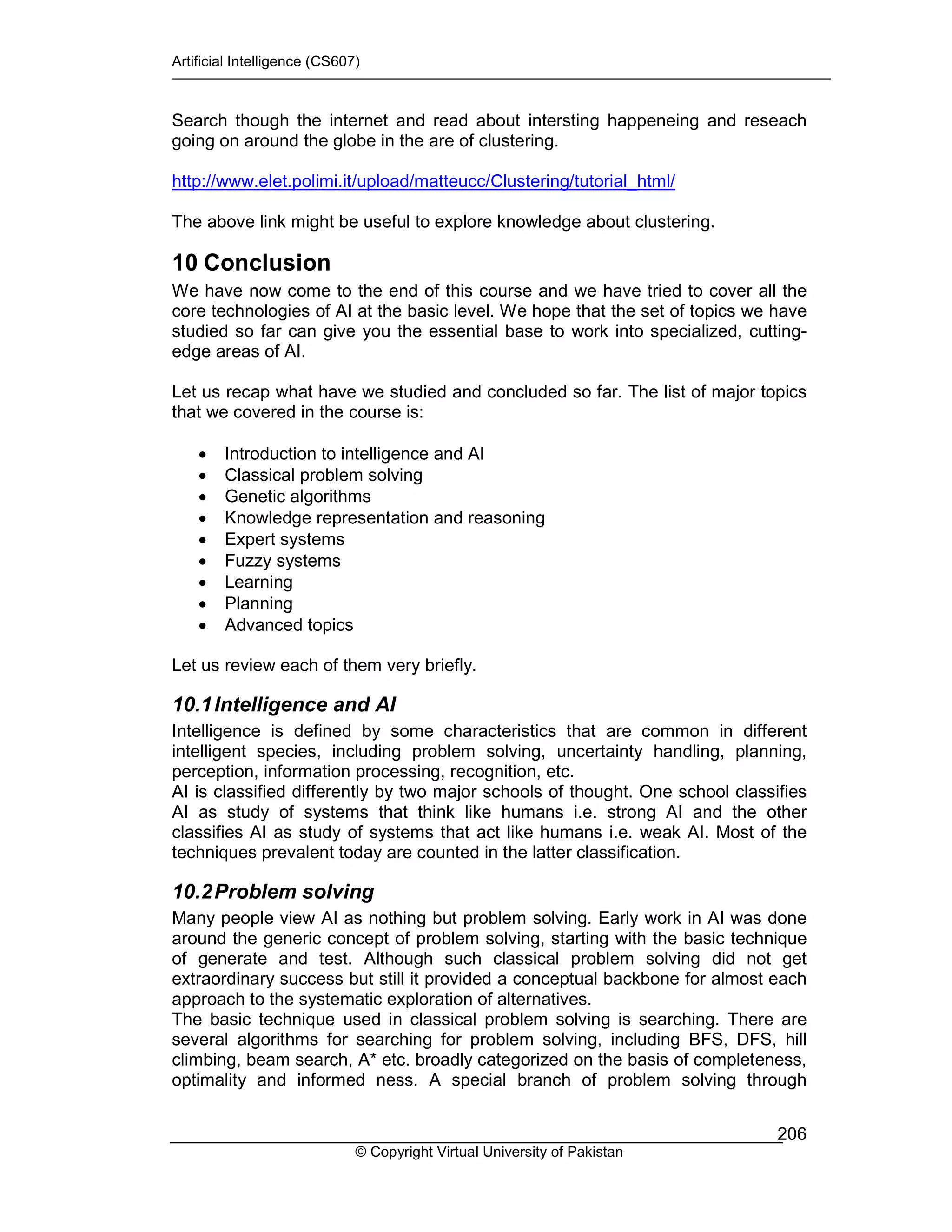 Artificial Intelligence (CS607)
© Copyright Virtual University of Pakistan
206
Search though the internet and read about intersting happeneing and reseach
going on around the globe in the are of clustering.
http://www.elet.polimi.it/upload/matteucc/Clustering/tutorial_html/
The above link might be useful to explore knowledge about clustering.
10 Conclusion
We have now come to the end of this course and we have tried to cover all the
core technologies of AI at the basic level. We hope that the set of topics we have
studied so far can give you the essential base to work into specialized, cutting-
edge areas of AI.
Let us recap what have we studied and concluded so far. The list of major topics
that we covered in the course is:
• Introduction to intelligence and AI
• Classical problem solving
• Genetic algorithms
• Knowledge representation and reasoning
• Expert systems
• Fuzzy systems
• Learning
• Planning
• Advanced topics
Let us review each of them very briefly.
10.1Intelligence and AI
Intelligence is defined by some characteristics that are common in different
intelligent species, including problem solving, uncertainty handling, planning,
perception, information processing, recognition, etc.
AI is classified differently by two major schools of thought. One school classifies
AI as study of systems that think like humans i.e. strong AI and the other
classifies AI as study of systems that act like humans i.e. weak AI. Most of the
techniques prevalent today are counted in the latter classification.
10.2Problem solving
Many people view AI as nothing but problem solving. Early work in AI was done
around the generic concept of problem solving, starting with the basic technique
of generate and test. Although such classical problem solving did not get
extraordinary success but still it provided a conceptual backbone for almost each
approach to the systematic exploration of alternatives.
The basic technique used in classical problem solving is searching. There are
several algorithms for searching for problem solving, including BFS, DFS, hill
climbing, beam search, A* etc. broadly categorized on the basis of completeness,
optimality and informed ness. A special branch of problem solving through
 