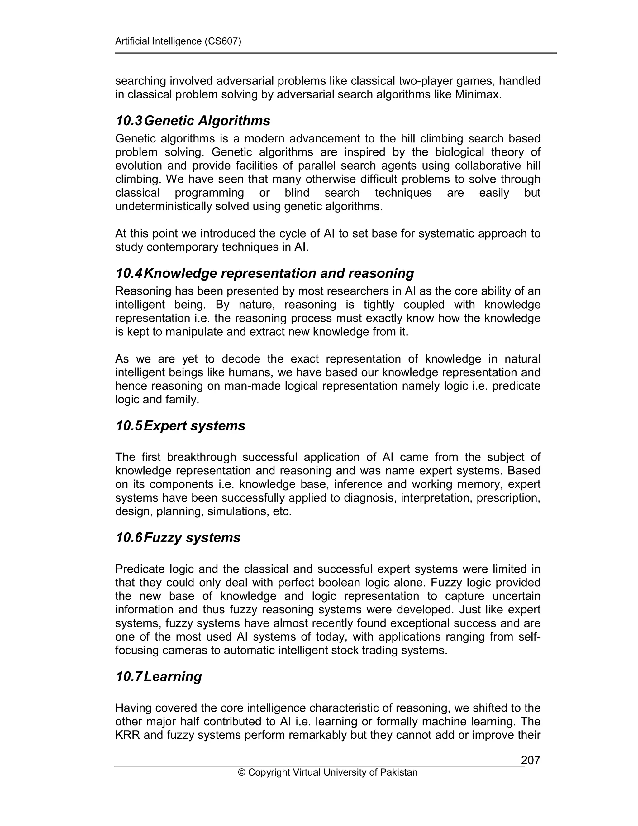 Artificial Intelligence (CS607)
© Copyright Virtual University of Pakistan
207
searching involved adversarial problems like classical two-player games, handled
in classical problem solving by adversarial search algorithms like Minimax.
10.3Genetic Algorithms
Genetic algorithms is a modern advancement to the hill climbing search based
problem solving. Genetic algorithms are inspired by the biological theory of
evolution and provide facilities of parallel search agents using collaborative hill
climbing. We have seen that many otherwise difficult problems to solve through
classical programming or blind search techniques are easily but
undeterministically solved using genetic algorithms.
At this point we introduced the cycle of AI to set base for systematic approach to
study contemporary techniques in AI.
10.4Knowledge representation and reasoning
Reasoning has been presented by most researchers in AI as the core ability of an
intelligent being. By nature, reasoning is tightly coupled with knowledge
representation i.e. the reasoning process must exactly know how the knowledge
is kept to manipulate and extract new knowledge from it.
As we are yet to decode the exact representation of knowledge in natural
intelligent beings like humans, we have based our knowledge representation and
hence reasoning on man-made logical representation namely logic i.e. predicate
logic and family.
10.5Expert systems
The first breakthrough successful application of AI came from the subject of
knowledge representation and reasoning and was name expert systems. Based
on its components i.e. knowledge base, inference and working memory, expert
systems have been successfully applied to diagnosis, interpretation, prescription,
design, planning, simulations, etc.
10.6Fuzzy systems
Predicate logic and the classical and successful expert systems were limited in
that they could only deal with perfect boolean logic alone. Fuzzy logic provided
the new base of knowledge and logic representation to capture uncertain
information and thus fuzzy reasoning systems were developed. Just like expert
systems, fuzzy systems have almost recently found exceptional success and are
one of the most used AI systems of today, with applications ranging from self-
focusing cameras to automatic intelligent stock trading systems.
10.7Learning
Having covered the core intelligence characteristic of reasoning, we shifted to the
other major half contributed to AI i.e. learning or formally machine learning. The
KRR and fuzzy systems perform remarkably but they cannot add or improve their
 