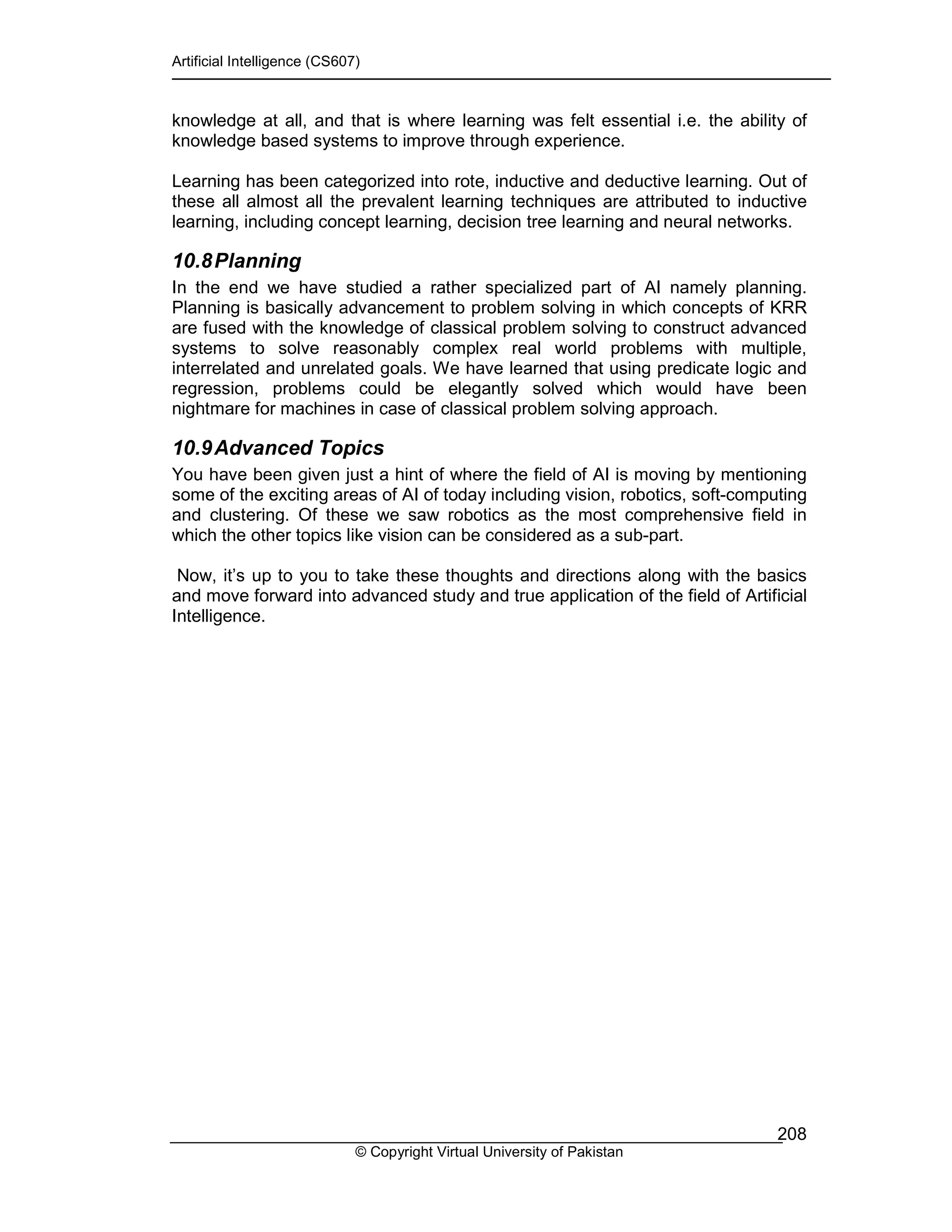 Artificial Intelligence (CS607)
© Copyright Virtual University of Pakistan
208
knowledge at all, and that is where learning was felt essential i.e. the ability of
knowledge based systems to improve through experience.
Learning has been categorized into rote, inductive and deductive learning. Out of
these all almost all the prevalent learning techniques are attributed to inductive
learning, including concept learning, decision tree learning and neural networks.
10.8Planning
In the end we have studied a rather specialized part of AI namely planning.
Planning is basically advancement to problem solving in which concepts of KRR
are fused with the knowledge of classical problem solving to construct advanced
systems to solve reasonably complex real world problems with multiple,
interrelated and unrelated goals. We have learned that using predicate logic and
regression, problems could be elegantly solved which would have been
nightmare for machines in case of classical problem solving approach.
10.9Advanced Topics
You have been given just a hint of where the field of AI is moving by mentioning
some of the exciting areas of AI of today including vision, robotics, soft-computing
and clustering. Of these we saw robotics as the most comprehensive field in
which the other topics like vision can be considered as a sub-part.
Now, it’s up to you to take these thoughts and directions along with the basics
and move forward into advanced study and true application of the field of Artificial
Intelligence.
 