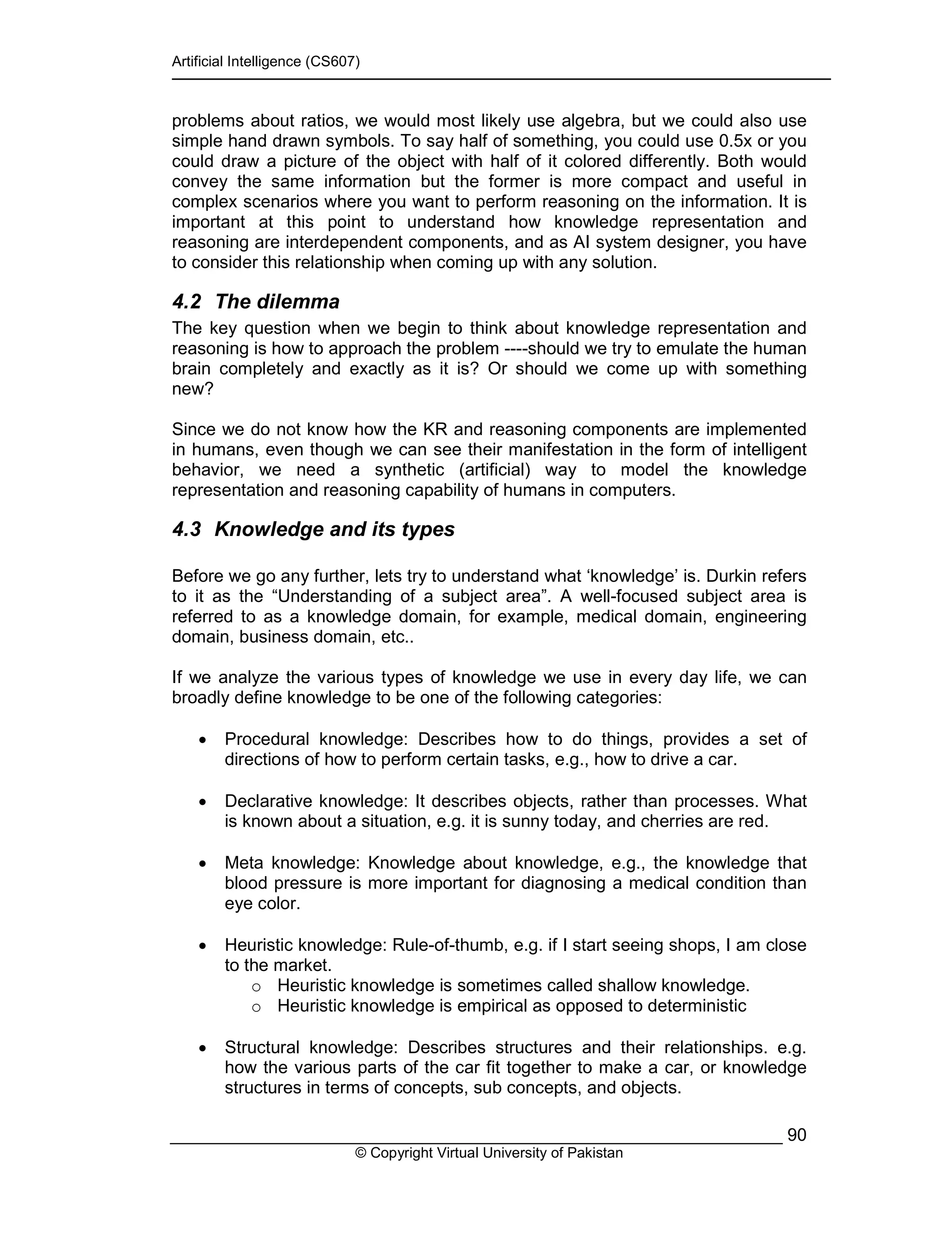 Artificial Intelligence (CS607)
© Copyright Virtual University of Pakistan
90
problems about ratios, we would most likely use algebra, but we could also use
simple hand drawn symbols. To say half of something, you could use 0.5x or you
could draw a picture of the object with half of it colored differently. Both would
convey the same information but the former is more compact and useful in
complex scenarios where you want to perform reasoning on the information. It is
important at this point to understand how knowledge representation and
reasoning are interdependent components, and as AI system designer, you have
to consider this relationship when coming up with any solution.
4.2 The dilemma
The key question when we begin to think about knowledge representation and
reasoning is how to approach the problem ----should we try to emulate the human
brain completely and exactly as it is? Or should we come up with something
new?
Since we do not know how the KR and reasoning components are implemented
in humans, even though we can see their manifestation in the form of intelligent
behavior, we need a synthetic (artificial) way to model the knowledge
representation and reasoning capability of humans in computers.
4.3 Knowledge and its types
Before we go any further, lets try to understand what ‘knowledge’ is. Durkin refers
to it as the “Understanding of a subject area”. A well-focused subject area is
referred to as a knowledge domain, for example, medical domain, engineering
domain, business domain, etc..
If we analyze the various types of knowledge we use in every day life, we can
broadly define knowledge to be one of the following categories:
• Procedural knowledge: Describes how to do things, provides a set of
directions of how to perform certain tasks, e.g., how to drive a car.
• Declarative knowledge: It describes objects, rather than processes. What
is known about a situation, e.g. it is sunny today, and cherries are red.
• Meta knowledge: Knowledge about knowledge, e.g., the knowledge that
blood pressure is more important for diagnosing a medical condition than
eye color.
• Heuristic knowledge: Rule-of-thumb, e.g. if I start seeing shops, I am close
to the market.
o Heuristic knowledge is sometimes called shallow knowledge.
o Heuristic knowledge is empirical as opposed to deterministic
• Structural knowledge: Describes structures and their relationships. e.g.
how the various parts of the car fit together to make a car, or knowledge
structures in terms of concepts, sub concepts, and objects.
 