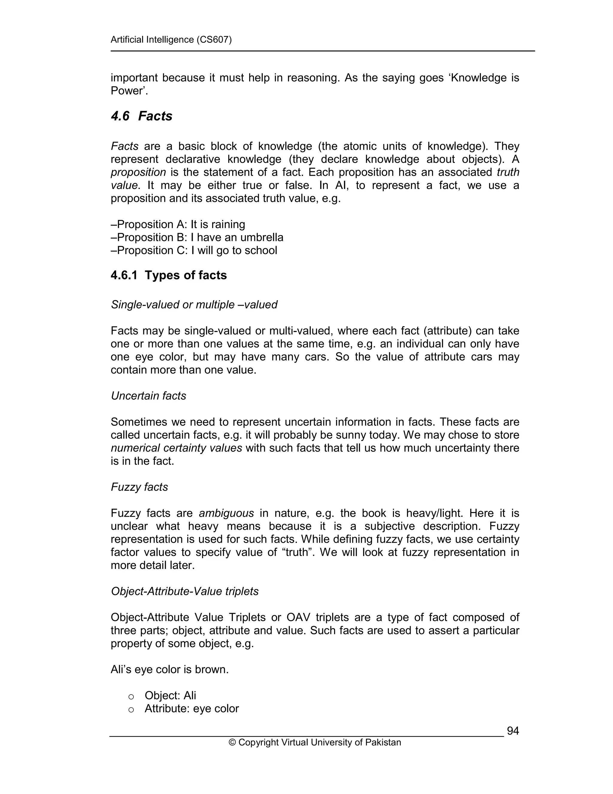 Artificial Intelligence (CS607)
© Copyright Virtual University of Pakistan
94
important because it must help in reasoning. As the saying goes ‘Knowledge is
Power’.
4.6 Facts
Facts are a basic block of knowledge (the atomic units of knowledge). They
represent declarative knowledge (they declare knowledge about objects). A
proposition is the statement of a fact. Each proposition has an associated truth
value. It may be either true or false. In AI, to represent a fact, we use a
proposition and its associated truth value, e.g.
–Proposition A: It is raining
–Proposition B: I have an umbrella
–Proposition C: I will go to school
4.6.1 Types of facts
Single-valued or multiple –valued
Facts may be single-valued or multi-valued, where each fact (attribute) can take
one or more than one values at the same time, e.g. an individual can only have
one eye color, but may have many cars. So the value of attribute cars may
contain more than one value.
Uncertain facts
Sometimes we need to represent uncertain information in facts. These facts are
called uncertain facts, e.g. it will probably be sunny today. We may chose to store
numerical certainty values with such facts that tell us how much uncertainty there
is in the fact.
Fuzzy facts
Fuzzy facts are ambiguous in nature, e.g. the book is heavy/light. Here it is
unclear what heavy means because it is a subjective description. Fuzzy
representation is used for such facts. While defining fuzzy facts, we use certainty
factor values to specify value of “truth”. We will look at fuzzy representation in
more detail later.
Object-Attribute-Value triplets
Object-Attribute Value Triplets or OAV triplets are a type of fact composed of
three parts; object, attribute and value. Such facts are used to assert a particular
property of some object, e.g.
Ali’s eye color is brown.
o Object: Ali
o Attribute: eye color
 