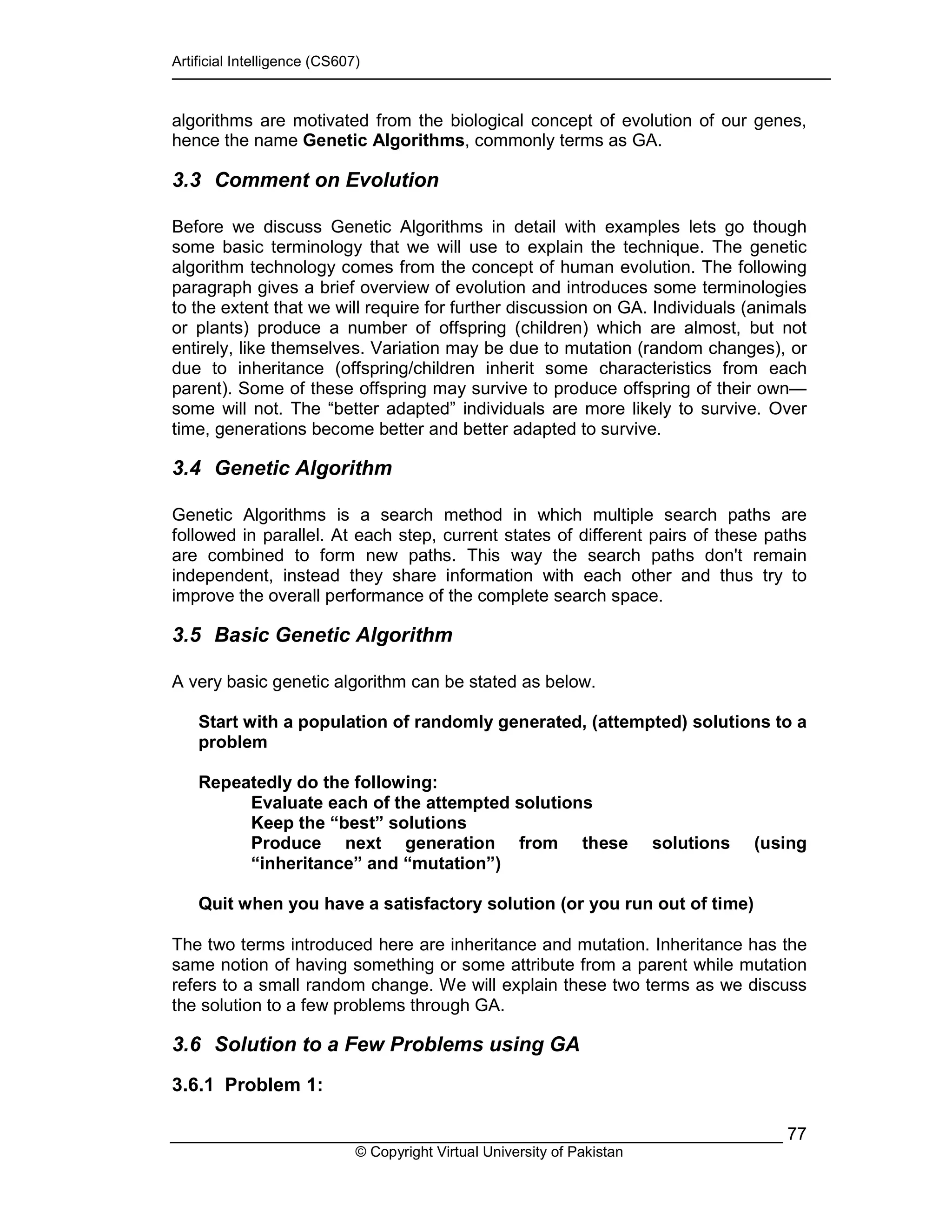 Artificial Intelligence (CS607)
© Copyright Virtual University of Pakistan
77
algorithms are motivated from the biological concept of evolution of our genes,
hence the name Genetic Algorithms, commonly terms as GA.
3.3 Comment on Evolution
Before we discuss Genetic Algorithms in detail with examples lets go though
some basic terminology that we will use to explain the technique. The genetic
algorithm technology comes from the concept of human evolution. The following
paragraph gives a brief overview of evolution and introduces some terminologies
to the extent that we will require for further discussion on GA. Individuals (animals
or plants) produce a number of offspring (children) which are almost, but not
entirely, like themselves. Variation may be due to mutation (random changes), or
due to inheritance (offspring/children inherit some characteristics from each
parent). Some of these offspring may survive to produce offspring of their own—
some will not. The “better adapted” individuals are more likely to survive. Over
time, generations become better and better adapted to survive.
3.4 Genetic Algorithm
Genetic Algorithms is a search method in which multiple search paths are
followed in parallel. At each step, current states of different pairs of these paths
are combined to form new paths. This way the search paths don't remain
independent, instead they share information with each other and thus try to
improve the overall performance of the complete search space.
3.5 Basic Genetic Algorithm
A very basic genetic algorithm can be stated as below.
Start with a population of randomly generated, (attempted) solutions to a
problem
Repeatedly do the following:
Evaluate each of the attempted solutions
Keep the “best” solutions
Produce next generation from these solutions (using
“inheritance” and “mutation”)
Quit when you have a satisfactory solution (or you run out of time)
The two terms introduced here are inheritance and mutation. Inheritance has the
same notion of having something or some attribute from a parent while mutation
refers to a small random change. We will explain these two terms as we discuss
the solution to a few problems through GA.
3.6 Solution to a Few Problems using GA
3.6.1 Problem 1:
 