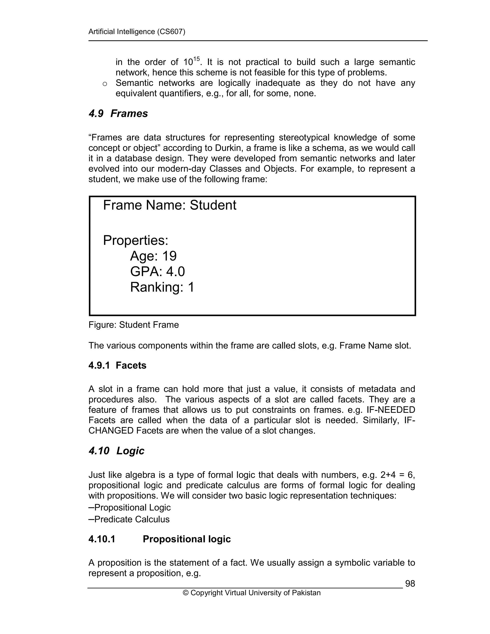 Artificial Intelligence (CS607)
© Copyright Virtual University of Pakistan
98
in the order of 1015
. It is not practical to build such a large semantic
network, hence this scheme is not feasible for this type of problems.
o Semantic networks are logically inadequate as they do not have any
equivalent quantifiers, e.g., for all, for some, none.
4.9 Frames
“Frames are data structures for representing stereotypical knowledge of some
concept or object” according to Durkin, a frame is like a schema, as we would call
it in a database design. They were developed from semantic networks and later
evolved into our modern-day Classes and Objects. For example, to represent a
student, we make use of the following frame:
Figure: Student Frame
The various components within the frame are called slots, e.g. Frame Name slot.
4.9.1 Facets
A slot in a frame can hold more that just a value, it consists of metadata and
procedures also. The various aspects of a slot are called facets. They are a
feature of frames that allows us to put constraints on frames. e.g. IF-NEEDED
Facets are called when the data of a particular slot is needed. Similarly, IF-
CHANGED Facets are when the value of a slot changes.
4.10 Logic
Just like algebra is a type of formal logic that deals with numbers, e.g. 2+4 = 6,
propositional logic and predicate calculus are forms of formal logic for dealing
with propositions. We will consider two basic logic representation techniques:
–Propositional Logic
–Predicate Calculus
4.10.1 Propositional logic
A proposition is the statement of a fact. We usually assign a symbolic variable to
represent a proposition, e.g.
Frame Name: Student
Properties:
Age: 19
GPA: 4.0
Ranking: 1
 