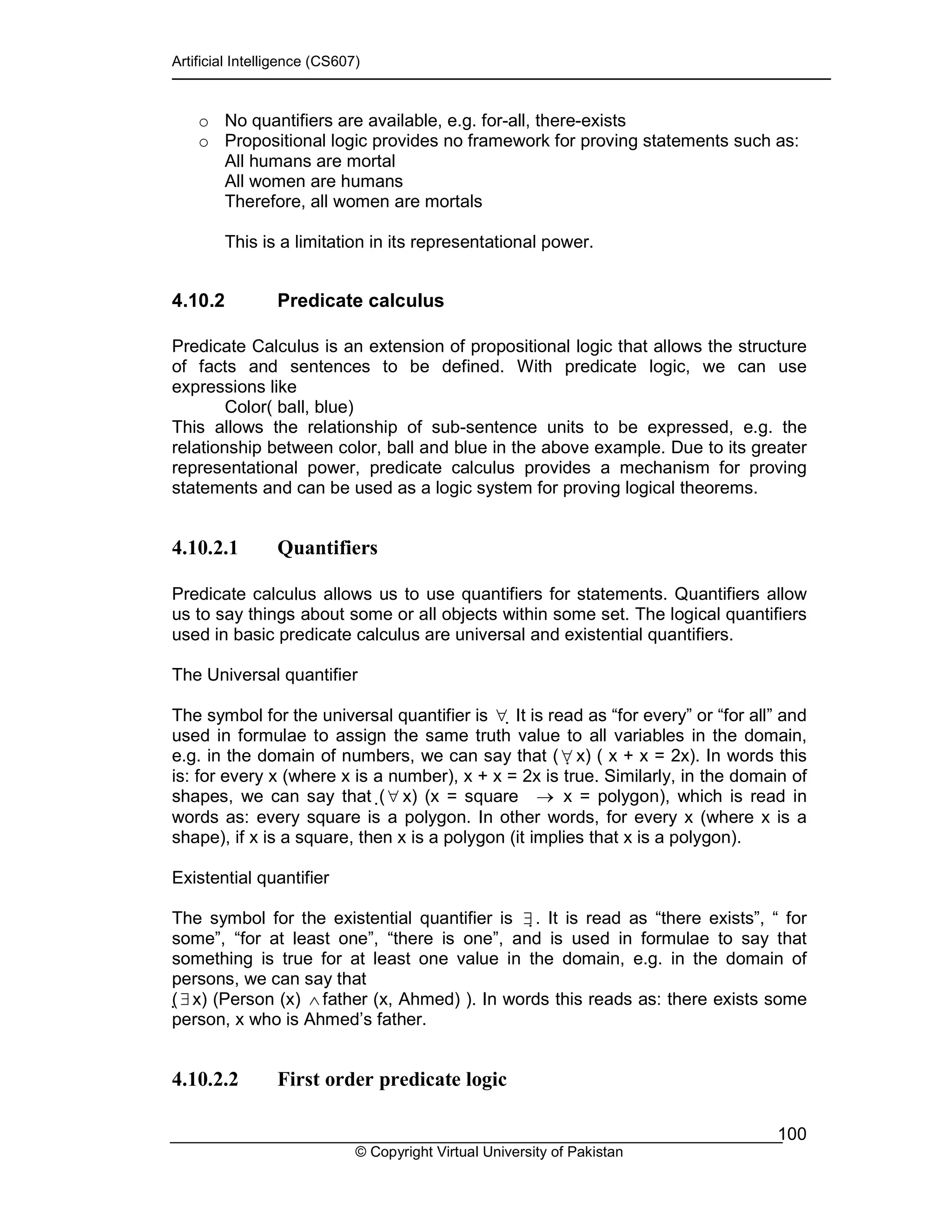 Artificial Intelligence (CS607)
© Copyright Virtual University of Pakistan
100
o No quantifiers are available, e.g. for-all, there-exists
o Propositional logic provides no framework for proving statements such as:
All humans are mortal
All women are humans
Therefore, all women are mortals
This is a limitation in its representational power.
4.10.2 Predicate calculus
Predicate Calculus is an extension of propositional logic that allows the structure
of facts and sentences to be defined. With predicate logic, we can use
expressions like
Color( ball, blue)
This allows the relationship of sub-sentence units to be expressed, e.g. the
relationship between color, ball and blue in the above example. Due to its greater
representational power, predicate calculus provides a mechanism for proving
statements and can be used as a logic system for proving logical theorems.
4.10.2.1 Quantifiers
Predicate calculus allows us to use quantifiers for statements. Quantifiers allow
us to say things about some or all objects within some set. The logical quantifiers
used in basic predicate calculus are universal and existential quantifiers.
The Universal quantifier
The symbol for the universal quantifier is ∀ It is read as “for every” or “for all” and
used in formulae to assign the same truth value to all variables in the domain,
e.g. in the domain of numbers, we can say that (∀ x) ( x + x = 2x). In words this
is: for every x (where x is a number), x + x = 2x is true. Similarly, in the domain of
shapes, we can say that (∀ x) (x = square → x = polygon), which is read in
words as: every square is a polygon. In other words, for every x (where x is a
shape), if x is a square, then x is a polygon (it implies that x is a polygon).
Existential quantifier
The symbol for the existential quantifier is ∃. It is read as “there exists”, “ for
some”, “for at least one”, “there is one”, and is used in formulae to say that
something is true for at least one value in the domain, e.g. in the domain of
persons, we can say that
(∃x) (Person (x) ∧ father (x, Ahmed) ). In words this reads as: there exists some
person, x who is Ahmed’s father.
4.10.2.2 First order predicate logic
 