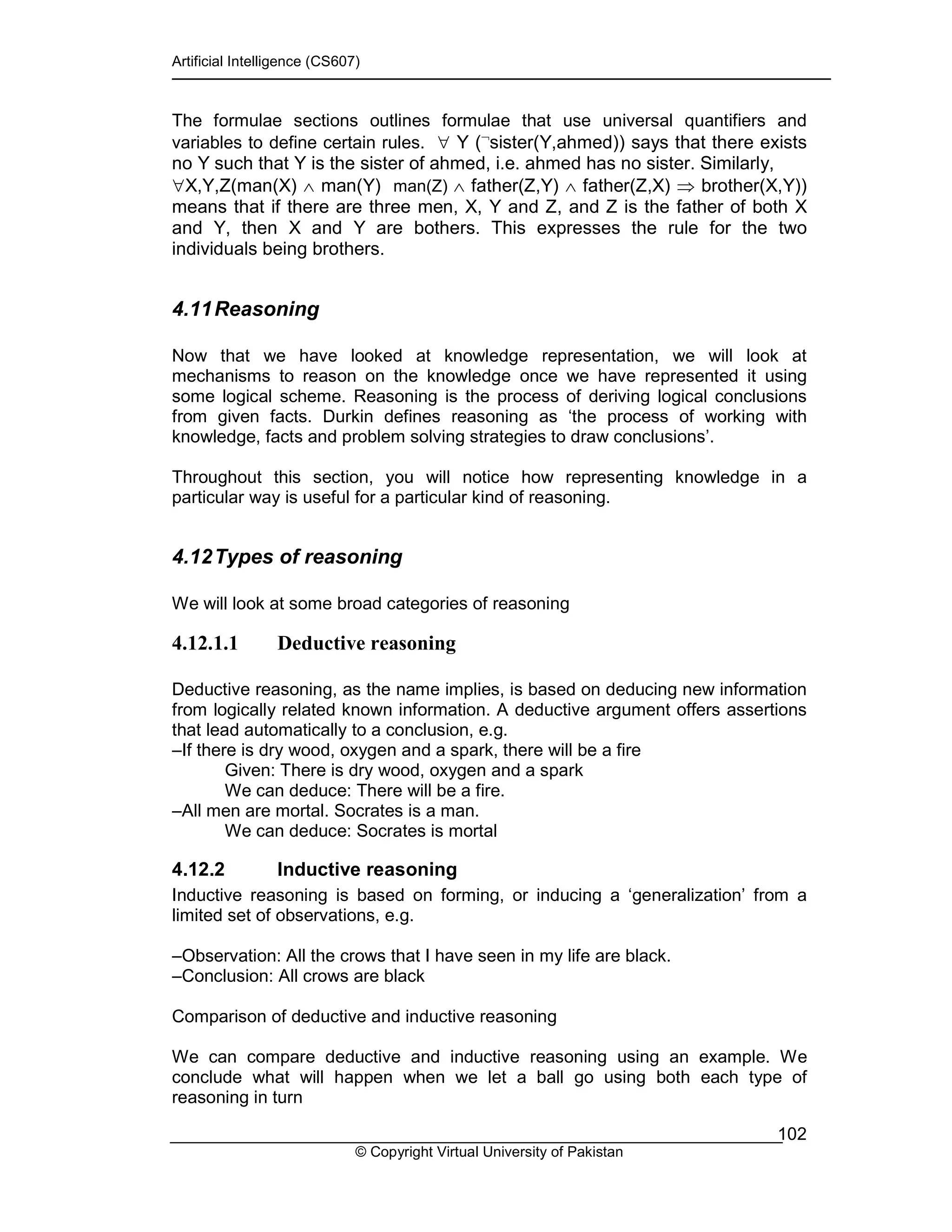 Artificial Intelligence (CS607)
© Copyright Virtual University of Pakistan
102
The formulae sections outlines formulae that use universal quantifiers and
variables to define certain rules. ∀ Y (¬
sister(Y,ahmed)) says that there exists
no Y such that Y is the sister of ahmed, i.e. ahmed has no sister. Similarly,
∀X,Y,Z(man(X) ∧ man(Y) man(Z) ∧ father(Z,Y) ∧ father(Z,X) ⇒ brother(X,Y))
means that if there are three men, X, Y and Z, and Z is the father of both X
and Y, then X and Y are bothers. This expresses the rule for the two
individuals being brothers.
4.11Reasoning
Now that we have looked at knowledge representation, we will look at
mechanisms to reason on the knowledge once we have represented it using
some logical scheme. Reasoning is the process of deriving logical conclusions
from given facts. Durkin defines reasoning as ‘the process of working with
knowledge, facts and problem solving strategies to draw conclusions’.
Throughout this section, you will notice how representing knowledge in a
particular way is useful for a particular kind of reasoning.
4.12Types of reasoning
We will look at some broad categories of reasoning
4.12.1.1 Deductive reasoning
Deductive reasoning, as the name implies, is based on deducing new information
from logically related known information. A deductive argument offers assertions
that lead automatically to a conclusion, e.g.
–If there is dry wood, oxygen and a spark, there will be a fire
Given: There is dry wood, oxygen and a spark
We can deduce: There will be a fire.
–All men are mortal. Socrates is a man.
We can deduce: Socrates is mortal
4.12.2 Inductive reasoning
Inductive reasoning is based on forming, or inducing a ‘generalization’ from a
limited set of observations, e.g.
–Observation: All the crows that I have seen in my life are black.
–Conclusion: All crows are black
Comparison of deductive and inductive reasoning
We can compare deductive and inductive reasoning using an example. We
conclude what will happen when we let a ball go using both each type of
reasoning in turn
 