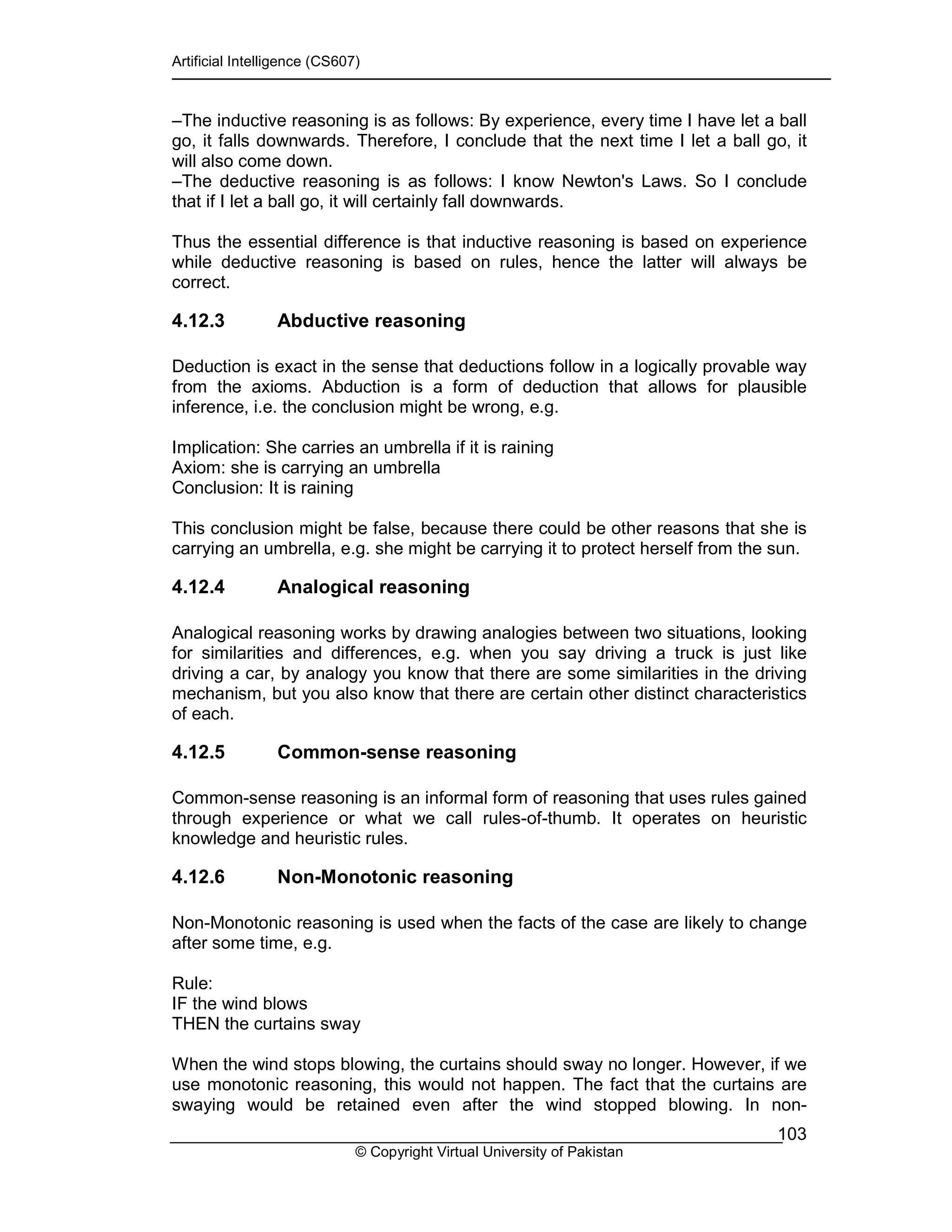 Artificial Intelligence (CS607)
© Copyright Virtual University of Pakistan
103
–The inductive reasoning is as follows: By experience, every time I have let a ball
go, it falls downwards. Therefore, I conclude that the next time I let a ball go, it
will also come down.
–The deductive reasoning is as follows: I know Newton's Laws. So I conclude
that if I let a ball go, it will certainly fall downwards.
Thus the essential difference is that inductive reasoning is based on experience
while deductive reasoning is based on rules, hence the latter will always be
correct.
4.12.3 Abductive reasoning
Deduction is exact in the sense that deductions follow in a logically provable way
from the axioms. Abduction is a form of deduction that allows for plausible
inference, i.e. the conclusion might be wrong, e.g.
Implication: She carries an umbrella if it is raining
Axiom: she is carrying an umbrella
Conclusion: It is raining
This conclusion might be false, because there could be other reasons that she is
carrying an umbrella, e.g. she might be carrying it to protect herself from the sun.
4.12.4 Analogical reasoning
Analogical reasoning works by drawing analogies between two situations, looking
for similarities and differences, e.g. when you say driving a truck is just like
driving a car, by analogy you know that there are some similarities in the driving
mechanism, but you also know that there are certain other distinct characteristics
of each.
4.12.5 Common-sense reasoning
Common-sense reasoning is an informal form of reasoning that uses rules gained
through experience or what we call rules-of-thumb. It operates on heuristic
knowledge and heuristic rules.
4.12.6 Non-Monotonic reasoning
Non-Monotonic reasoning is used when the facts of the case are likely to change
after some time, e.g.
Rule:
IF the wind blows
THEN the curtains sway
When the wind stops blowing, the curtains should sway no longer. However, if we
use monotonic reasoning, this would not happen. The fact that the curtains are
swaying would be retained even after the wind stopped blowing. In non-
 