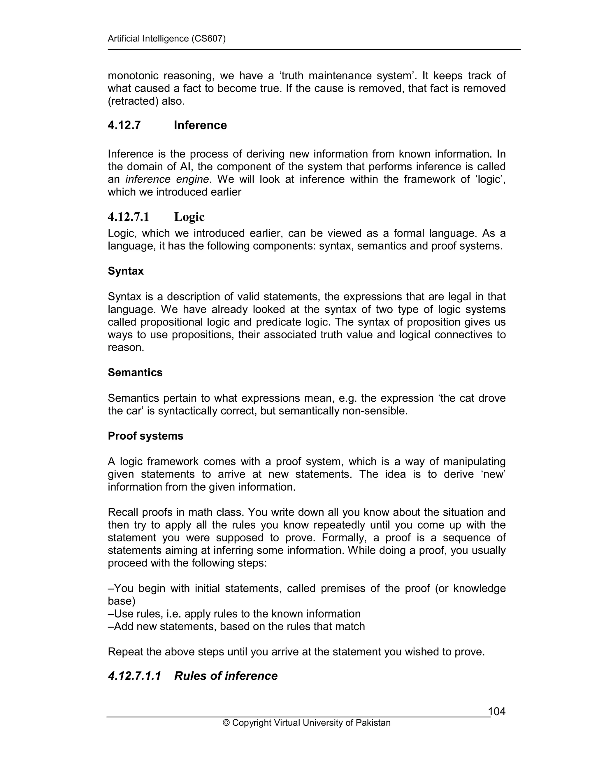 Artificial Intelligence (CS607)
© Copyright Virtual University of Pakistan
104
monotonic reasoning, we have a ‘truth maintenance system’. It keeps track of
what caused a fact to become true. If the cause is removed, that fact is removed
(retracted) also.
4.12.7 Inference
Inference is the process of deriving new information from known information. In
the domain of AI, the component of the system that performs inference is called
an inference engine. We will look at inference within the framework of ‘logic’,
which we introduced earlier
4.12.7.1 Logic
Logic, which we introduced earlier, can be viewed as a formal language. As a
language, it has the following components: syntax, semantics and proof systems.
Syntax
Syntax is a description of valid statements, the expressions that are legal in that
language. We have already looked at the syntax of two type of logic systems
called propositional logic and predicate logic. The syntax of proposition gives us
ways to use propositions, their associated truth value and logical connectives to
reason.
Semantics
Semantics pertain to what expressions mean, e.g. the expression ‘the cat drove
the car’ is syntactically correct, but semantically non-sensible.
Proof systems
A logic framework comes with a proof system, which is a way of manipulating
given statements to arrive at new statements. The idea is to derive ‘new’
information from the given information.
Recall proofs in math class. You write down all you know about the situation and
then try to apply all the rules you know repeatedly until you come up with the
statement you were supposed to prove. Formally, a proof is a sequence of
statements aiming at inferring some information. While doing a proof, you usually
proceed with the following steps:
–You begin with initial statements, called premises of the proof (or knowledge
base)
–Use rules, i.e. apply rules to the known information
–Add new statements, based on the rules that match
Repeat the above steps until you arrive at the statement you wished to prove.
4.12.7.1.1 Rules of inference
 