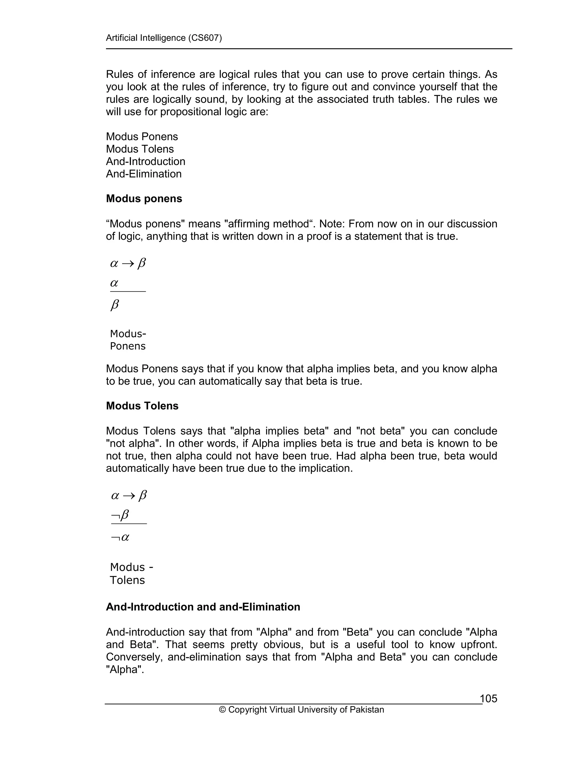 Artificial Intelligence (CS607)
© Copyright Virtual University of Pakistan
105
Rules of inference are logical rules that you can use to prove certain things. As
you look at the rules of inference, try to figure out and convince yourself that the
rules are logically sound, by looking at the associated truth tables. The rules we
will use for propositional logic are:
Modus Ponens
Modus Tolens
And-Introduction
And-Elimination
Modus ponens
“Modus ponens" means "affirming method“. Note: From now on in our discussion
of logic, anything that is written down in a proof is a statement that is true.
Modus Ponens says that if you know that alpha implies beta, and you know alpha
to be true, you can automatically say that beta is true.
Modus Tolens
Modus Tolens says that "alpha implies beta" and "not beta" you can conclude
"not alpha". In other words, if Alpha implies beta is true and beta is known to be
not true, then alpha could not have been true. Had alpha been true, beta would
automatically have been true due to the implication.
And-Introduction and and-Elimination
And-introduction say that from "Alpha" and from "Beta" you can conclude "Alpha
and Beta". That seems pretty obvious, but is a useful tool to know upfront.
Conversely, and-elimination says that from "Alpha and Beta" you can conclude
"Alpha".
β
α
βα →
Modus-
Ponens
α
β
βα
¬
¬
→
Modus -
Tolens
 