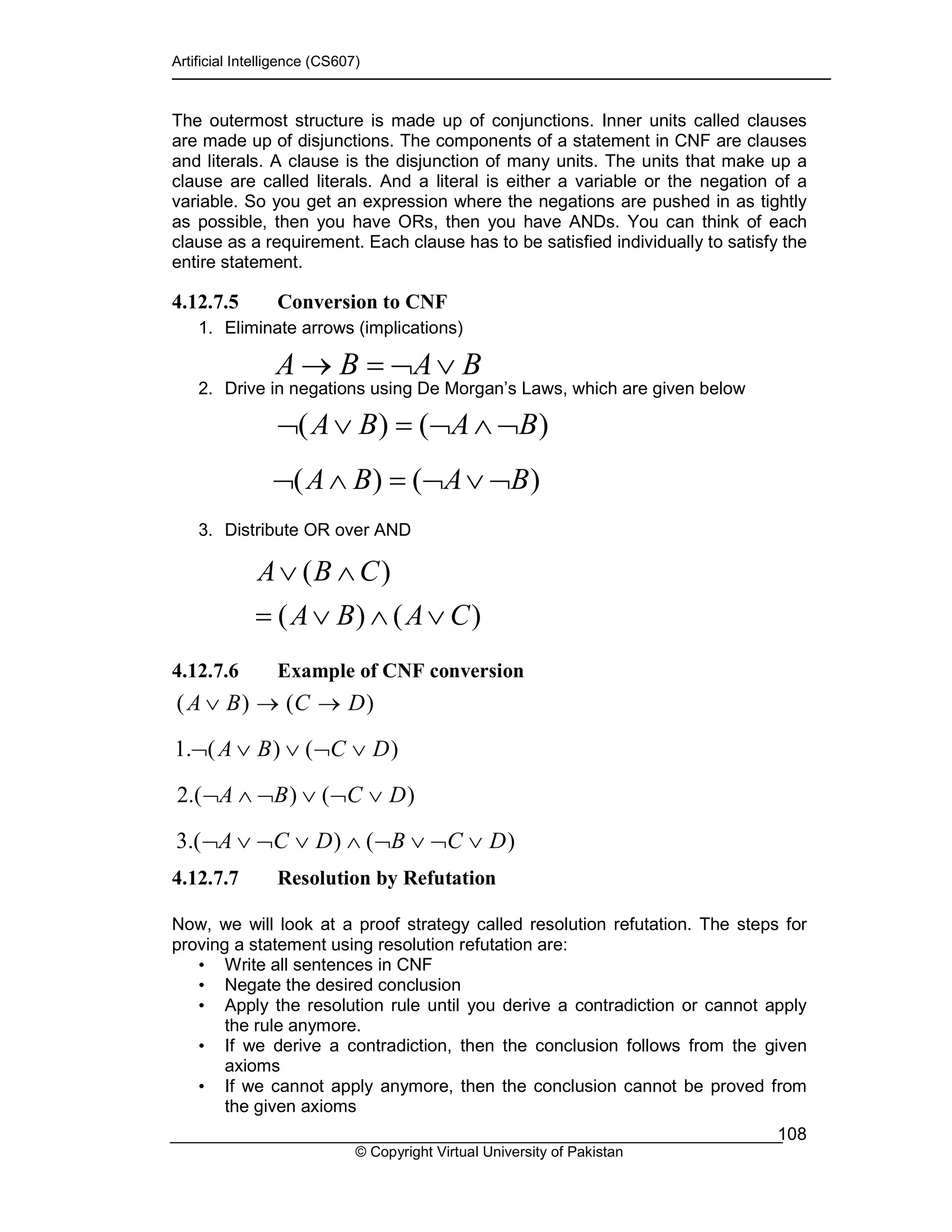 Artificial Intelligence (CS607)
© Copyright Virtual University of Pakistan
108
The outermost structure is made up of conjunctions. Inner units called clauses
are made up of disjunctions. The components of a statement in CNF are clauses
and literals. A clause is the disjunction of many units. The units that make up a
clause are called literals. And a literal is either a variable or the negation of a
variable. So you get an expression where the negations are pushed in as tightly
as possible, then you have ORs, then you have ANDs. You can think of each
clause as a requirement. Each clause has to be satisfied individually to satisfy the
entire statement.
4.12.7.5 Conversion to CNF
1. Eliminate arrows (implications)
2. Drive in negations using De Morgan’s Laws, which are given below
3. Distribute OR over AND
4.12.7.6 Example of CNF conversion
4.12.7.7 Resolution by Refutation
Now, we will look at a proof strategy called resolution refutation. The steps for
proving a statement using resolution refutation are:
• Write all sentences in CNF
• Negate the desired conclusion
• Apply the resolution rule until you derive a contradiction or cannot apply
the rule anymore.
• If we derive a contradiction, then the conclusion follows from the given
axioms
• If we cannot apply anymore, then the conclusion cannot be proved from
the given axioms
BABA ∨¬=→
)()( BABA ¬∧¬=∨¬
)()( BABA ¬∨¬=∧¬
)()(
)(
CABA
CBA
∨∧∨=
∧∨
( ) ( )
1. ( ) ( )
2.( ) ( )
3.( ) ( )
A B C D
A B C D
A B C D
A C D B C D
∨ → →
¬ ∨ ∨ ¬ ∨
¬ ∧ ¬ ∨ ¬ ∨
¬ ∨ ¬ ∨ ∧ ¬ ∨ ¬ ∨
 