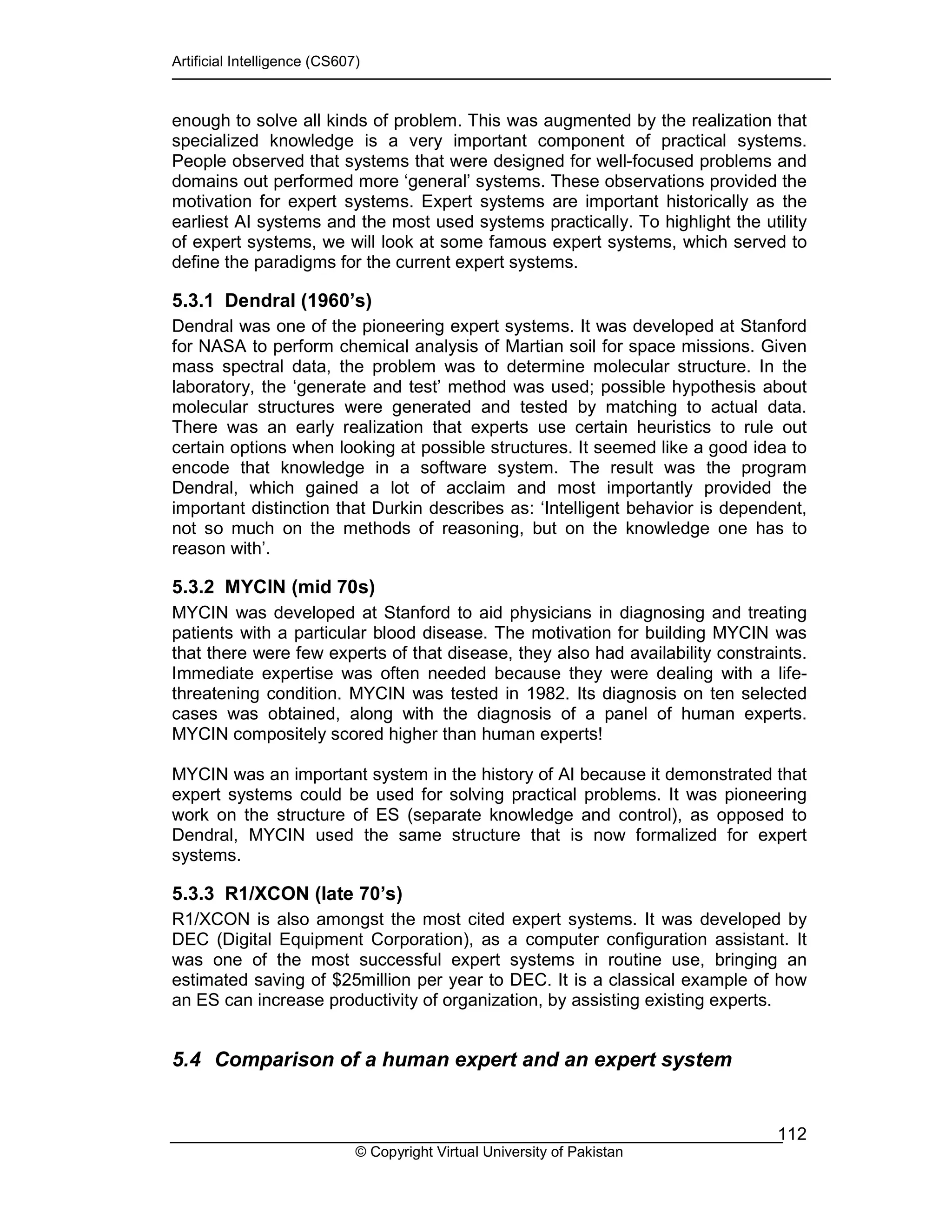 Artificial Intelligence (CS607)
© Copyright Virtual University of Pakistan
112
enough to solve all kinds of problem. This was augmented by the realization that
specialized knowledge is a very important component of practical systems.
People observed that systems that were designed for well-focused problems and
domains out performed more ‘general’ systems. These observations provided the
motivation for expert systems. Expert systems are important historically as the
earliest AI systems and the most used systems practically. To highlight the utility
of expert systems, we will look at some famous expert systems, which served to
define the paradigms for the current expert systems.
5.3.1 Dendral (1960’s)
Dendral was one of the pioneering expert systems. It was developed at Stanford
for NASA to perform chemical analysis of Martian soil for space missions. Given
mass spectral data, the problem was to determine molecular structure. In the
laboratory, the ‘generate and test’ method was used; possible hypothesis about
molecular structures were generated and tested by matching to actual data.
There was an early realization that experts use certain heuristics to rule out
certain options when looking at possible structures. It seemed like a good idea to
encode that knowledge in a software system. The result was the program
Dendral, which gained a lot of acclaim and most importantly provided the
important distinction that Durkin describes as: ‘Intelligent behavior is dependent,
not so much on the methods of reasoning, but on the knowledge one has to
reason with’.
5.3.2 MYCIN (mid 70s)
MYCIN was developed at Stanford to aid physicians in diagnosing and treating
patients with a particular blood disease. The motivation for building MYCIN was
that there were few experts of that disease, they also had availability constraints.
Immediate expertise was often needed because they were dealing with a life-
threatening condition. MYCIN was tested in 1982. Its diagnosis on ten selected
cases was obtained, along with the diagnosis of a panel of human experts.
MYCIN compositely scored higher than human experts!
MYCIN was an important system in the history of AI because it demonstrated that
expert systems could be used for solving practical problems. It was pioneering
work on the structure of ES (separate knowledge and control), as opposed to
Dendral, MYCIN used the same structure that is now formalized for expert
systems.
5.3.3 R1/XCON (late 70’s)
R1/XCON is also amongst the most cited expert systems. It was developed by
DEC (Digital Equipment Corporation), as a computer configuration assistant. It
was one of the most successful expert systems in routine use, bringing an
estimated saving of $25million per year to DEC. It is a classical example of how
an ES can increase productivity of organization, by assisting existing experts.
5.4 Comparison of a human expert and an expert system
 