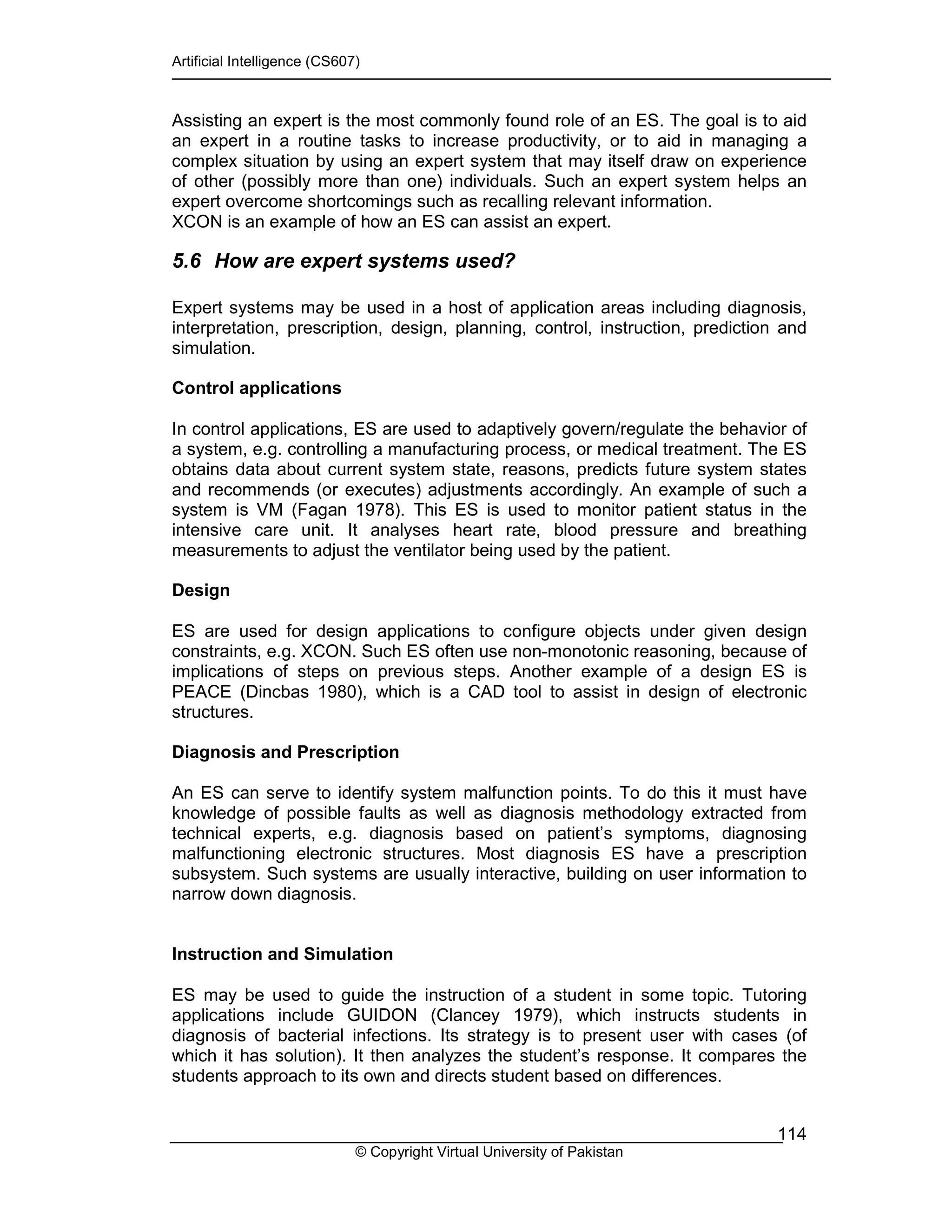 Artificial Intelligence (CS607)
© Copyright Virtual University of Pakistan
114
Assisting an expert is the most commonly found role of an ES. The goal is to aid
an expert in a routine tasks to increase productivity, or to aid in managing a
complex situation by using an expert system that may itself draw on experience
of other (possibly more than one) individuals. Such an expert system helps an
expert overcome shortcomings such as recalling relevant information.
XCON is an example of how an ES can assist an expert.
5.6 How are expert systems used?
Expert systems may be used in a host of application areas including diagnosis,
interpretation, prescription, design, planning, control, instruction, prediction and
simulation.
Control applications
In control applications, ES are used to adaptively govern/regulate the behavior of
a system, e.g. controlling a manufacturing process, or medical treatment. The ES
obtains data about current system state, reasons, predicts future system states
and recommends (or executes) adjustments accordingly. An example of such a
system is VM (Fagan 1978). This ES is used to monitor patient status in the
intensive care unit. It analyses heart rate, blood pressure and breathing
measurements to adjust the ventilator being used by the patient.
Design
ES are used for design applications to configure objects under given design
constraints, e.g. XCON. Such ES often use non-monotonic reasoning, because of
implications of steps on previous steps. Another example of a design ES is
PEACE (Dincbas 1980), which is a CAD tool to assist in design of electronic
structures.
Diagnosis and Prescription
An ES can serve to identify system malfunction points. To do this it must have
knowledge of possible faults as well as diagnosis methodology extracted from
technical experts, e.g. diagnosis based on patient’s symptoms, diagnosing
malfunctioning electronic structures. Most diagnosis ES have a prescription
subsystem. Such systems are usually interactive, building on user information to
narrow down diagnosis.
Instruction and Simulation
ES may be used to guide the instruction of a student in some topic. Tutoring
applications include GUIDON (Clancey 1979), which instructs students in
diagnosis of bacterial infections. Its strategy is to present user with cases (of
which it has solution). It then analyzes the student’s response. It compares the
students approach to its own and directs student based on differences.
 