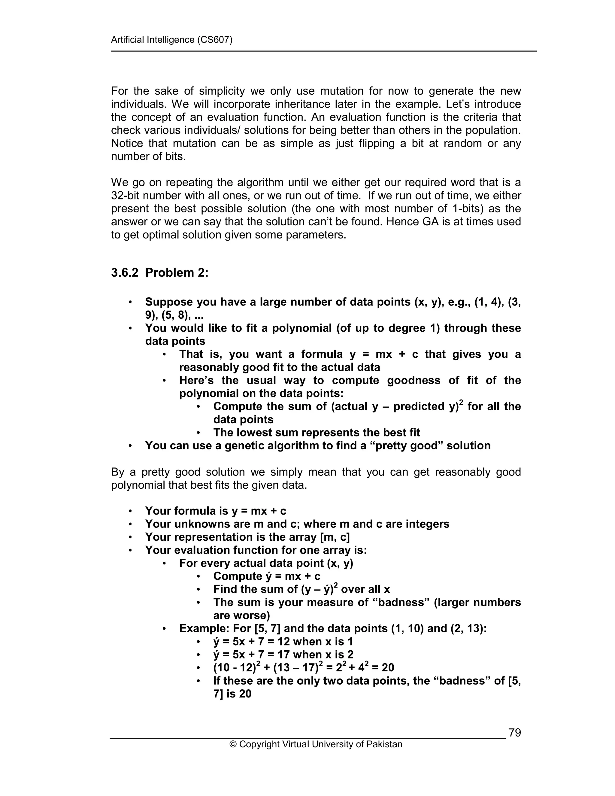 Artificial Intelligence (CS607)
© Copyright Virtual University of Pakistan
79
For the sake of simplicity we only use mutation for now to generate the new
individuals. We will incorporate inheritance later in the example. Let’s introduce
the concept of an evaluation function. An evaluation function is the criteria that
check various individuals/ solutions for being better than others in the population.
Notice that mutation can be as simple as just flipping a bit at random or any
number of bits.
We go on repeating the algorithm until we either get our required word that is a
32-bit number with all ones, or we run out of time. If we run out of time, we either
present the best possible solution (the one with most number of 1-bits) as the
answer or we can say that the solution can’t be found. Hence GA is at times used
to get optimal solution given some parameters.
3.6.2 Problem 2:
• Suppose you have a large number of data points (x, y), e.g., (1, 4), (3,
9), (5, 8), ...
• You would like to fit a polynomial (of up to degree 1) through these
data points
• That is, you want a formula y = mx + c that gives you a
reasonably good fit to the actual data
• Here’s the usual way to compute goodness of fit of the
polynomial on the data points:
• Compute the sum of (actual y – predicted y)2
for all the
data points
• The lowest sum represents the best fit
• You can use a genetic algorithm to find a “pretty good” solution
By a pretty good solution we simply mean that you can get reasonably good
polynomial that best fits the given data.
• Your formula is y = mx + c
• Your unknowns are m and c; where m and c are integers
• Your representation is the array [m, c]
• Your evaluation function for one array is:
• For every actual data point (x, y)
• Compute ý = mx + c
• Find the sum of (y – ý)2
over all x
• The sum is your measure of “badness” (larger numbers
are worse)
• Example: For [5, 7] and the data points (1, 10) and (2, 13):
• ý = 5x + 7 = 12 when x is 1
• ý = 5x + 7 = 17 when x is 2
• (10 - 12)2
+ (13 – 17)2
= 22
+ 42
= 20
• If these are the only two data points, the “badness” of [5,
7] is 20
 