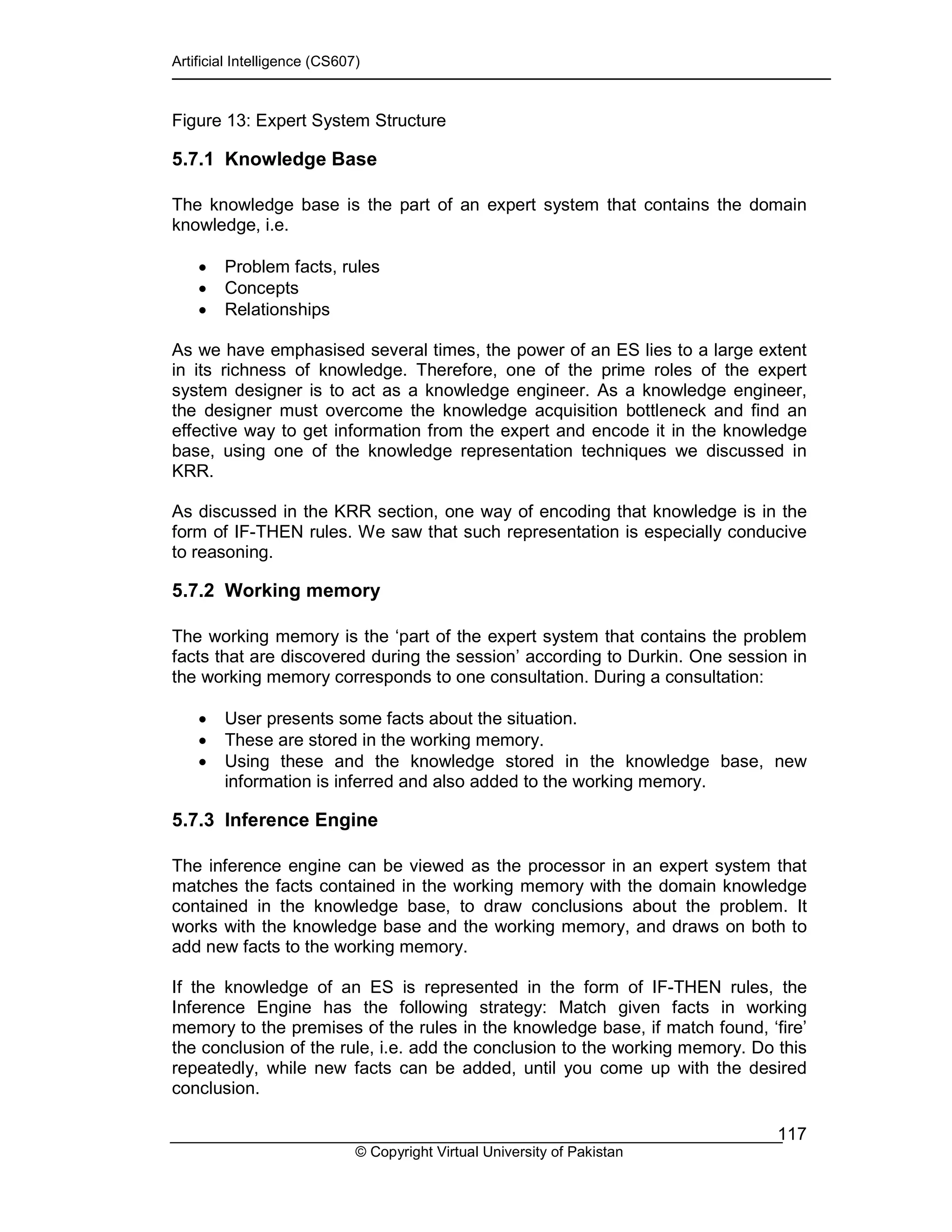 Artificial Intelligence (CS607)
© Copyright Virtual University of Pakistan
117
Figure 13: Expert System Structure
5.7.1 Knowledge Base
The knowledge base is the part of an expert system that contains the domain
knowledge, i.e.
• Problem facts, rules
• Concepts
• Relationships
As we have emphasised several times, the power of an ES lies to a large extent
in its richness of knowledge. Therefore, one of the prime roles of the expert
system designer is to act as a knowledge engineer. As a knowledge engineer,
the designer must overcome the knowledge acquisition bottleneck and find an
effective way to get information from the expert and encode it in the knowledge
base, using one of the knowledge representation techniques we discussed in
KRR.
As discussed in the KRR section, one way of encoding that knowledge is in the
form of IF-THEN rules. We saw that such representation is especially conducive
to reasoning.
5.7.2 Working memory
The working memory is the ‘part of the expert system that contains the problem
facts that are discovered during the session’ according to Durkin. One session in
the working memory corresponds to one consultation. During a consultation:
• User presents some facts about the situation.
• These are stored in the working memory.
• Using these and the knowledge stored in the knowledge base, new
information is inferred and also added to the working memory.
5.7.3 Inference Engine
The inference engine can be viewed as the processor in an expert system that
matches the facts contained in the working memory with the domain knowledge
contained in the knowledge base, to draw conclusions about the problem. It
works with the knowledge base and the working memory, and draws on both to
add new facts to the working memory.
If the knowledge of an ES is represented in the form of IF-THEN rules, the
Inference Engine has the following strategy: Match given facts in working
memory to the premises of the rules in the knowledge base, if match found, ‘fire’
the conclusion of the rule, i.e. add the conclusion to the working memory. Do this
repeatedly, while new facts can be added, until you come up with the desired
conclusion.
 