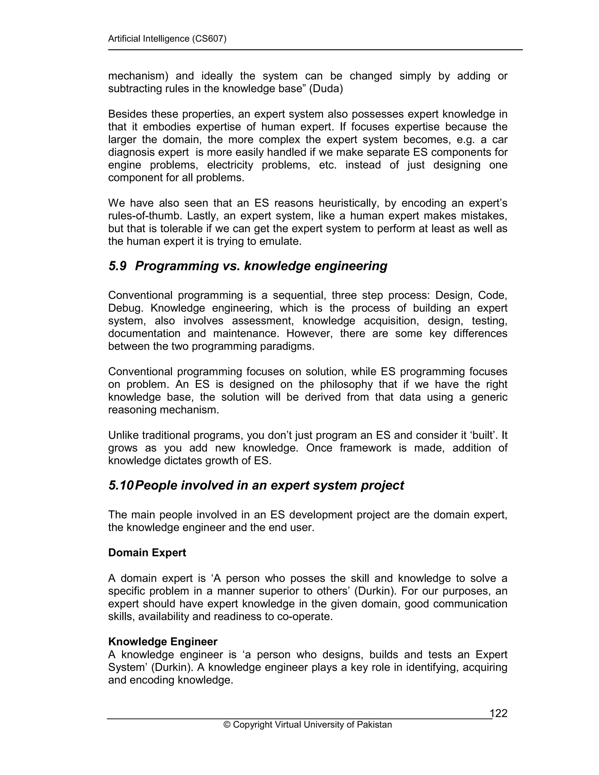 Artificial Intelligence (CS607)
© Copyright Virtual University of Pakistan
122
mechanism) and ideally the system can be changed simply by adding or
subtracting rules in the knowledge base” (Duda)
Besides these properties, an expert system also possesses expert knowledge in
that it embodies expertise of human expert. If focuses expertise because the
larger the domain, the more complex the expert system becomes, e.g. a car
diagnosis expert is more easily handled if we make separate ES components for
engine problems, electricity problems, etc. instead of just designing one
component for all problems.
We have also seen that an ES reasons heuristically, by encoding an expert’s
rules-of-thumb. Lastly, an expert system, like a human expert makes mistakes,
but that is tolerable if we can get the expert system to perform at least as well as
the human expert it is trying to emulate.
5.9 Programming vs. knowledge engineering
Conventional programming is a sequential, three step process: Design, Code,
Debug. Knowledge engineering, which is the process of building an expert
system, also involves assessment, knowledge acquisition, design, testing,
documentation and maintenance. However, there are some key differences
between the two programming paradigms.
Conventional programming focuses on solution, while ES programming focuses
on problem. An ES is designed on the philosophy that if we have the right
knowledge base, the solution will be derived from that data using a generic
reasoning mechanism.
Unlike traditional programs, you don’t just program an ES and consider it ‘built’. It
grows as you add new knowledge. Once framework is made, addition of
knowledge dictates growth of ES.
5.10People involved in an expert system project
The main people involved in an ES development project are the domain expert,
the knowledge engineer and the end user.
Domain Expert
A domain expert is ‘A person who posses the skill and knowledge to solve a
specific problem in a manner superior to others’ (Durkin). For our purposes, an
expert should have expert knowledge in the given domain, good communication
skills, availability and readiness to co-operate.
Knowledge Engineer
A knowledge engineer is ‘a person who designs, builds and tests an Expert
System’ (Durkin). A knowledge engineer plays a key role in identifying, acquiring
and encoding knowledge.
 