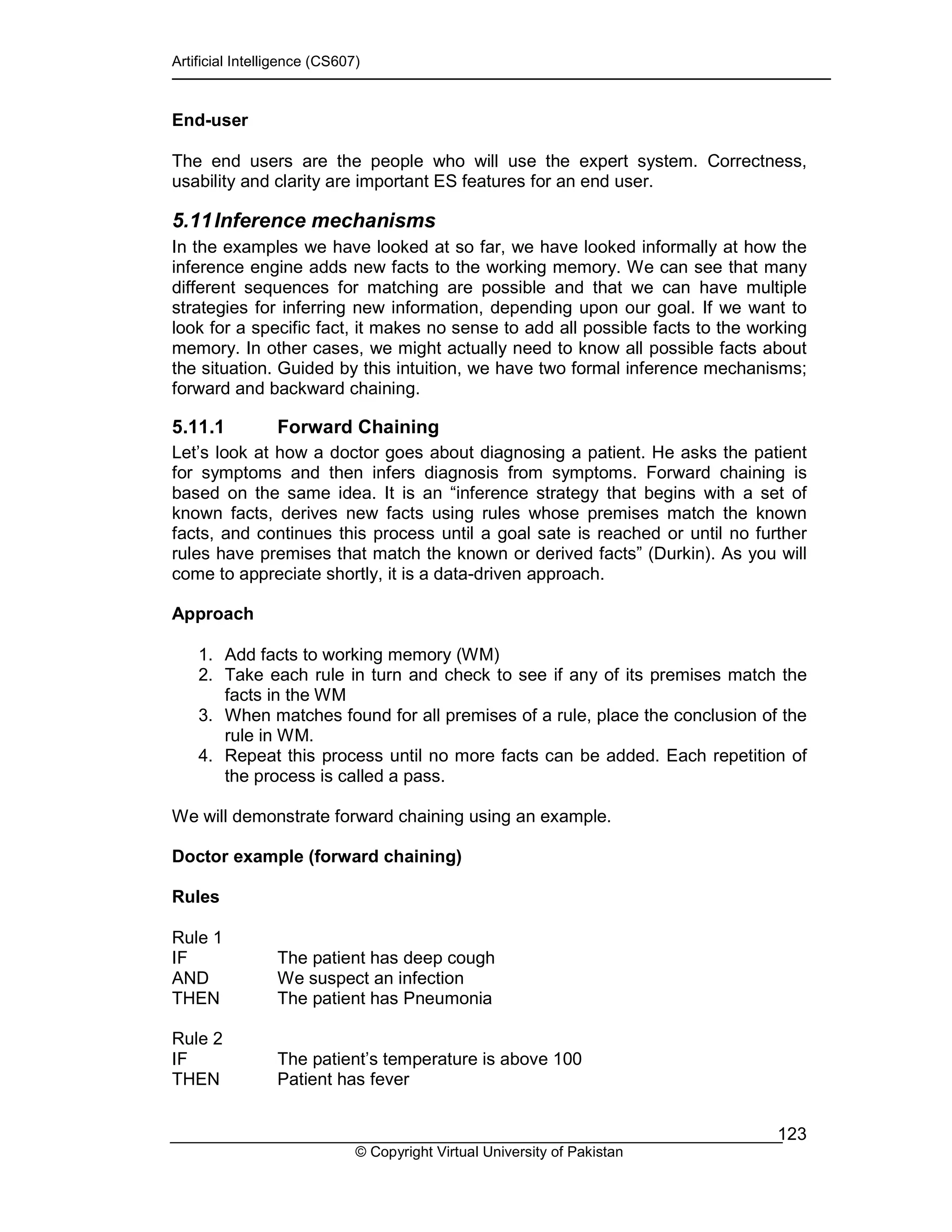 Artificial Intelligence (CS607)
© Copyright Virtual University of Pakistan
123
End-user
The end users are the people who will use the expert system. Correctness,
usability and clarity are important ES features for an end user.
5.11Inference mechanisms
In the examples we have looked at so far, we have looked informally at how the
inference engine adds new facts to the working memory. We can see that many
different sequences for matching are possible and that we can have multiple
strategies for inferring new information, depending upon our goal. If we want to
look for a specific fact, it makes no sense to add all possible facts to the working
memory. In other cases, we might actually need to know all possible facts about
the situation. Guided by this intuition, we have two formal inference mechanisms;
forward and backward chaining.
5.11.1 Forward Chaining
Let’s look at how a doctor goes about diagnosing a patient. He asks the patient
for symptoms and then infers diagnosis from symptoms. Forward chaining is
based on the same idea. It is an “inference strategy that begins with a set of
known facts, derives new facts using rules whose premises match the known
facts, and continues this process until a goal sate is reached or until no further
rules have premises that match the known or derived facts” (Durkin). As you will
come to appreciate shortly, it is a data-driven approach.
Approach
1. Add facts to working memory (WM)
2. Take each rule in turn and check to see if any of its premises match the
facts in the WM
3. When matches found for all premises of a rule, place the conclusion of the
rule in WM.
4. Repeat this process until no more facts can be added. Each repetition of
the process is called a pass.
We will demonstrate forward chaining using an example.
Doctor example (forward chaining)
Rules
Rule 1
IF The patient has deep cough
AND We suspect an infection
THEN The patient has Pneumonia
Rule 2
IF The patient’s temperature is above 100
THEN Patient has fever
 