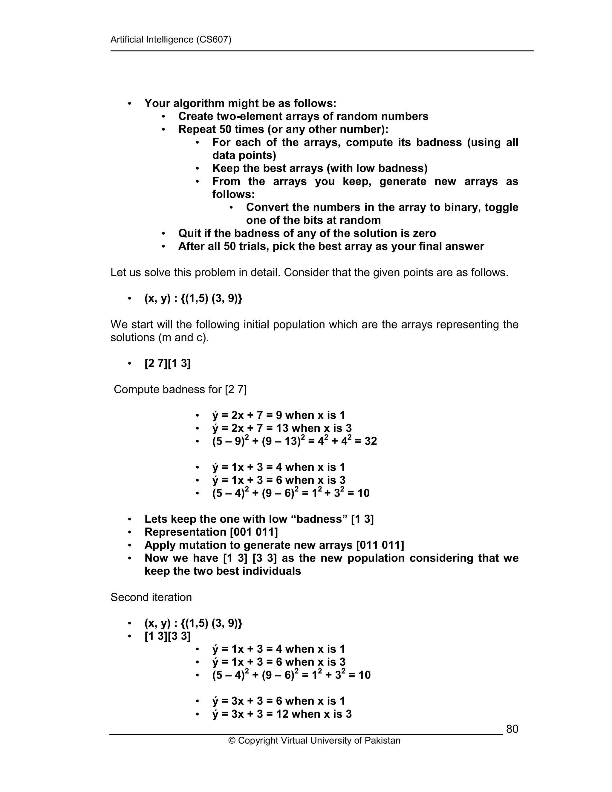 Artificial Intelligence (CS607)
© Copyright Virtual University of Pakistan
80
• Your algorithm might be as follows:
• Create two-element arrays of random numbers
• Repeat 50 times (or any other number):
• For each of the arrays, compute its badness (using all
data points)
• Keep the best arrays (with low badness)
• From the arrays you keep, generate new arrays as
follows:
• Convert the numbers in the array to binary, toggle
one of the bits at random
• Quit if the badness of any of the solution is zero
• After all 50 trials, pick the best array as your final answer
Let us solve this problem in detail. Consider that the given points are as follows.
• (x, y) : {(1,5) (3, 9)}
We start will the following initial population which are the arrays representing the
solutions (m and c).
• [2 7][1 3]
Compute badness for [2 7]
• ý = 2x + 7 = 9 when x is 1
• ý = 2x + 7 = 13 when x is 3
• (5 – 9)2
+ (9 – 13)2
= 42
+ 42
= 32
• ý = 1x + 3 = 4 when x is 1
• ý = 1x + 3 = 6 when x is 3
• (5 – 4)2
+ (9 – 6)2
= 12
+ 32
= 10
• Lets keep the one with low “badness” [1 3]
• Representation [001 011]
• Apply mutation to generate new arrays [011 011]
• Now we have [1 3] [3 3] as the new population considering that we
keep the two best individuals
Second iteration
• (x, y) : {(1,5) (3, 9)}
• [1 3][3 3]
• ý = 1x + 3 = 4 when x is 1
• ý = 1x + 3 = 6 when x is 3
• (5 – 4)2
+ (9 – 6)2
= 12
+ 32
= 10
• ý = 3x + 3 = 6 when x is 1
• ý = 3x + 3 = 12 when x is 3
 