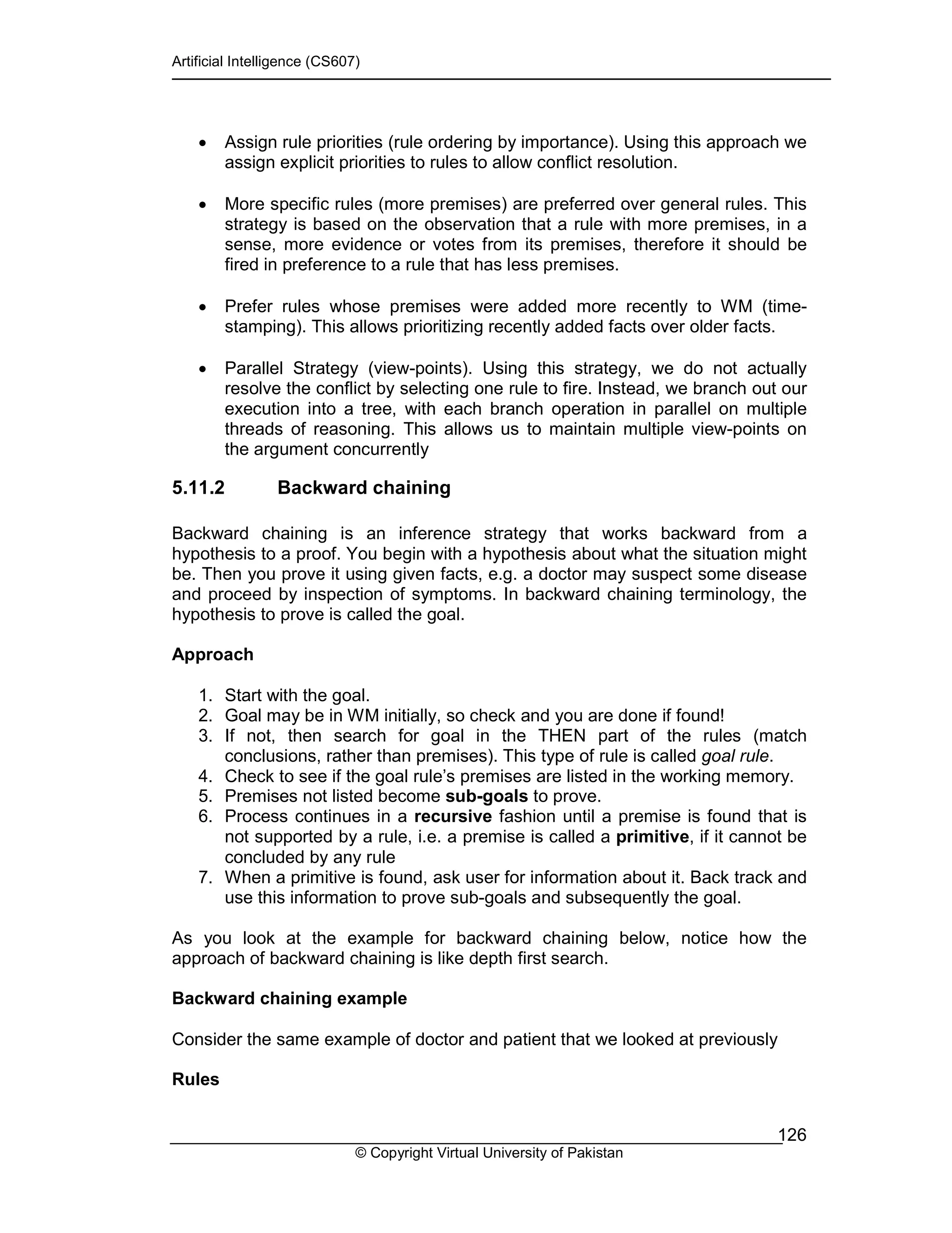 Artificial Intelligence (CS607)
© Copyright Virtual University of Pakistan
126
• Assign rule priorities (rule ordering by importance). Using this approach we
assign explicit priorities to rules to allow conflict resolution.
• More specific rules (more premises) are preferred over general rules. This
strategy is based on the observation that a rule with more premises, in a
sense, more evidence or votes from its premises, therefore it should be
fired in preference to a rule that has less premises.
• Prefer rules whose premises were added more recently to WM (time-
stamping). This allows prioritizing recently added facts over older facts.
• Parallel Strategy (view-points). Using this strategy, we do not actually
resolve the conflict by selecting one rule to fire. Instead, we branch out our
execution into a tree, with each branch operation in parallel on multiple
threads of reasoning. This allows us to maintain multiple view-points on
the argument concurrently
5.11.2 Backward chaining
Backward chaining is an inference strategy that works backward from a
hypothesis to a proof. You begin with a hypothesis about what the situation might
be. Then you prove it using given facts, e.g. a doctor may suspect some disease
and proceed by inspection of symptoms. In backward chaining terminology, the
hypothesis to prove is called the goal.
Approach
1. Start with the goal.
2. Goal may be in WM initially, so check and you are done if found!
3. If not, then search for goal in the THEN part of the rules (match
conclusions, rather than premises). This type of rule is called goal rule.
4. Check to see if the goal rule’s premises are listed in the working memory.
5. Premises not listed become sub-goals to prove.
6. Process continues in a recursive fashion until a premise is found that is
not supported by a rule, i.e. a premise is called a primitive, if it cannot be
concluded by any rule
7. When a primitive is found, ask user for information about it. Back track and
use this information to prove sub-goals and subsequently the goal.
As you look at the example for backward chaining below, notice how the
approach of backward chaining is like depth first search.
Backward chaining example
Consider the same example of doctor and patient that we looked at previously
Rules
 
