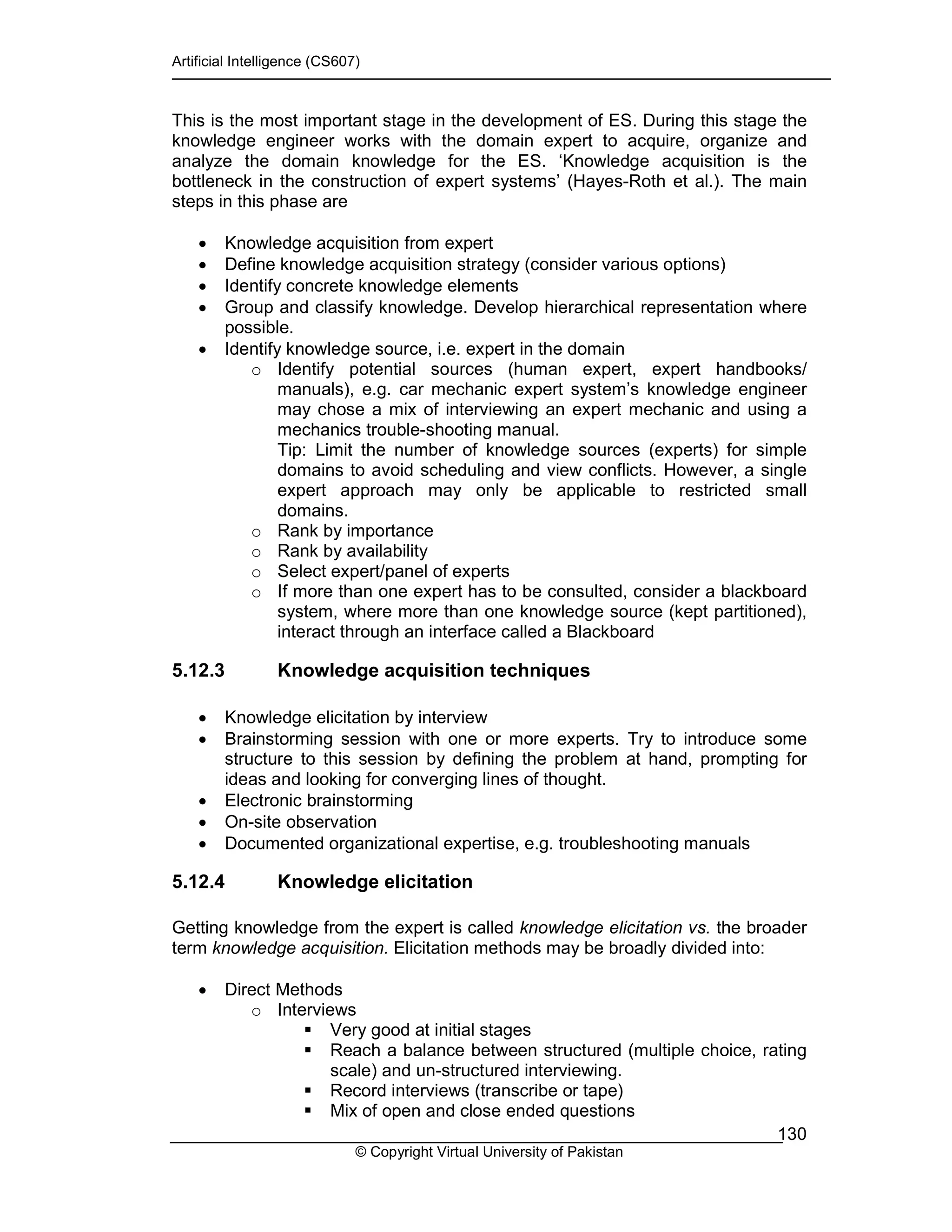 Artificial Intelligence (CS607)
© Copyright Virtual University of Pakistan
130
This is the most important stage in the development of ES. During this stage the
knowledge engineer works with the domain expert to acquire, organize and
analyze the domain knowledge for the ES. ‘Knowledge acquisition is the
bottleneck in the construction of expert systems’ (Hayes-Roth et al.). The main
steps in this phase are
• Knowledge acquisition from expert
• Define knowledge acquisition strategy (consider various options)
• Identify concrete knowledge elements
• Group and classify knowledge. Develop hierarchical representation where
possible.
• Identify knowledge source, i.e. expert in the domain
o Identify potential sources (human expert, expert handbooks/
manuals), e.g. car mechanic expert system’s knowledge engineer
may chose a mix of interviewing an expert mechanic and using a
mechanics trouble-shooting manual.
Tip: Limit the number of knowledge sources (experts) for simple
domains to avoid scheduling and view conflicts. However, a single
expert approach may only be applicable to restricted small
domains.
o Rank by importance
o Rank by availability
o Select expert/panel of experts
o If more than one expert has to be consulted, consider a blackboard
system, where more than one knowledge source (kept partitioned),
interact through an interface called a Blackboard
5.12.3 Knowledge acquisition techniques
• Knowledge elicitation by interview
• Brainstorming session with one or more experts. Try to introduce some
structure to this session by defining the problem at hand, prompting for
ideas and looking for converging lines of thought.
• Electronic brainstorming
• On-site observation
• Documented organizational expertise, e.g. troubleshooting manuals
5.12.4 Knowledge elicitation
Getting knowledge from the expert is called knowledge elicitation vs. the broader
term knowledge acquisition. Elicitation methods may be broadly divided into:
• Direct Methods
o Interviews
Very good at initial stages
Reach a balance between structured (multiple choice, rating
scale) and un-structured interviewing.
Record interviews (transcribe or tape)
Mix of open and close ended questions
 