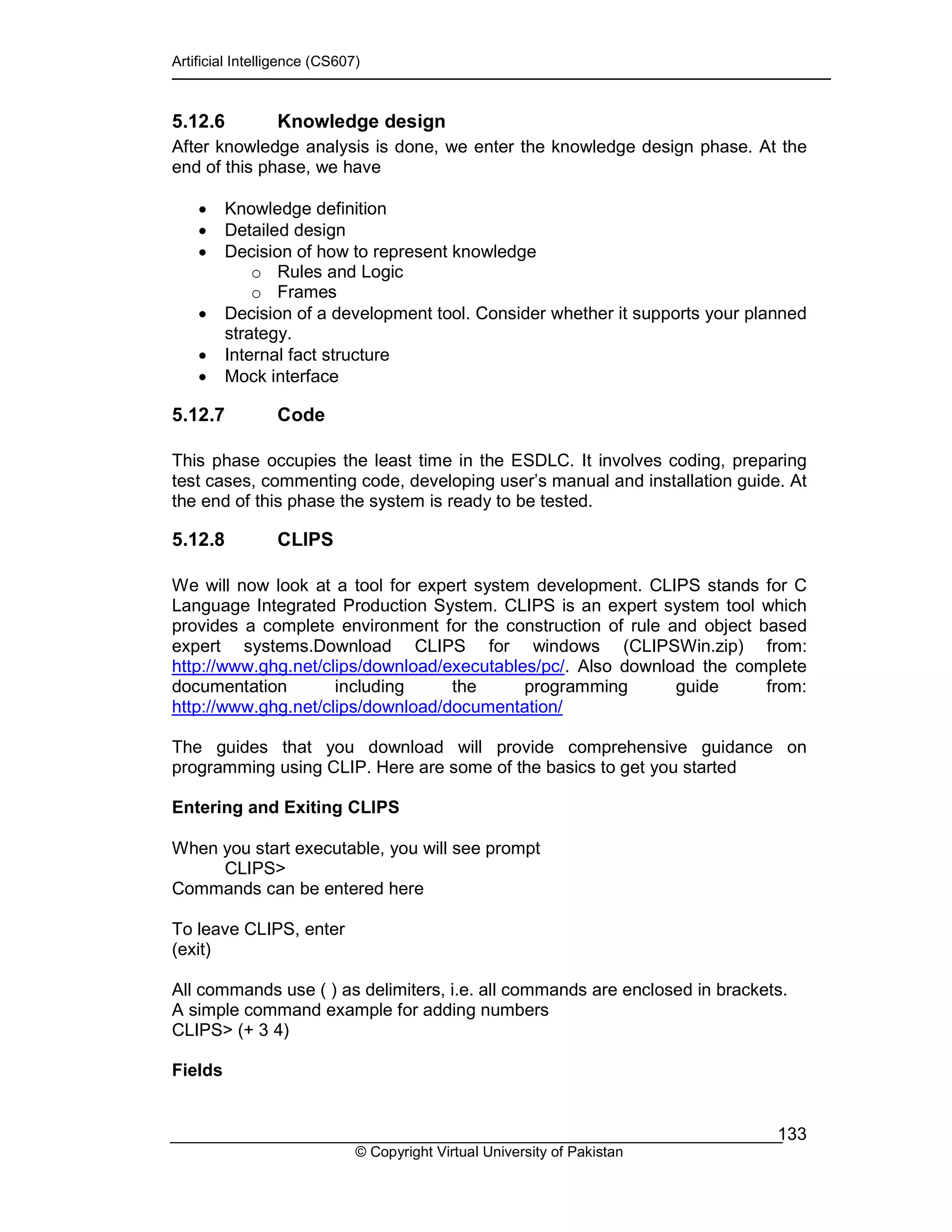 Artificial Intelligence (CS607)
© Copyright Virtual University of Pakistan
133
5.12.6 Knowledge design
After knowledge analysis is done, we enter the knowledge design phase. At the
end of this phase, we have
• Knowledge definition
• Detailed design
• Decision of how to represent knowledge
o Rules and Logic
o Frames
• Decision of a development tool. Consider whether it supports your planned
strategy.
• Internal fact structure
• Mock interface
5.12.7 Code
This phase occupies the least time in the ESDLC. It involves coding, preparing
test cases, commenting code, developing user’s manual and installation guide. At
the end of this phase the system is ready to be tested.
5.12.8 CLIPS
We will now look at a tool for expert system development. CLIPS stands for C
Language Integrated Production System. CLIPS is an expert system tool which
provides a complete environment for the construction of rule and object based
expert systems.Download CLIPS for windows (CLIPSWin.zip) from:
http://www.ghg.net/clips/download/executables/pc/. Also download the complete
documentation including the programming guide from:
http://www.ghg.net/clips/download/documentation/
The guides that you download will provide comprehensive guidance on
programming using CLIP. Here are some of the basics to get you started
Entering and Exiting CLIPS
When you start executable, you will see prompt
CLIPS>
Commands can be entered here
To leave CLIPS, enter
(exit)
All commands use ( ) as delimiters, i.e. all commands are enclosed in brackets.
A simple command example for adding numbers
CLIPS> (+ 3 4)
Fields
 