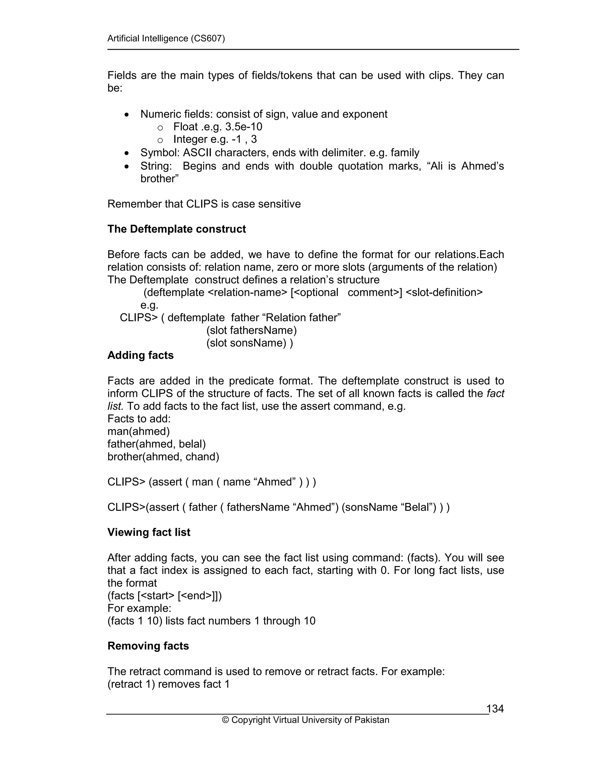 Artificial Intelligence (CS607)
© Copyright Virtual University of Pakistan
134
Fields are the main types of fields/tokens that can be used with clips. They can
be:
• Numeric fields: consist of sign, value and exponent
o Float .e.g. 3.5e-10
o Integer e.g. -1 , 3
• Symbol: ASCII characters, ends with delimiter. e.g. family
• String: Begins and ends with double quotation marks, “Ali is Ahmed’s
brother”
Remember that CLIPS is case sensitive
The Deftemplate construct
Before facts can be added, we have to define the format for our relations.Each
relation consists of: relation name, zero or more slots (arguments of the relation)
The Deftemplate construct defines a relation’s structure
(deftemplate <relation-name> [<optional comment>] <slot-definition>
e.g.
CLIPS> ( deftemplate father “Relation father”
(slot fathersName)
(slot sonsName) )
Adding facts
Facts are added in the predicate format. The deftemplate construct is used to
inform CLIPS of the structure of facts. The set of all known facts is called the fact
list. To add facts to the fact list, use the assert command, e.g.
Facts to add:
man(ahmed)
father(ahmed, belal)
brother(ahmed, chand)
CLIPS> (assert ( man ( name “Ahmed” ) ) )
CLIPS>(assert ( father ( fathersName “Ahmed”) (sonsName “Belal”) ) )
Viewing fact list
After adding facts, you can see the fact list using command: (facts). You will see
that a fact index is assigned to each fact, starting with 0. For long fact lists, use
the format
(facts [<start> [<end>]])
For example:
(facts 1 10) lists fact numbers 1 through 10
Removing facts
The retract command is used to remove or retract facts. For example:
(retract 1) removes fact 1
 