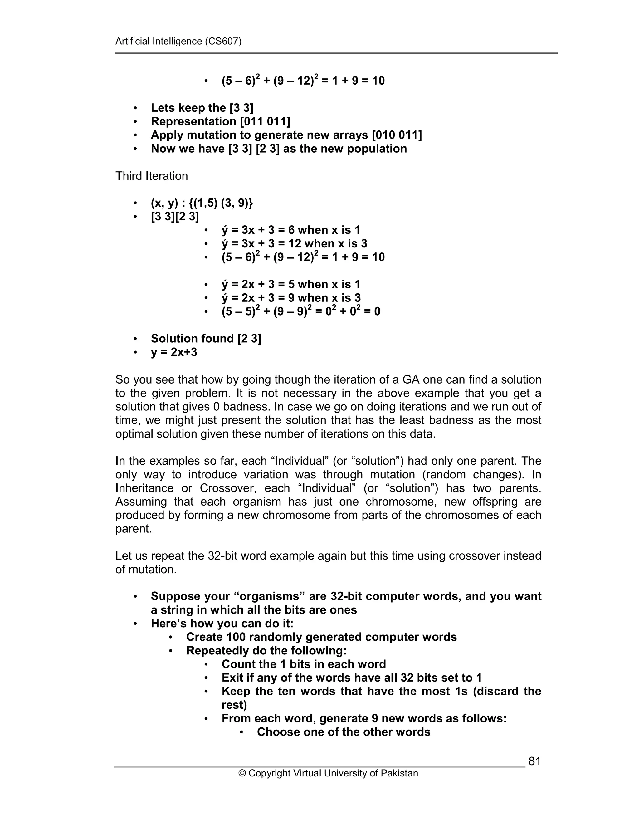 Artificial Intelligence (CS607)
© Copyright Virtual University of Pakistan
81
• (5 – 6)2
+ (9 – 12)2
= 1 + 9 = 10
• Lets keep the [3 3]
• Representation [011 011]
• Apply mutation to generate new arrays [010 011]
• Now we have [3 3] [2 3] as the new population
Third Iteration
• (x, y) : {(1,5) (3, 9)}
• [3 3][2 3]
• ý = 3x + 3 = 6 when x is 1
• ý = 3x + 3 = 12 when x is 3
• (5 – 6)2
+ (9 – 12)2
= 1 + 9 = 10
• ý = 2x + 3 = 5 when x is 1
• ý = 2x + 3 = 9 when x is 3
• (5 – 5)2
+ (9 – 9)2
= 02
+ 02
= 0
• Solution found [2 3]
• y = 2x+3
So you see that how by going though the iteration of a GA one can find a solution
to the given problem. It is not necessary in the above example that you get a
solution that gives 0 badness. In case we go on doing iterations and we run out of
time, we might just present the solution that has the least badness as the most
optimal solution given these number of iterations on this data.
In the examples so far, each “Individual” (or “solution”) had only one parent. The
only way to introduce variation was through mutation (random changes). In
Inheritance or Crossover, each “Individual” (or “solution”) has two parents.
Assuming that each organism has just one chromosome, new offspring are
produced by forming a new chromosome from parts of the chromosomes of each
parent.
Let us repeat the 32-bit word example again but this time using crossover instead
of mutation.
• Suppose your “organisms” are 32-bit computer words, and you want
a string in which all the bits are ones
• Here’s how you can do it:
• Create 100 randomly generated computer words
• Repeatedly do the following:
• Count the 1 bits in each word
• Exit if any of the words have all 32 bits set to 1
• Keep the ten words that have the most 1s (discard the
rest)
• From each word, generate 9 new words as follows:
• Choose one of the other words
 