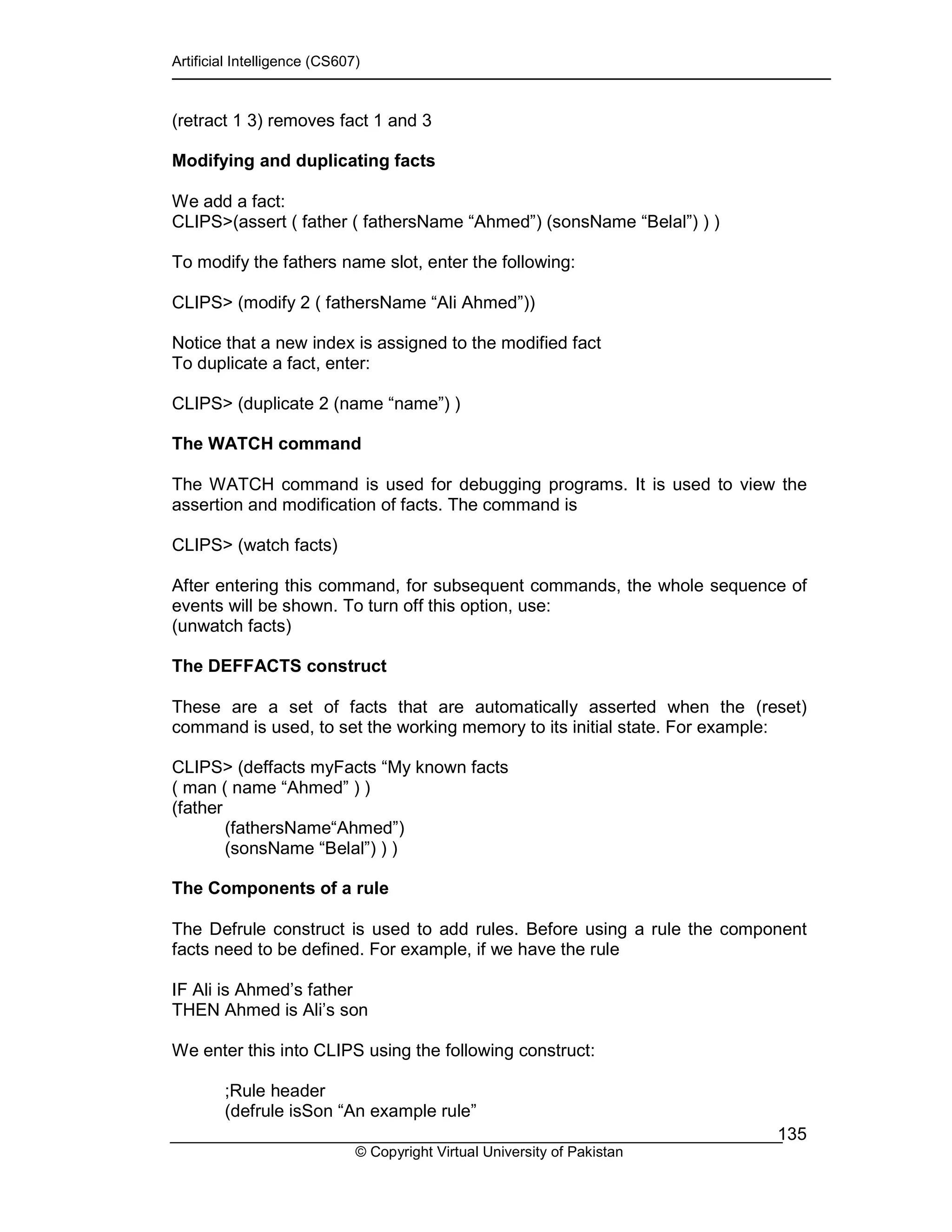 Artificial Intelligence (CS607)
© Copyright Virtual University of Pakistan
135
(retract 1 3) removes fact 1 and 3
Modifying and duplicating facts
We add a fact:
CLIPS>(assert ( father ( fathersName “Ahmed”) (sonsName “Belal”) ) )
To modify the fathers name slot, enter the following:
CLIPS> (modify 2 ( fathersName “Ali Ahmed”))
Notice that a new index is assigned to the modified fact
To duplicate a fact, enter:
CLIPS> (duplicate 2 (name “name”) )
The WATCH command
The WATCH command is used for debugging programs. It is used to view the
assertion and modification of facts. The command is
CLIPS> (watch facts)
After entering this command, for subsequent commands, the whole sequence of
events will be shown. To turn off this option, use:
(unwatch facts)
The DEFFACTS construct
These are a set of facts that are automatically asserted when the (reset)
command is used, to set the working memory to its initial state. For example:
CLIPS> (deffacts myFacts “My known facts
( man ( name “Ahmed” ) )
(father
(fathersName“Ahmed”)
(sonsName “Belal”) ) )
The Components of a rule
The Defrule construct is used to add rules. Before using a rule the component
facts need to be defined. For example, if we have the rule
IF Ali is Ahmed’s father
THEN Ahmed is Ali’s son
We enter this into CLIPS using the following construct:
;Rule header
(defrule isSon “An example rule”
 