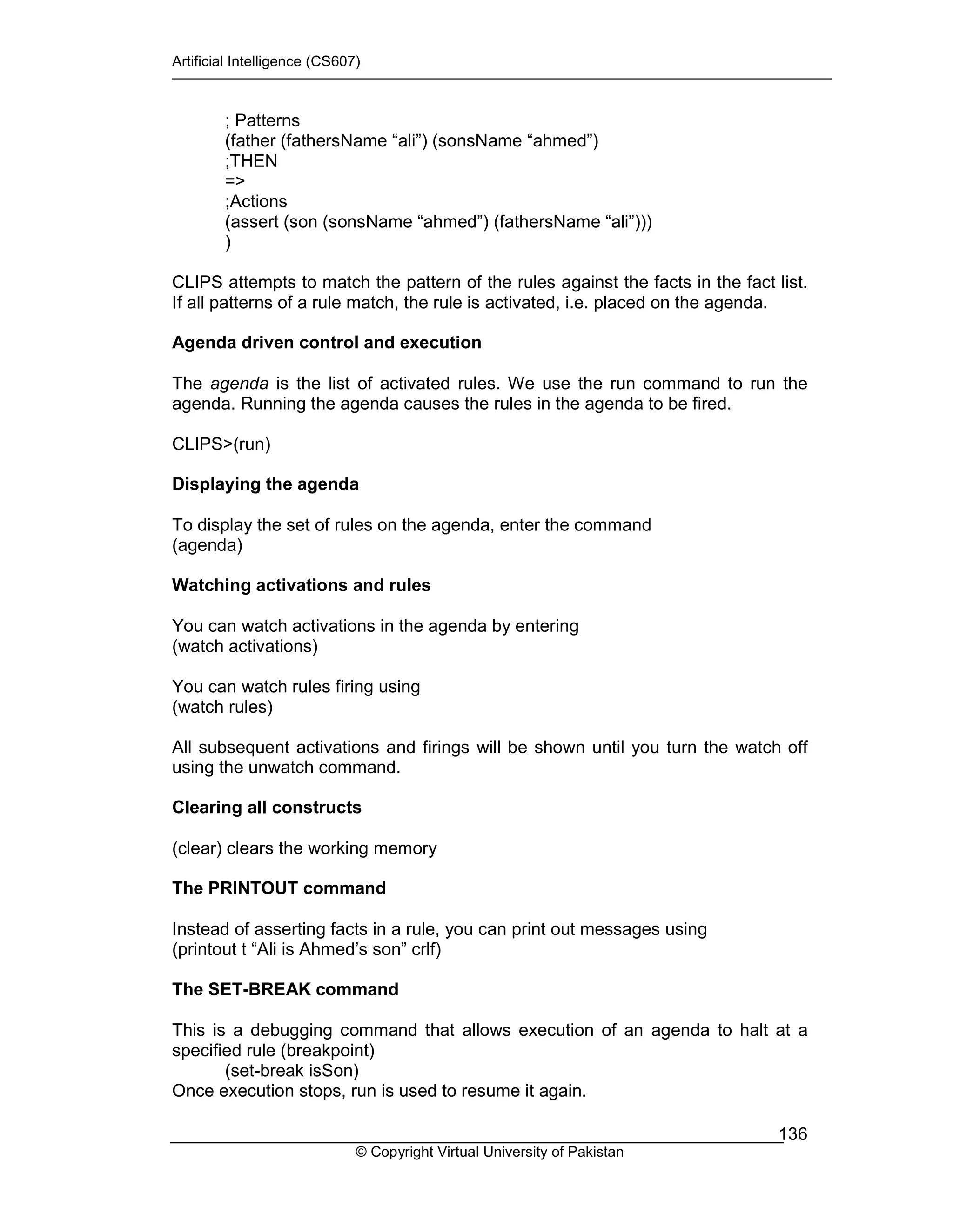 Artificial Intelligence (CS607)
© Copyright Virtual University of Pakistan
136
; Patterns
(father (fathersName “ali”) (sonsName “ahmed”)
;THEN
=>
;Actions
(assert (son (sonsName “ahmed”) (fathersName “ali”)))
)
CLIPS attempts to match the pattern of the rules against the facts in the fact list.
If all patterns of a rule match, the rule is activated, i.e. placed on the agenda.
Agenda driven control and execution
The agenda is the list of activated rules. We use the run command to run the
agenda. Running the agenda causes the rules in the agenda to be fired.
CLIPS>(run)
Displaying the agenda
To display the set of rules on the agenda, enter the command
(agenda)
Watching activations and rules
You can watch activations in the agenda by entering
(watch activations)
You can watch rules firing using
(watch rules)
All subsequent activations and firings will be shown until you turn the watch off
using the unwatch command.
Clearing all constructs
(clear) clears the working memory
The PRINTOUT command
Instead of asserting facts in a rule, you can print out messages using
(printout t “Ali is Ahmed’s son” crlf)
The SET-BREAK command
This is a debugging command that allows execution of an agenda to halt at a
specified rule (breakpoint)
(set-break isSon)
Once execution stops, run is used to resume it again.
 