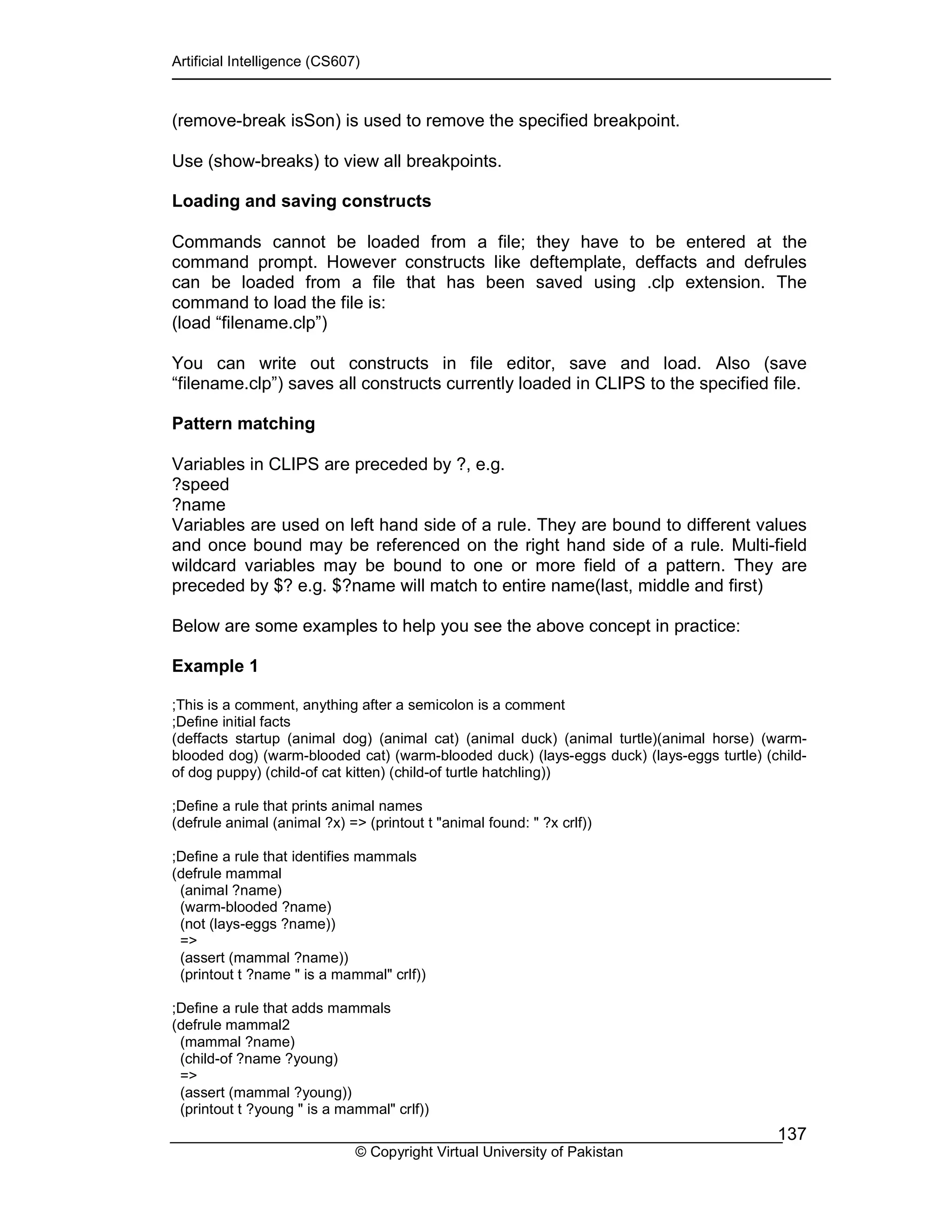 Artificial Intelligence (CS607)
© Copyright Virtual University of Pakistan
137
(remove-break isSon) is used to remove the specified breakpoint.
Use (show-breaks) to view all breakpoints.
Loading and saving constructs
Commands cannot be loaded from a file; they have to be entered at the
command prompt. However constructs like deftemplate, deffacts and defrules
can be loaded from a file that has been saved using .clp extension. The
command to load the file is:
(load “filename.clp”)
You can write out constructs in file editor, save and load. Also (save
“filename.clp”) saves all constructs currently loaded in CLIPS to the specified file.
Pattern matching
Variables in CLIPS are preceded by ?, e.g.
?speed
?name
Variables are used on left hand side of a rule. They are bound to different values
and once bound may be referenced on the right hand side of a rule. Multi-field
wildcard variables may be bound to one or more field of a pattern. They are
preceded by $? e.g. $?name will match to entire name(last, middle and first)
Below are some examples to help you see the above concept in practice:
Example 1
;This is a comment, anything after a semicolon is a comment
;Define initial facts
(deffacts startup (animal dog) (animal cat) (animal duck) (animal turtle)(animal horse) (warm-
blooded dog) (warm-blooded cat) (warm-blooded duck) (lays-eggs duck) (lays-eggs turtle) (child-
of dog puppy) (child-of cat kitten) (child-of turtle hatchling))
;Define a rule that prints animal names
(defrule animal (animal ?x) => (printout t "animal found: " ?x crlf))
;Define a rule that identifies mammals
(defrule mammal
(animal ?name)
(warm-blooded ?name)
(not (lays-eggs ?name))
=>
(assert (mammal ?name))
(printout t ?name " is a mammal" crlf))
;Define a rule that adds mammals
(defrule mammal2
(mammal ?name)
(child-of ?name ?young)
=>
(assert (mammal ?young))
(printout t ?young " is a mammal" crlf))
 