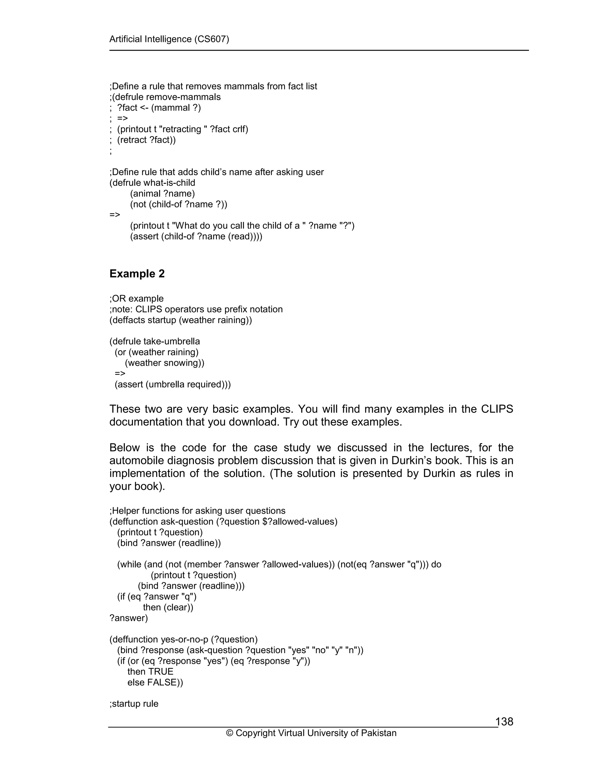 Artificial Intelligence (CS607)
© Copyright Virtual University of Pakistan
138
;Define a rule that removes mammals from fact list
;(defrule remove-mammals
; ?fact <- (mammal ?)
; =>
; (printout t "retracting " ?fact crlf)
; (retract ?fact))
;
;Define rule that adds child’s name after asking user
(defrule what-is-child
(animal ?name)
(not (child-of ?name ?))
=>
(printout t "What do you call the child of a " ?name "?")
(assert (child-of ?name (read))))
Example 2
;OR example
;note: CLIPS operators use prefix notation
(deffacts startup (weather raining))
(defrule take-umbrella
(or (weather raining)
(weather snowing))
=>
(assert (umbrella required)))
These two are very basic examples. You will find many examples in the CLIPS
documentation that you download. Try out these examples.
Below is the code for the case study we discussed in the lectures, for the
automobile diagnosis problem discussion that is given in Durkin’s book. This is an
implementation of the solution. (The solution is presented by Durkin as rules in
your book).
;Helper functions for asking user questions
(deffunction ask-question (?question $?allowed-values)
(printout t ?question)
(bind ?answer (readline))
(while (and (not (member ?answer ?allowed-values)) (not(eq ?answer "q"))) do
(printout t ?question)
(bind ?answer (readline)))
(if (eq ?answer "q")
then (clear))
?answer)
(deffunction yes-or-no-p (?question)
(bind ?response (ask-question ?question "yes" "no" "y" "n"))
(if (or (eq ?response "yes") (eq ?response "y"))
then TRUE
else FALSE))
;startup rule
 