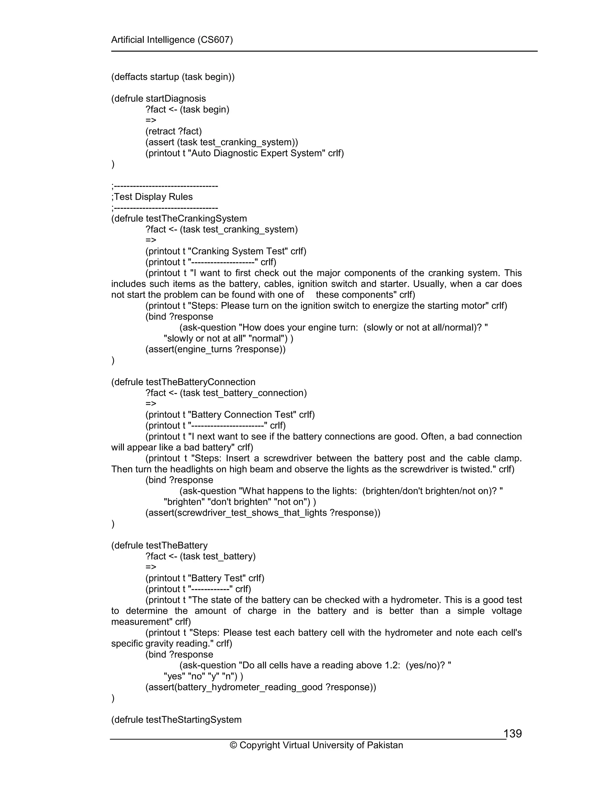 Artificial Intelligence (CS607)
© Copyright Virtual University of Pakistan
139
(deffacts startup (task begin))
(defrule startDiagnosis
?fact <- (task begin)
=>
(retract ?fact)
(assert (task test_cranking_system))
(printout t "Auto Diagnostic Expert System" crlf)
)
;---------------------------------
;Test Display Rules
;---------------------------------
(defrule testTheCrankingSystem
?fact <- (task test_cranking_system)
=>
(printout t "Cranking System Test" crlf)
(printout t "--------------------" crlf)
(printout t "I want to first check out the major components of the cranking system. This
includes such items as the battery, cables, ignition switch and starter. Usually, when a car does
not start the problem can be found with one of these components" crlf)
(printout t "Steps: Please turn on the ignition switch to energize the starting motor" crlf)
(bind ?response
(ask-question "How does your engine turn: (slowly or not at all/normal)? "
"slowly or not at all" "normal") )
(assert(engine_turns ?response))
)
(defrule testTheBatteryConnection
?fact <- (task test_battery_connection)
=>
(printout t "Battery Connection Test" crlf)
(printout t "-----------------------" crlf)
(printout t "I next want to see if the battery connections are good. Often, a bad connection
will appear like a bad battery" crlf)
(printout t "Steps: Insert a screwdriver between the battery post and the cable clamp.
Then turn the headlights on high beam and observe the lights as the screwdriver is twisted." crlf)
(bind ?response
(ask-question "What happens to the lights: (brighten/don't brighten/not on)? "
"brighten" "don't brighten" "not on") )
(assert(screwdriver_test_shows_that_lights ?response))
)
(defrule testTheBattery
?fact <- (task test_battery)
=>
(printout t "Battery Test" crlf)
(printout t "------------" crlf)
(printout t "The state of the battery can be checked with a hydrometer. This is a good test
to determine the amount of charge in the battery and is better than a simple voltage
measurement" crlf)
(printout t "Steps: Please test each battery cell with the hydrometer and note each cell's
specific gravity reading." crlf)
(bind ?response
(ask-question "Do all cells have a reading above 1.2: (yes/no)? "
"yes" "no" "y" "n") )
(assert(battery_hydrometer_reading_good ?response))
)
(defrule testTheStartingSystem
 