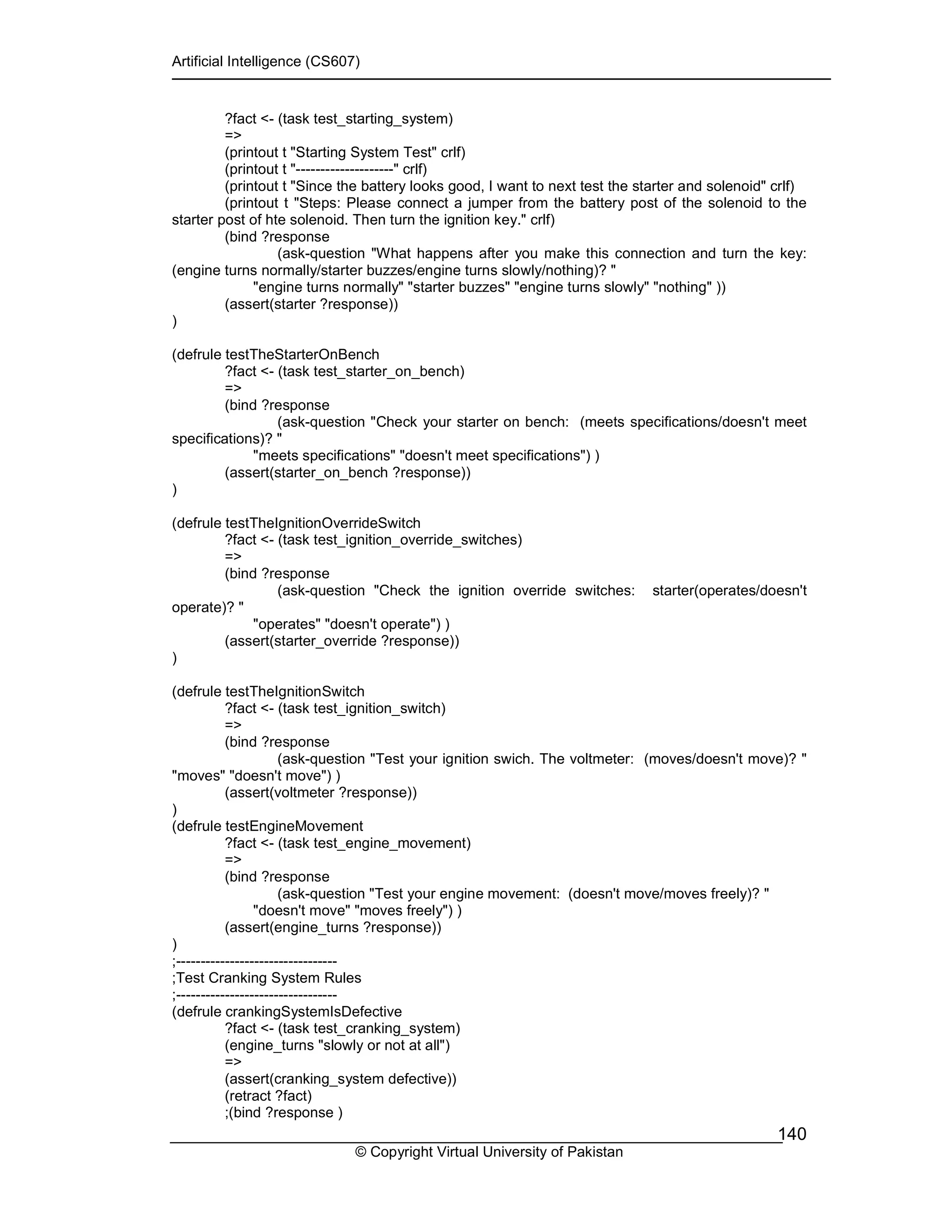 Artificial Intelligence (CS607)
© Copyright Virtual University of Pakistan
140
?fact <- (task test_starting_system)
=>
(printout t "Starting System Test" crlf)
(printout t "--------------------" crlf)
(printout t "Since the battery looks good, I want to next test the starter and solenoid" crlf)
(printout t "Steps: Please connect a jumper from the battery post of the solenoid to the
starter post of hte solenoid. Then turn the ignition key." crlf)
(bind ?response
(ask-question "What happens after you make this connection and turn the key:
(engine turns normally/starter buzzes/engine turns slowly/nothing)? "
"engine turns normally" "starter buzzes" "engine turns slowly" "nothing" ))
(assert(starter ?response))
)
(defrule testTheStarterOnBench
?fact <- (task test_starter_on_bench)
=>
(bind ?response
(ask-question "Check your starter on bench: (meets specifications/doesn't meet
specifications)? "
"meets specifications" "doesn't meet specifications") )
(assert(starter_on_bench ?response))
)
(defrule testTheIgnitionOverrideSwitch
?fact <- (task test_ignition_override_switches)
=>
(bind ?response
(ask-question "Check the ignition override switches: starter(operates/doesn't
operate)? "
"operates" "doesn't operate") )
(assert(starter_override ?response))
)
(defrule testTheIgnitionSwitch
?fact <- (task test_ignition_switch)
=>
(bind ?response
(ask-question "Test your ignition swich. The voltmeter: (moves/doesn't move)? "
"moves" "doesn't move") )
(assert(voltmeter ?response))
)
(defrule testEngineMovement
?fact <- (task test_engine_movement)
=>
(bind ?response
(ask-question "Test your engine movement: (doesn't move/moves freely)? "
"doesn't move" "moves freely") )
(assert(engine_turns ?response))
)
;---------------------------------
;Test Cranking System Rules
;---------------------------------
(defrule crankingSystemIsDefective
?fact <- (task test_cranking_system)
(engine_turns "slowly or not at all")
=>
(assert(cranking_system defective))
(retract ?fact)
;(bind ?response )
 