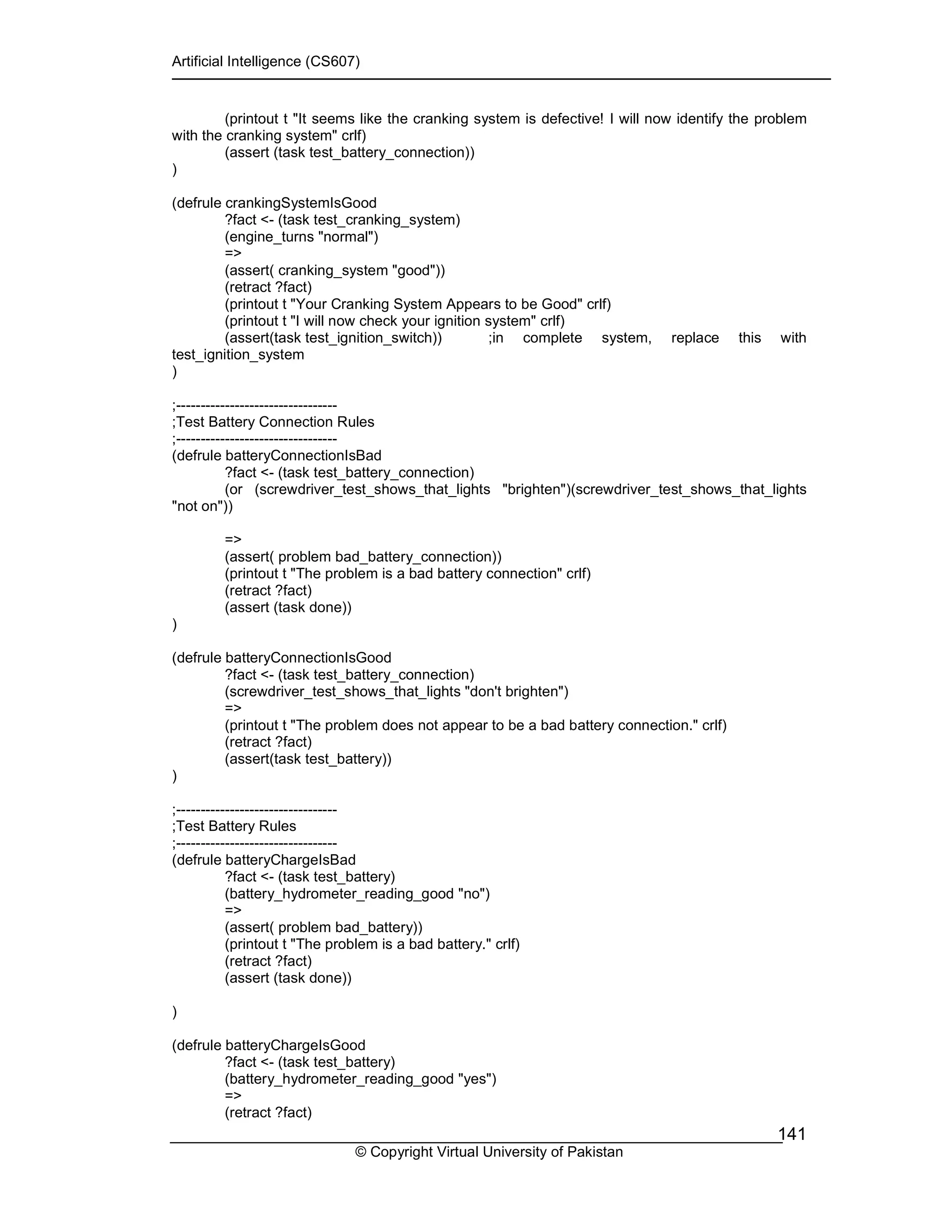 Artificial Intelligence (CS607)
© Copyright Virtual University of Pakistan
141
(printout t "It seems like the cranking system is defective! I will now identify the problem
with the cranking system" crlf)
(assert (task test_battery_connection))
)
(defrule crankingSystemIsGood
?fact <- (task test_cranking_system)
(engine_turns "normal")
=>
(assert( cranking_system "good"))
(retract ?fact)
(printout t "Your Cranking System Appears to be Good" crlf)
(printout t "I will now check your ignition system" crlf)
(assert(task test_ignition_switch)) ;in complete system, replace this with
test_ignition_system
)
;---------------------------------
;Test Battery Connection Rules
;---------------------------------
(defrule batteryConnectionIsBad
?fact <- (task test_battery_connection)
(or (screwdriver_test_shows_that_lights "brighten")(screwdriver_test_shows_that_lights
"not on"))
=>
(assert( problem bad_battery_connection))
(printout t "The problem is a bad battery connection" crlf)
(retract ?fact)
(assert (task done))
)
(defrule batteryConnectionIsGood
?fact <- (task test_battery_connection)
(screwdriver_test_shows_that_lights "don't brighten")
=>
(printout t "The problem does not appear to be a bad battery connection." crlf)
(retract ?fact)
(assert(task test_battery))
)
;---------------------------------
;Test Battery Rules
;---------------------------------
(defrule batteryChargeIsBad
?fact <- (task test_battery)
(battery_hydrometer_reading_good "no")
=>
(assert( problem bad_battery))
(printout t "The problem is a bad battery." crlf)
(retract ?fact)
(assert (task done))
)
(defrule batteryChargeIsGood
?fact <- (task test_battery)
(battery_hydrometer_reading_good "yes")
=>
(retract ?fact)
 