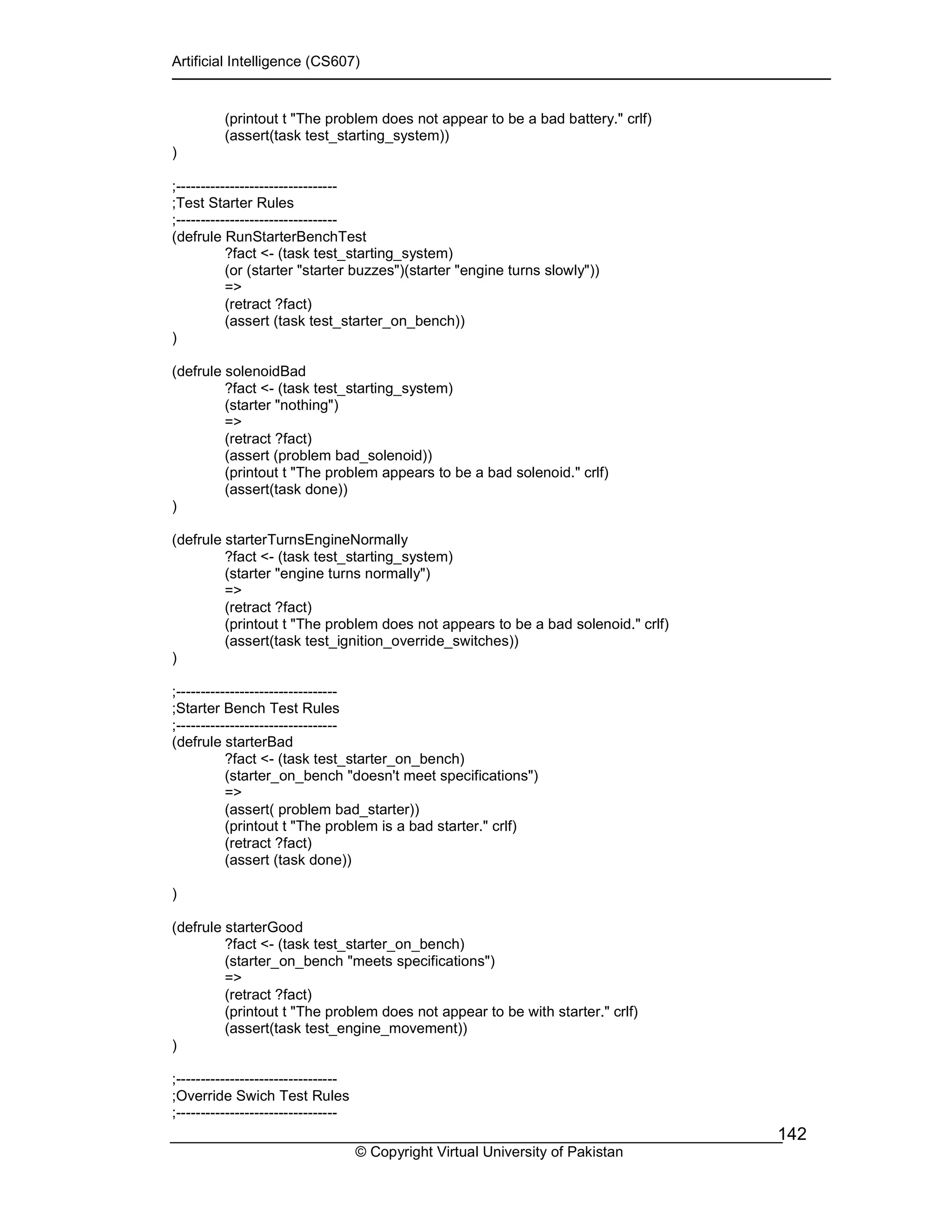 Artificial Intelligence (CS607)
© Copyright Virtual University of Pakistan
142
(printout t "The problem does not appear to be a bad battery." crlf)
(assert(task test_starting_system))
)
;---------------------------------
;Test Starter Rules
;---------------------------------
(defrule RunStarterBenchTest
?fact <- (task test_starting_system)
(or (starter "starter buzzes")(starter "engine turns slowly"))
=>
(retract ?fact)
(assert (task test_starter_on_bench))
)
(defrule solenoidBad
?fact <- (task test_starting_system)
(starter "nothing")
=>
(retract ?fact)
(assert (problem bad_solenoid))
(printout t "The problem appears to be a bad solenoid." crlf)
(assert(task done))
)
(defrule starterTurnsEngineNormally
?fact <- (task test_starting_system)
(starter "engine turns normally")
=>
(retract ?fact)
(printout t "The problem does not appears to be a bad solenoid." crlf)
(assert(task test_ignition_override_switches))
)
;---------------------------------
;Starter Bench Test Rules
;---------------------------------
(defrule starterBad
?fact <- (task test_starter_on_bench)
(starter_on_bench "doesn't meet specifications")
=>
(assert( problem bad_starter))
(printout t "The problem is a bad starter." crlf)
(retract ?fact)
(assert (task done))
)
(defrule starterGood
?fact <- (task test_starter_on_bench)
(starter_on_bench "meets specifications")
=>
(retract ?fact)
(printout t "The problem does not appear to be with starter." crlf)
(assert(task test_engine_movement))
)
;---------------------------------
;Override Swich Test Rules
;---------------------------------
 