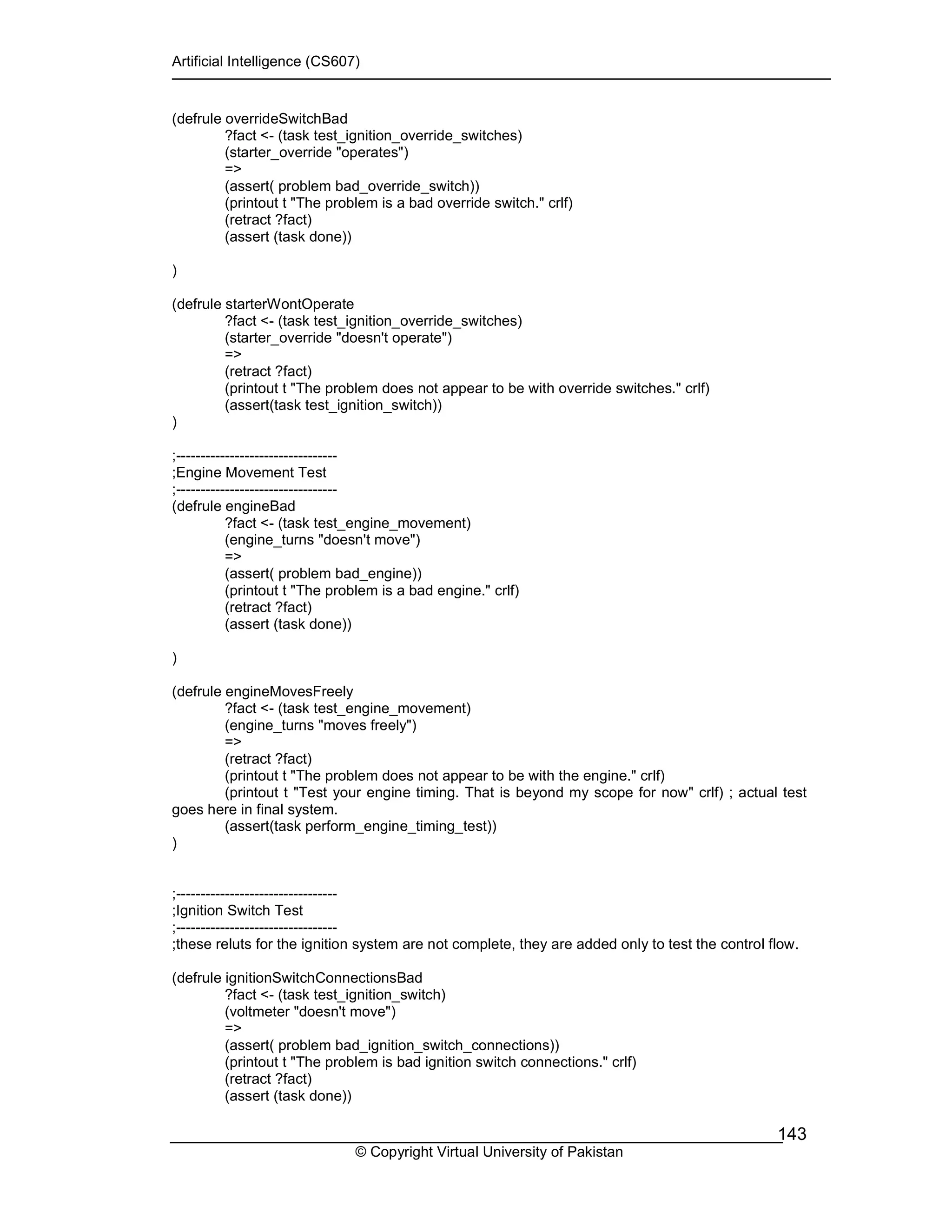 Artificial Intelligence (CS607)
© Copyright Virtual University of Pakistan
143
(defrule overrideSwitchBad
?fact <- (task test_ignition_override_switches)
(starter_override "operates")
=>
(assert( problem bad_override_switch))
(printout t "The problem is a bad override switch." crlf)
(retract ?fact)
(assert (task done))
)
(defrule starterWontOperate
?fact <- (task test_ignition_override_switches)
(starter_override "doesn't operate")
=>
(retract ?fact)
(printout t "The problem does not appear to be with override switches." crlf)
(assert(task test_ignition_switch))
)
;---------------------------------
;Engine Movement Test
;---------------------------------
(defrule engineBad
?fact <- (task test_engine_movement)
(engine_turns "doesn't move")
=>
(assert( problem bad_engine))
(printout t "The problem is a bad engine." crlf)
(retract ?fact)
(assert (task done))
)
(defrule engineMovesFreely
?fact <- (task test_engine_movement)
(engine_turns "moves freely")
=>
(retract ?fact)
(printout t "The problem does not appear to be with the engine." crlf)
(printout t "Test your engine timing. That is beyond my scope for now" crlf) ; actual test
goes here in final system.
(assert(task perform_engine_timing_test))
)
;---------------------------------
;Ignition Switch Test
;---------------------------------
;these reluts for the ignition system are not complete, they are added only to test the control flow.
(defrule ignitionSwitchConnectionsBad
?fact <- (task test_ignition_switch)
(voltmeter "doesn't move")
=>
(assert( problem bad_ignition_switch_connections))
(printout t "The problem is bad ignition switch connections." crlf)
(retract ?fact)
(assert (task done))
 