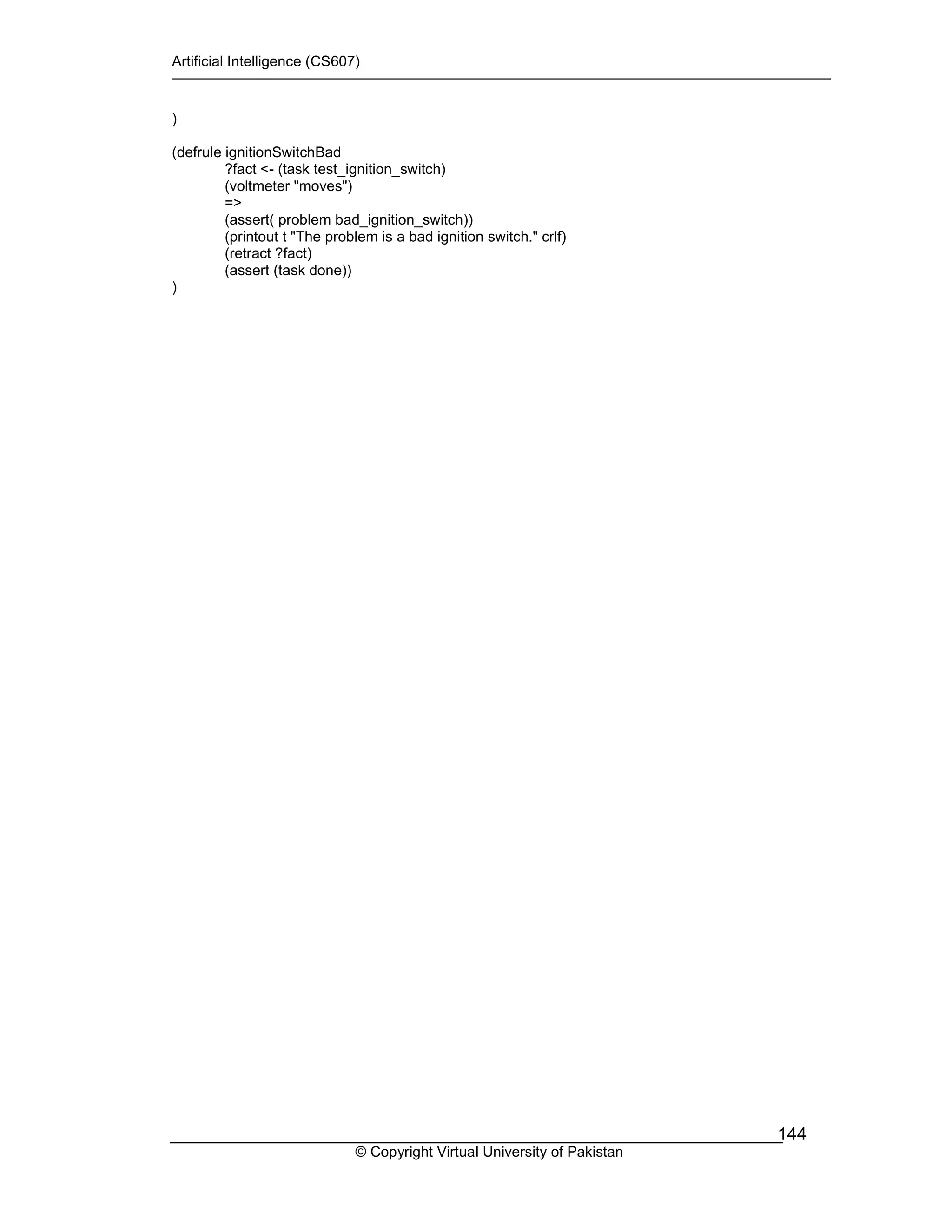 Artificial Intelligence (CS607)
© Copyright Virtual University of Pakistan
144
)
(defrule ignitionSwitchBad
?fact <- (task test_ignition_switch)
(voltmeter "moves")
=>
(assert( problem bad_ignition_switch))
(printout t "The problem is a bad ignition switch." crlf)
(retract ?fact)
(assert (task done))
)
 
