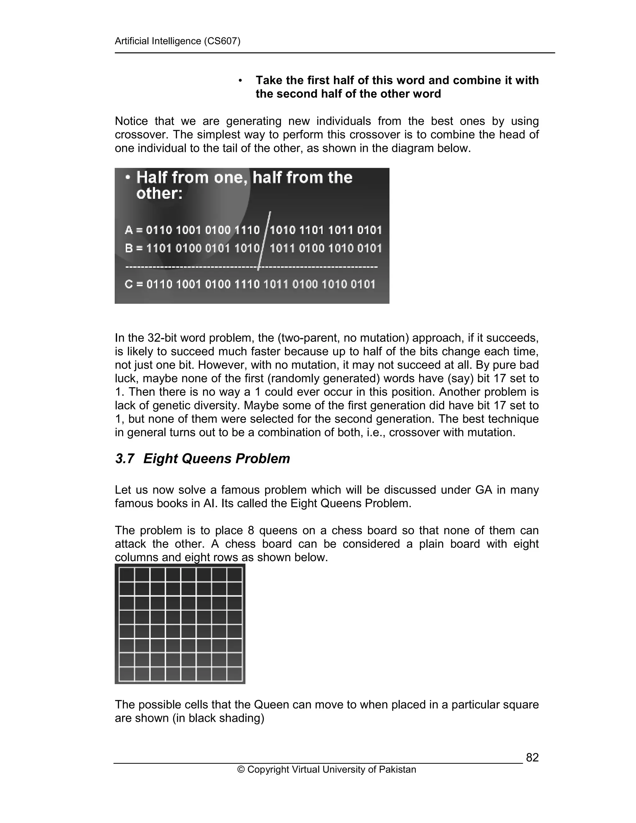 Artificial Intelligence (CS607)
© Copyright Virtual University of Pakistan
82
• Take the first half of this word and combine it with
the second half of the other word
Notice that we are generating new individuals from the best ones by using
crossover. The simplest way to perform this crossover is to combine the head of
one individual to the tail of the other, as shown in the diagram below.
In the 32-bit word problem, the (two-parent, no mutation) approach, if it succeeds,
is likely to succeed much faster because up to half of the bits change each time,
not just one bit. However, with no mutation, it may not succeed at all. By pure bad
luck, maybe none of the first (randomly generated) words have (say) bit 17 set to
1. Then there is no way a 1 could ever occur in this position. Another problem is
lack of genetic diversity. Maybe some of the first generation did have bit 17 set to
1, but none of them were selected for the second generation. The best technique
in general turns out to be a combination of both, i.e., crossover with mutation.
3.7 Eight Queens Problem
Let us now solve a famous problem which will be discussed under GA in many
famous books in AI. Its called the Eight Queens Problem.
The problem is to place 8 queens on a chess board so that none of them can
attack the other. A chess board can be considered a plain board with eight
columns and eight rows as shown below.
The possible cells that the Queen can move to when placed in a particular square
are shown (in black shading)
 